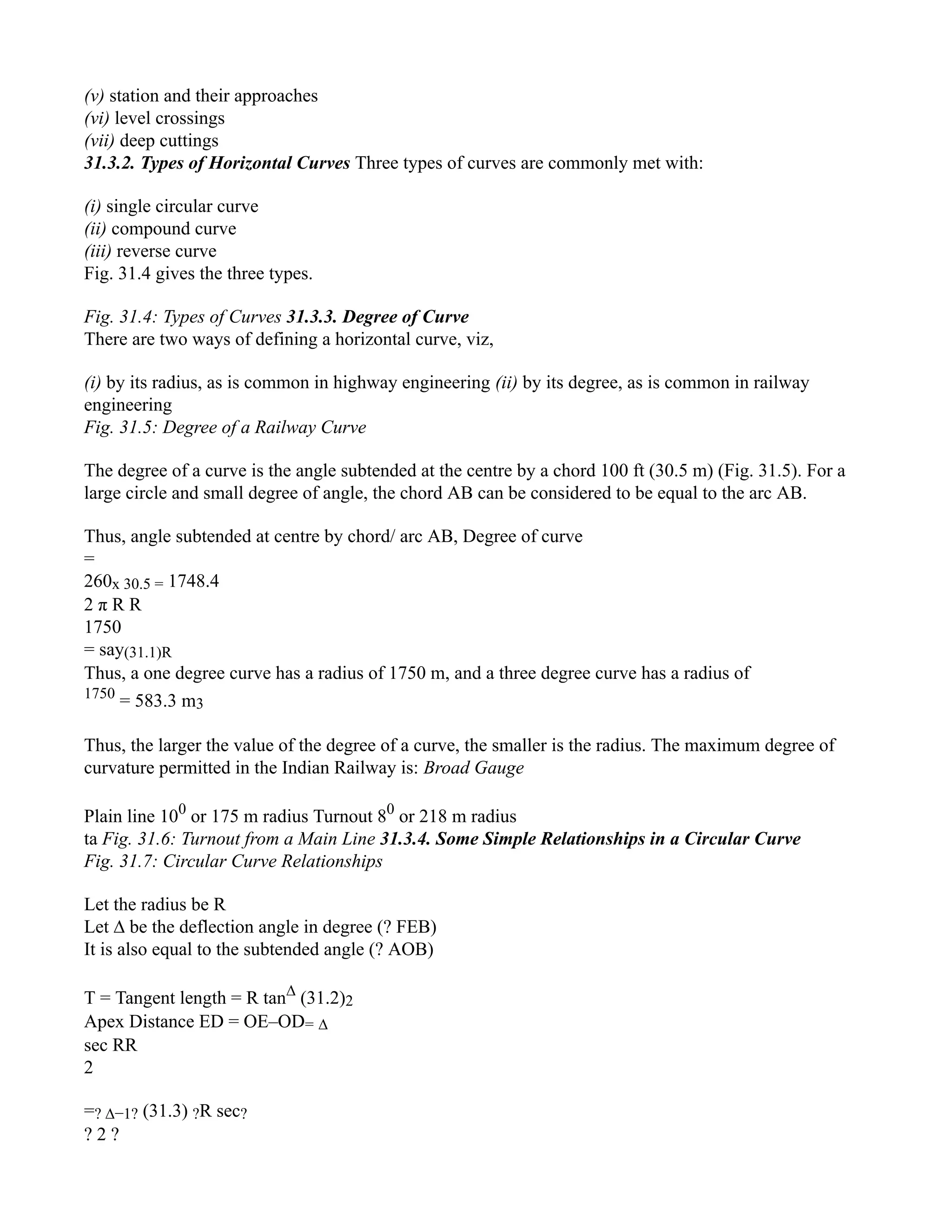 (v) station and their approaches
(vi) level crossings
(vii) deep cuttings
31.3.2. Types of Horizontal Curves Three types of curves are commonly met with:
(i) single circular curve
(ii) compound curve
(iii) reverse curve
Fig. 31.4 gives the three types.
Fig. 31.4: Types of Curves 31.3.3. Degree of Curve
There are two ways of defining a horizontal curve, viz,
(i) by its radius, as is common in highway engineering (ii) by its degree, as is common in railway
engineering
Fig. 31.5: Degree of a Railway Curve
The degree of a curve is the angle subtended at the centre by a chord 100 ft (30.5 m) (Fig. 31.5). For a
large circle and small degree of angle, the chord AB can be considered to be equal to the arc AB.
Thus, angle subtended at centre by chord/ arc AB, Degree of curve
=
260x 30.5 = 1748.4
2 π R R
1750
= say(31.1)R
Thus, a one degree curve has a radius of 1750 m, and a three degree curve has a radius of
1750
= 583.3 m3
Thus, the larger the value of the degree of a curve, the smaller is the radius. The maximum degree of
curvature permitted in the Indian Railway is: Broad Gauge
Plain line 100
or 175 m radius Turnout 80
or 218 m radius
ta Fig. 31.6: Turnout from a Main Line 31.3.4. Some Simple Relationships in a Circular Curve
Fig. 31.7: Circular Curve Relationships
Let the radius be R
Let ∆ be the deflection angle in degree (? FEB)
It is also equal to the subtended angle (? AOB)
T = Tangent length = R tan∆
(31.2)2
Apex Distance ED = OE–OD= ∆
sec RR
2
=? ∆−1? (31.3) ?R sec?
? 2 ?
 