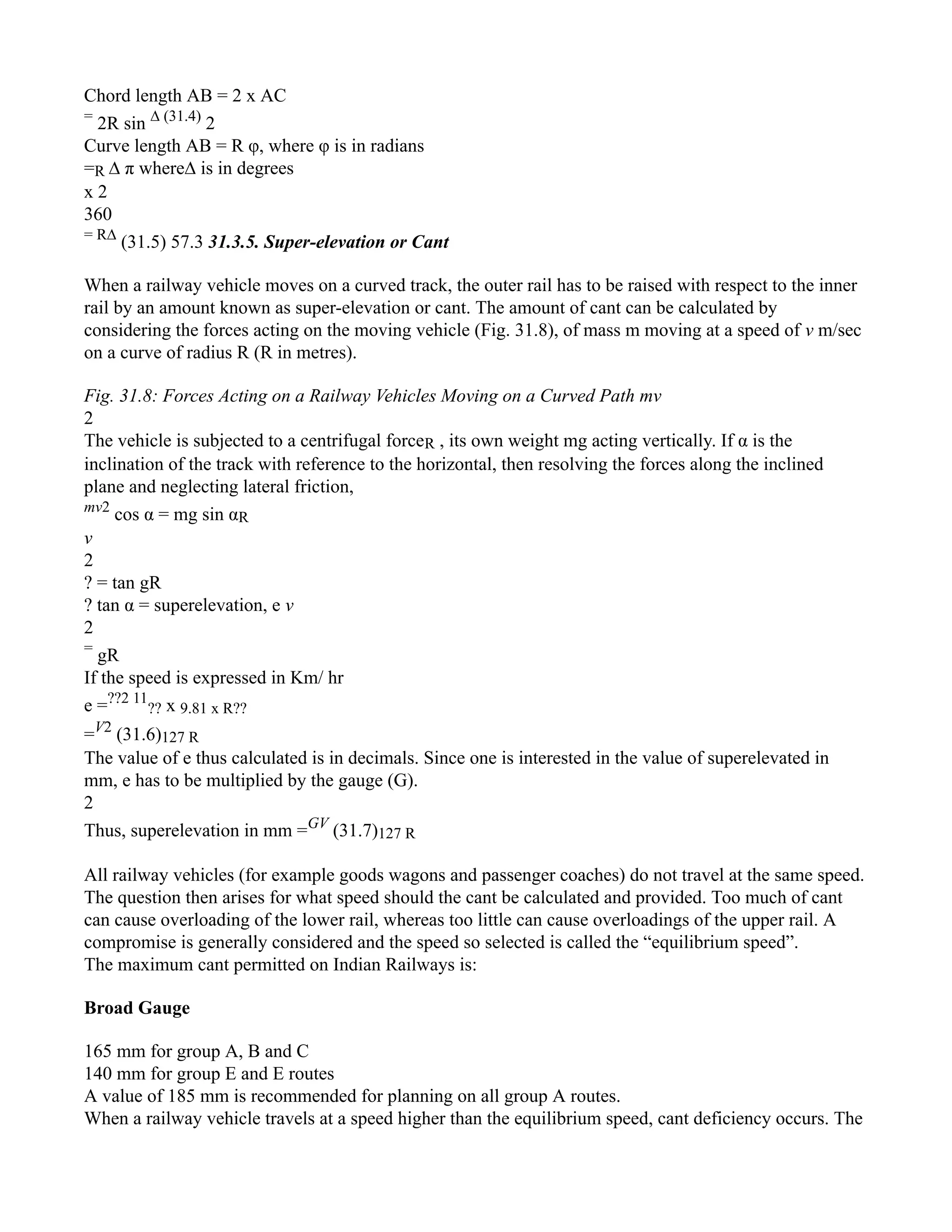 Chord length AB = 2 x AC
=
2R sin ∆ (31.4)
2
Curve length AB = R φ, where φ is in radians
=R ∆ π where∆ is in degrees
x 2
360
= R∆
(31.5) 57.3 31.3.5. Super-elevation or Cant
When a railway vehicle moves on a curved track, the outer rail has to be raised with respect to the inner
rail by an amount known as super-elevation or cant. The amount of cant can be calculated by
considering the forces acting on the moving vehicle (Fig. 31.8), of mass m moving at a speed of v m/sec
on a curve of radius R (R in metres).
Fig. 31.8: Forces Acting on a Railway Vehicles Moving on a Curved Path mv
2
The vehicle is subjected to a centrifugal forceR , its own weight mg acting vertically. If α is the
inclination of the track with reference to the horizontal, then resolving the forces along the inclined
plane and neglecting lateral friction,
mv2
cos α = mg sin αR
v
2
? = tan gR
? tan α = superelevation, e v
2
=
gR
If the speed is expressed in Km/ hr
e =??2 11
?? x 9.81 x R??
=V2
(31.6)127 R
The value of e thus calculated is in decimals. Since one is interested in the value of superelevated in
mm, e has to be multiplied by the gauge (G).
2
Thus, superelevation in mm =GV
(31.7)127 R
All railway vehicles (for example goods wagons and passenger coaches) do not travel at the same speed.
The question then arises for what speed should the cant be calculated and provided. Too much of cant
can cause overloading of the lower rail, whereas too little can cause overloadings of the upper rail. A
compromise is generally considered and the speed so selected is called the “equilibrium speed”.
The maximum cant permitted on Indian Railways is:
Broad Gauge
165 mm for group A, B and C
140 mm for group E and E routes
A value of 185 mm is recommended for planning on all group A routes.
When a railway vehicle travels at a speed higher than the equilibrium speed, cant deficiency occurs. The
 