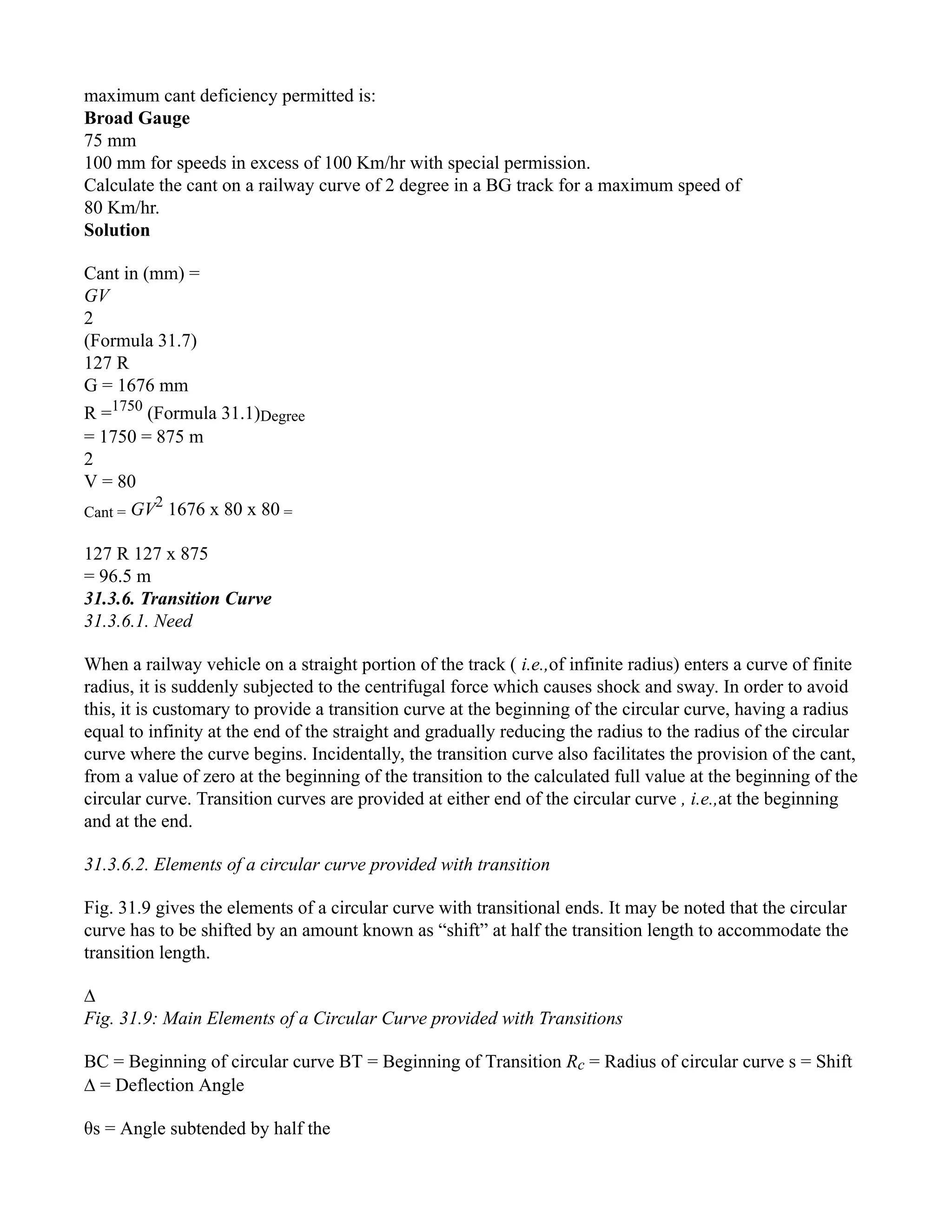 maximum cant deficiency permitted is:
Broad Gauge
75 mm
100 mm for speeds in excess of 100 Km/hr with special permission.
Calculate the cant on a railway curve of 2 degree in a BG track for a maximum speed of
80 Km/hr.
Solution
Cant in (mm) =
GV
2
(Formula 31.7)
127 R
G = 1676 mm
R =1750
(Formula 31.1)Degree
= 1750 = 875 m
2
V = 80
Cant = GV2
1676 x 80 x 80 =
127 R 127 x 875
= 96.5 m
31.3.6. Transition Curve
31.3.6.1. Need
When a railway vehicle on a straight portion of the track ( i.e.,of infinite radius) enters a curve of finite
radius, it is suddenly subjected to the centrifugal force which causes shock and sway. In order to avoid
this, it is customary to provide a transition curve at the beginning of the circular curve, having a radius
equal to infinity at the end of the straight and gradually reducing the radius to the radius of the circular
curve where the curve begins. Incidentally, the transition curve also facilitates the provision of the cant,
from a value of zero at the beginning of the transition to the calculated full value at the beginning of the
circular curve. Transition curves are provided at either end of the circular curve , i.e.,at the beginning
and at the end.
31.3.6.2. Elements of a circular curve provided with transition
Fig. 31.9 gives the elements of a circular curve with transitional ends. It may be noted that the circular
curve has to be shifted by an amount known as “shift” at half the transition length to accommodate the
transition length.
∆
Fig. 31.9: Main Elements of a Circular Curve provided with Transitions
BC = Beginning of circular curve BT = Beginning of Transition Rc = Radius of circular curve s = Shift
∆ = Deflection Angle
θs = Angle subtended by half the
 