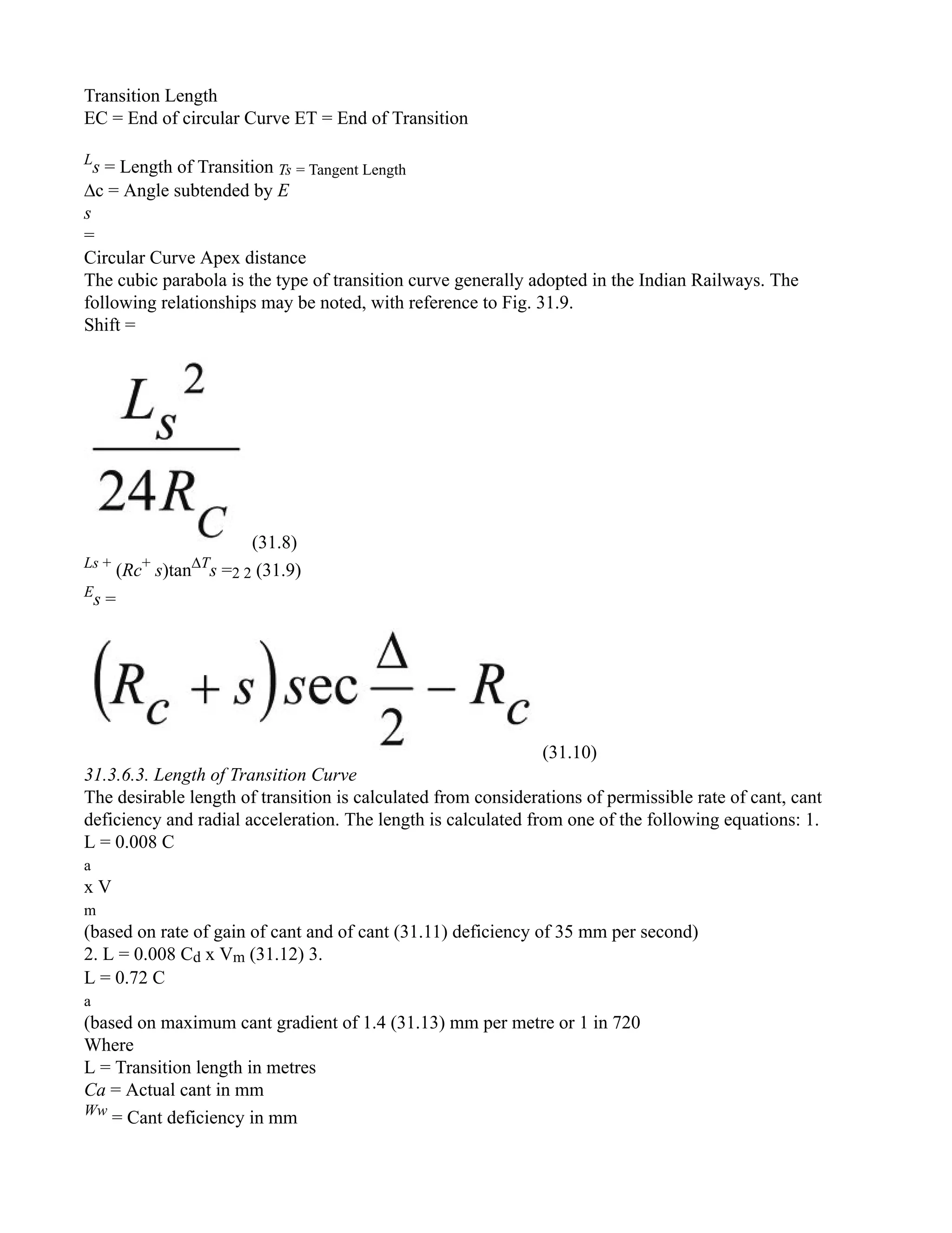 Transition Length
EC = End of circular Curve ET = End of Transition
L
s = Length of Transition Ts = Tangent Length
∆c = Angle subtended by E
s
=
Circular Curve Apex distance
The cubic parabola is the type of transition curve generally adopted in the Indian Railways. The
following relationships may be noted, with reference to Fig. 31.9.
Shift =
(31.8)
Ls +
(Rc+
s)tan∆T
s =2 2 (31.9)
E
s =
(31.10)
31.3.6.3. Length of Transition Curve
The desirable length of transition is calculated from considerations of permissible rate of cant, cant
deficiency and radial acceleration. The length is calculated from one of the following equations: 1.
L = 0.008 C
a
x V
m
(based on rate of gain of cant and of cant (31.11) deficiency of 35 mm per second)
2. L = 0.008 Cd x Vm (31.12) 3.
L = 0.72 C
a
(based on maximum cant gradient of 1.4 (31.13) mm per metre or 1 in 720
Where
L = Transition length in metres
Ca = Actual cant in mm
Ww
= Cant deficiency in mm
 