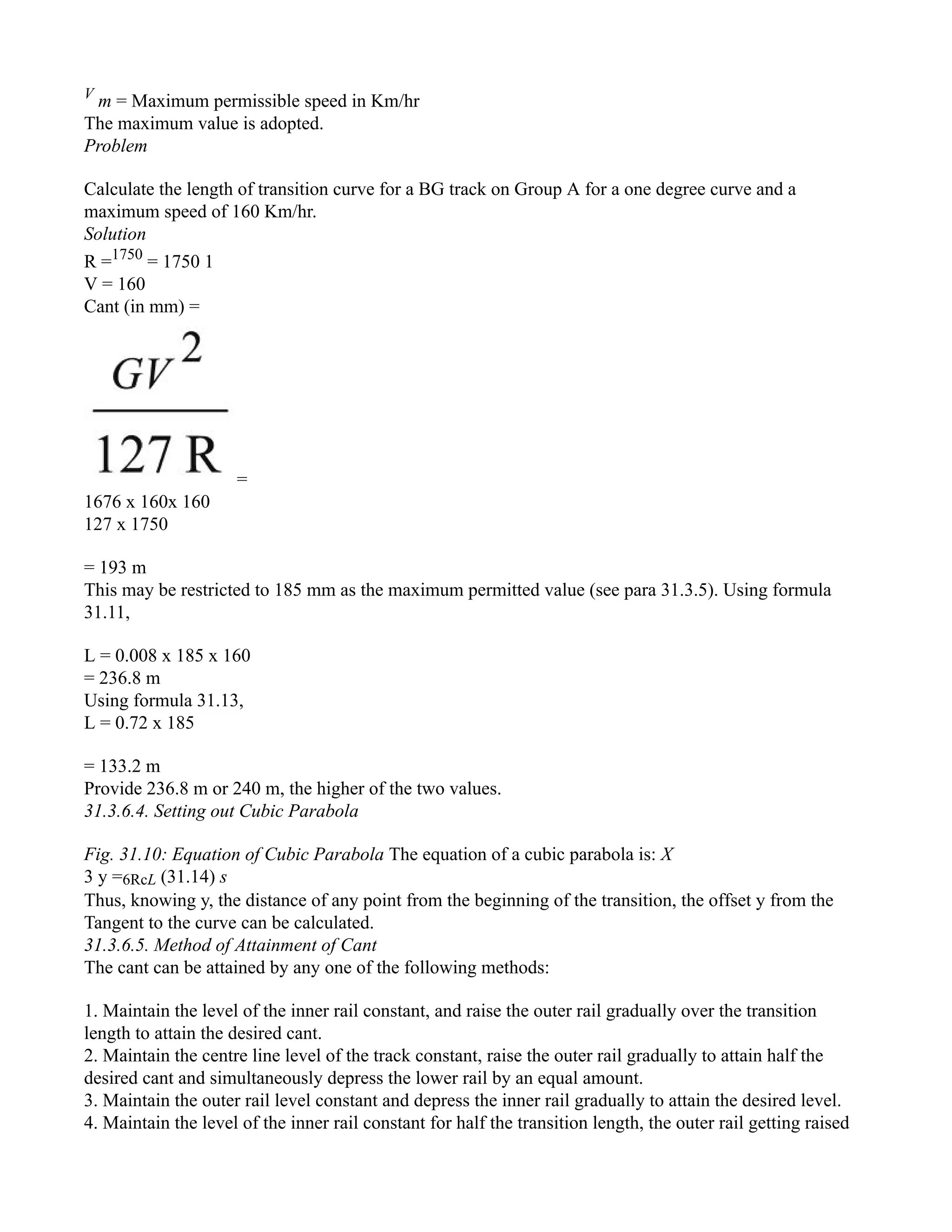 V
m = Maximum permissible speed in Km/hr
The maximum value is adopted.
Problem
Calculate the length of transition curve for a BG track on Group A for a one degree curve and a
maximum speed of 160 Km/hr.
Solution
R =1750
= 1750 1
V = 160
Cant (in mm) =
=
1676 x 160x 160
127 x 1750
= 193 m
This may be restricted to 185 mm as the maximum permitted value (see para 31.3.5). Using formula
31.11,
L = 0.008 x 185 x 160
= 236.8 m
Using formula 31.13,
L = 0.72 x 185
= 133.2 m
Provide 236.8 m or 240 m, the higher of the two values.
31.3.6.4. Setting out Cubic Parabola
Fig. 31.10: Equation of Cubic Parabola The equation of a cubic parabola is: X
3 y =6RcL (31.14) s
Thus, knowing y, the distance of any point from the beginning of the transition, the offset y from the
Tangent to the curve can be calculated.
31.3.6.5. Method of Attainment of Cant
The cant can be attained by any one of the following methods:
1. Maintain the level of the inner rail constant, and raise the outer rail gradually over the transition
length to attain the desired cant.
2. Maintain the centre line level of the track constant, raise the outer rail gradually to attain half the
desired cant and simultaneously depress the lower rail by an equal amount.
3. Maintain the outer rail level constant and depress the inner rail gradually to attain the desired level.
4. Maintain the level of the inner rail constant for half the transition length, the outer rail getting raised
 