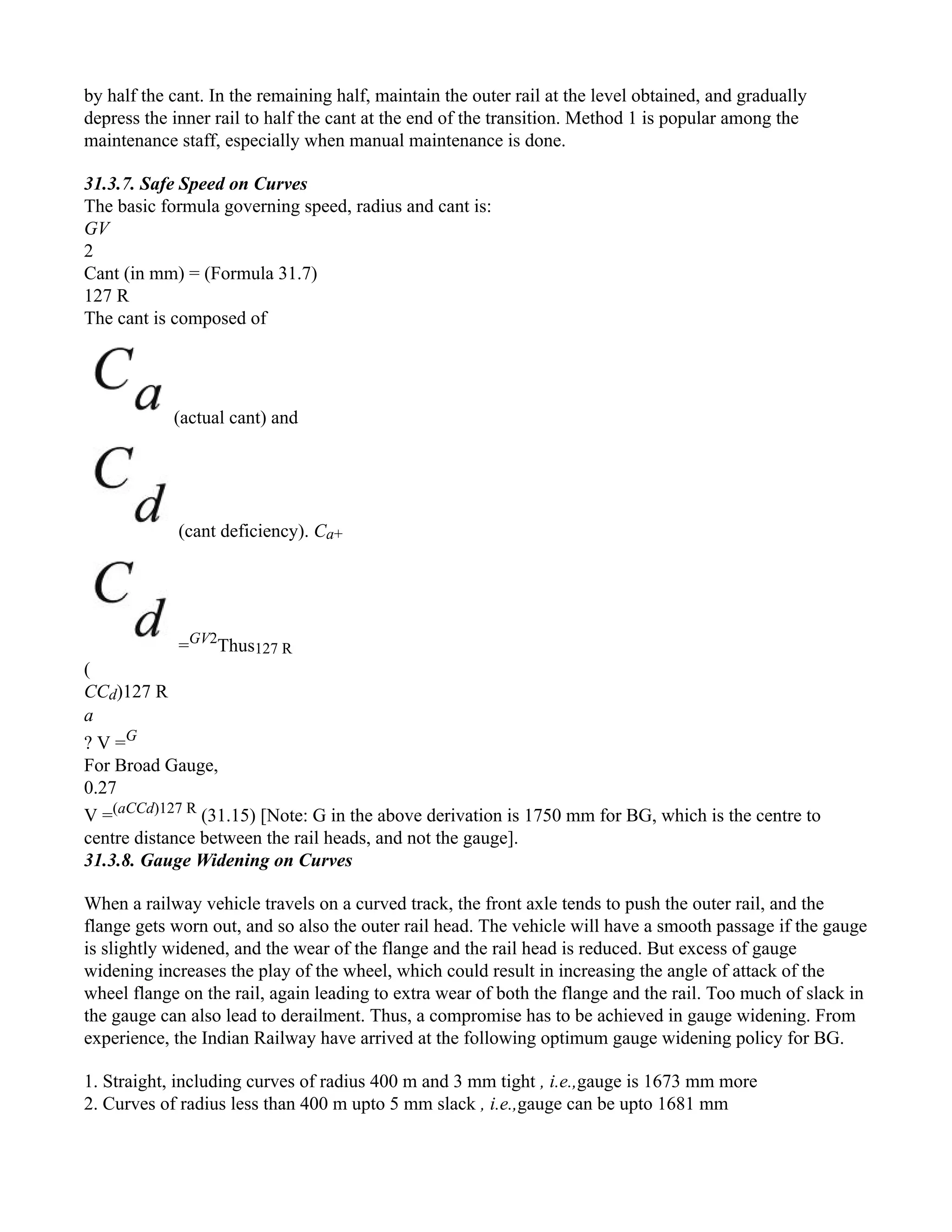 by half the cant. In the remaining half, maintain the outer rail at the level obtained, and gradually
depress the inner rail to half the cant at the end of the transition. Method 1 is popular among the
maintenance staff, especially when manual maintenance is done.
31.3.7. Safe Speed on Curves
The basic formula governing speed, radius and cant is:
GV
2
Cant (in mm) = (Formula 31.7)
127 R
The cant is composed of
(actual cant) and
(cant deficiency). Ca+
=GV2
Thus127 R
(
CCd)127 R
a
? V =G
For Broad Gauge,
0.27
V =(aCCd)127 R
(31.15) [Note: G in the above derivation is 1750 mm for BG, which is the centre to
centre distance between the rail heads, and not the gauge].
31.3.8. Gauge Widening on Curves
When a railway vehicle travels on a curved track, the front axle tends to push the outer rail, and the
flange gets worn out, and so also the outer rail head. The vehicle will have a smooth passage if the gauge
is slightly widened, and the wear of the flange and the rail head is reduced. But excess of gauge
widening increases the play of the wheel, which could result in increasing the angle of attack of the
wheel flange on the rail, again leading to extra wear of both the flange and the rail. Too much of slack in
the gauge can also lead to derailment. Thus, a compromise has to be achieved in gauge widening. From
experience, the Indian Railway have arrived at the following optimum gauge widening policy for BG.
1. Straight, including curves of radius 400 m and 3 mm tight , i.e.,gauge is 1673 mm more
2. Curves of radius less than 400 m upto 5 mm slack , i.e.,gauge can be upto 1681 mm
 