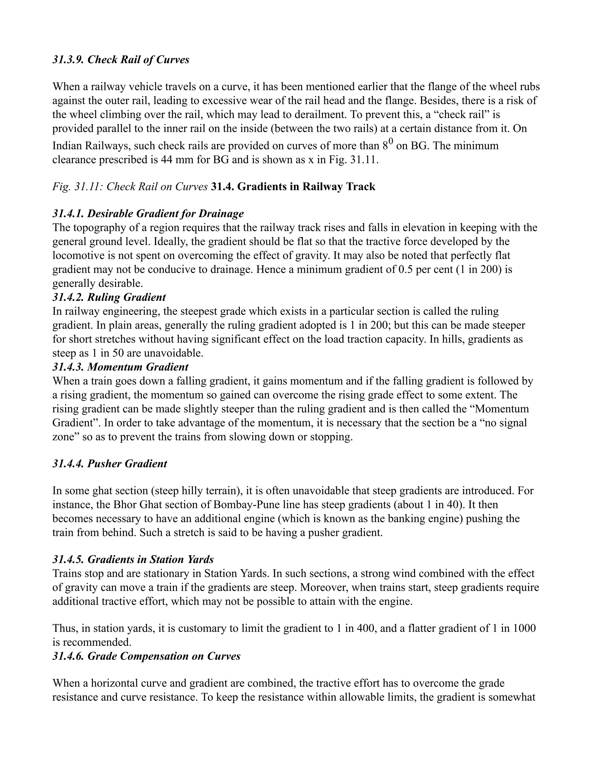 31.3.9. Check Rail of Curves
When a railway vehicle travels on a curve, it has been mentioned earlier that the flange of the wheel rubs
against the outer rail, leading to excessive wear of the rail head and the flange. Besides, there is a risk of
the wheel climbing over the rail, which may lead to derailment. To prevent this, a “check rail” is
provided parallel to the inner rail on the inside (between the two rails) at a certain distance from it. On
Indian Railways, such check rails are provided on curves of more than 80
on BG. The minimum
clearance prescribed is 44 mm for BG and is shown as x in Fig. 31.11.
Fig. 31.11: Check Rail on Curves 31.4. Gradients in Railway Track
31.4.1. Desirable Gradient for Drainage
The topography of a region requires that the railway track rises and falls in elevation in keeping with the
general ground level. Ideally, the gradient should be flat so that the tractive force developed by the
locomotive is not spent on overcoming the effect of gravity. It may also be noted that perfectly flat
gradient may not be conducive to drainage. Hence a minimum gradient of 0.5 per cent (1 in 200) is
generally desirable.
31.4.2. Ruling Gradient
In railway engineering, the steepest grade which exists in a particular section is called the ruling
gradient. In plain areas, generally the ruling gradient adopted is 1 in 200; but this can be made steeper
for short stretches without having significant effect on the load traction capacity. In hills, gradients as
steep as 1 in 50 are unavoidable.
31.4.3. Momentum Gradient
When a train goes down a falling gradient, it gains momentum and if the falling gradient is followed by
a rising gradient, the momentum so gained can overcome the rising grade effect to some extent. The
rising gradient can be made slightly steeper than the ruling gradient and is then called the “Momentum
Gradient”. In order to take advantage of the momentum, it is necessary that the section be a “no signal
zone” so as to prevent the trains from slowing down or stopping.
31.4.4. Pusher Gradient
In some ghat section (steep hilly terrain), it is often unavoidable that steep gradients are introduced. For
instance, the Bhor Ghat section of Bombay-Pune line has steep gradients (about 1 in 40). It then
becomes necessary to have an additional engine (which is known as the banking engine) pushing the
train from behind. Such a stretch is said to be having a pusher gradient.
31.4.5. Gradients in Station Yards
Trains stop and are stationary in Station Yards. In such sections, a strong wind combined with the effect
of gravity can move a train if the gradients are steep. Moreover, when trains start, steep gradients require
additional tractive effort, which may not be possible to attain with the engine.
Thus, in station yards, it is customary to limit the gradient to 1 in 400, and a flatter gradient of 1 in 1000
is recommended.
31.4.6. Grade Compensation on Curves
When a horizontal curve and gradient are combined, the tractive effort has to overcome the grade
resistance and curve resistance. To keep the resistance within allowable limits, the gradient is somewhat
 