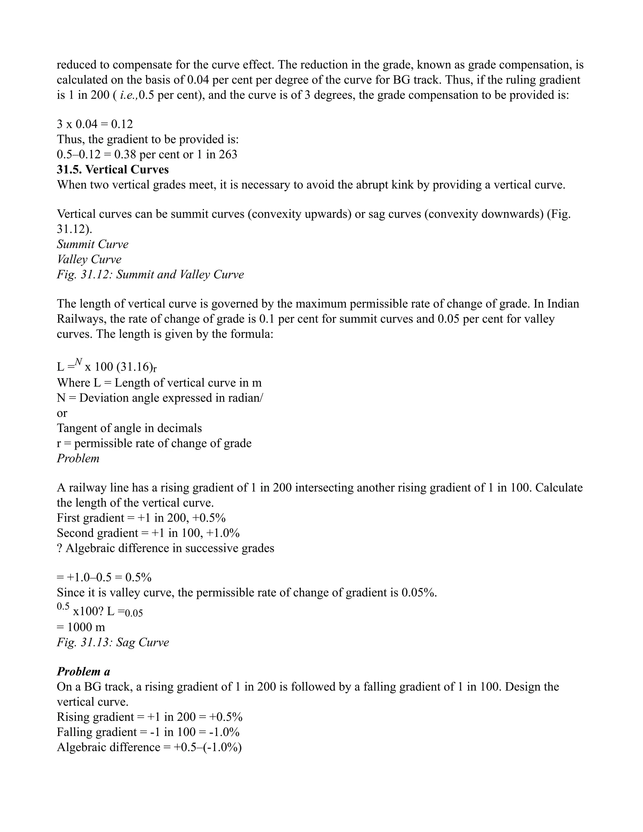 reduced to compensate for the curve effect. The reduction in the grade, known as grade compensation, is
calculated on the basis of 0.04 per cent per degree of the curve for BG track. Thus, if the ruling gradient
is 1 in 200 ( i.e.,0.5 per cent), and the curve is of 3 degrees, the grade compensation to be provided is:
3 x 0.04 = 0.12
Thus, the gradient to be provided is:
0.5–0.12 = 0.38 per cent or 1 in 263
31.5. Vertical Curves
When two vertical grades meet, it is necessary to avoid the abrupt kink by providing a vertical curve.
Vertical curves can be summit curves (convexity upwards) or sag curves (convexity downwards) (Fig.
31.12).
Summit Curve
Valley Curve
Fig. 31.12: Summit and Valley Curve
The length of vertical curve is governed by the maximum permissible rate of change of grade. In Indian
Railways, the rate of change of grade is 0.1 per cent for summit curves and 0.05 per cent for valley
curves. The length is given by the formula:
L =N
x 100 (31.16)r
Where L = Length of vertical curve in m
N = Deviation angle expressed in radian/
or
Tangent of angle in decimals
r = permissible rate of change of grade
Problem
A railway line has a rising gradient of 1 in 200 intersecting another rising gradient of 1 in 100. Calculate
the length of the vertical curve.
First gradient = +1 in 200, +0.5%
Second gradient = +1 in 100, +1.0%
? Algebraic difference in successive grades
= +1.0–0.5 = 0.5%
Since it is valley curve, the permissible rate of change of gradient is 0.05%.
0.5
x100? L =0.05
= 1000 m
Fig. 31.13: Sag Curve
Problem a
On a BG track, a rising gradient of 1 in 200 is followed by a falling gradient of 1 in 100. Design the
vertical curve.
Rising gradient = +1 in 200 = +0.5%
Falling gradient = -1 in 100 = -1.0%
Algebraic difference = +0.5–(-1.0%)
 