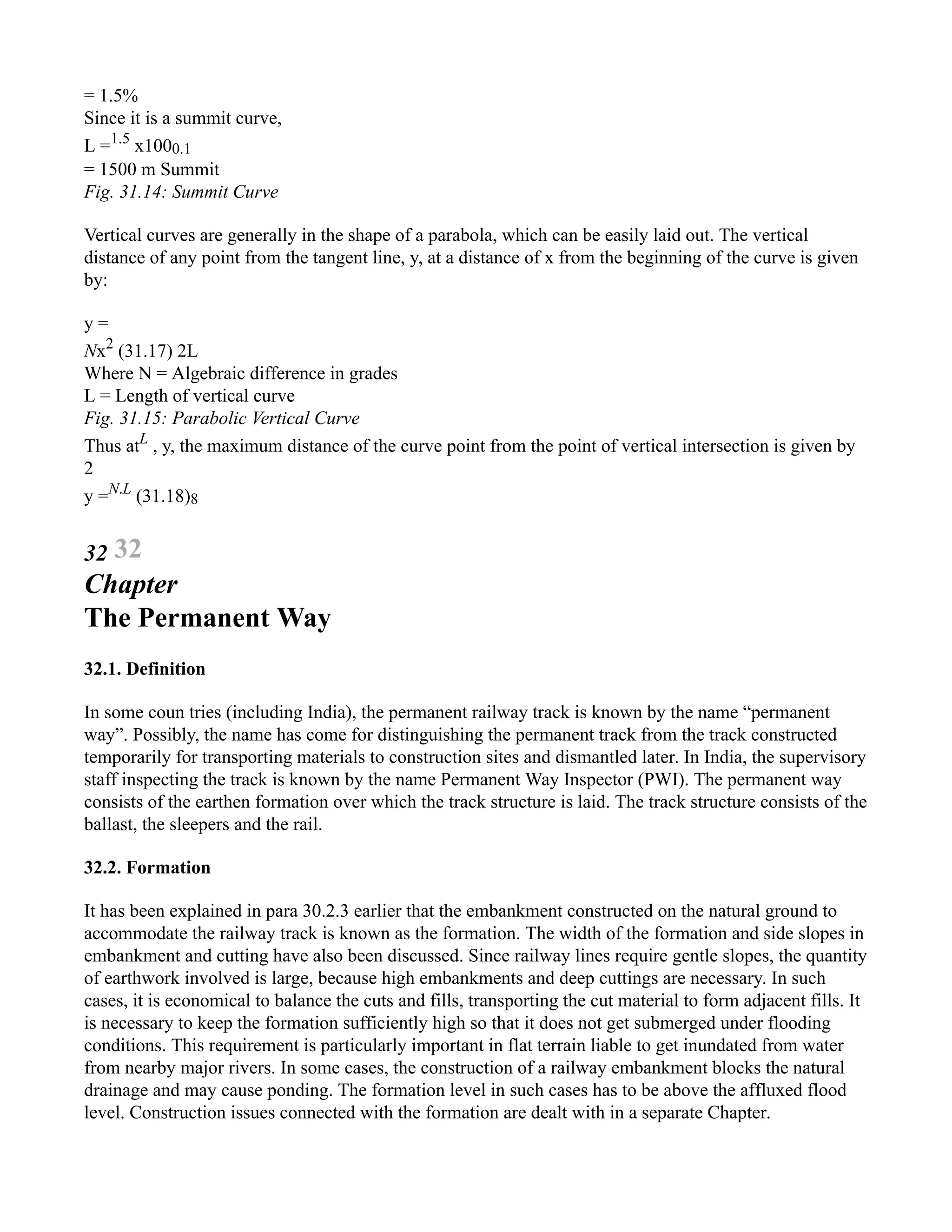= 1.5%
Since it is a summit curve,
L =1.5
x1000.1
= 1500 m Summit
Fig. 31.14: Summit Curve
Vertical curves are generally in the shape of a parabola, which can be easily laid out. The vertical
distance of any point from the tangent line, y, at a distance of x from the beginning of the curve is given
by:
y =
Nx2
(31.17) 2L
Where N = Algebraic difference in grades
L = Length of vertical curve
Fig. 31.15: Parabolic Vertical Curve
Thus atL
, y, the maximum distance of the curve point from the point of vertical intersection is given by
2
y =N.L
(31.18)8
32 32
Chapter
The Permanent Way
32.1. Definition
In some coun tries (including India), the permanent railway track is known by the name “permanent
way”. Possibly, the name has come for distinguishing the permanent track from the track constructed
temporarily for transporting materials to construction sites and dismantled later. In India, the supervisory
staff inspecting the track is known by the name Permanent Way Inspector (PWI). The permanent way
consists of the earthen formation over which the track structure is laid. The track structure consists of the
ballast, the sleepers and the rail.
32.2. Formation
It has been explained in para 30.2.3 earlier that the embankment constructed on the natural ground to
accommodate the railway track is known as the formation. The width of the formation and side slopes in
embankment and cutting have also been discussed. Since railway lines require gentle slopes, the quantity
of earthwork involved is large, because high embankments and deep cuttings are necessary. In such
cases, it is economical to balance the cuts and fills, transporting the cut material to form adjacent fills. It
is necessary to keep the formation sufficiently high so that it does not get submerged under flooding
conditions. This requirement is particularly important in flat terrain liable to get inundated from water
from nearby major rivers. In some cases, the construction of a railway embankment blocks the natural
drainage and may cause ponding. The formation level in such cases has to be above the affluxed flood
level. Construction issues connected with the formation are dealt with in a separate Chapter.
 