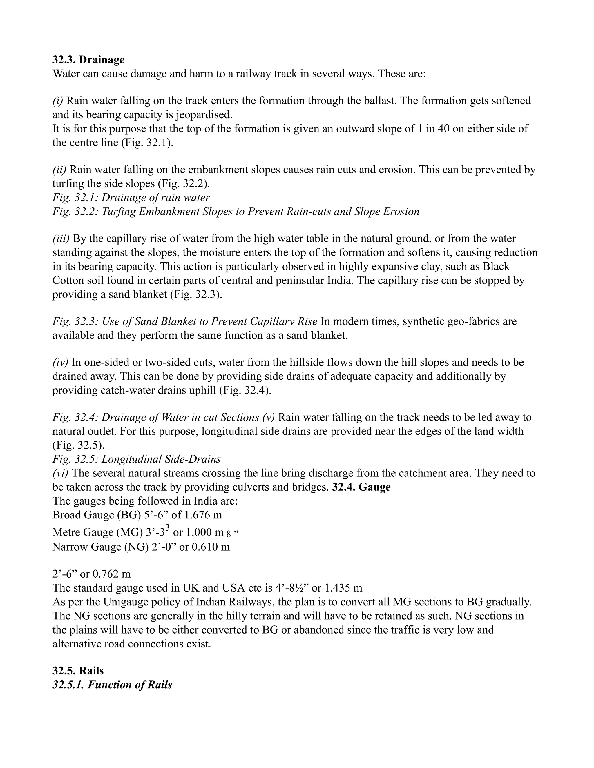 32.3. Drainage
Water can cause damage and harm to a railway track in several ways. These are:
(i) Rain water falling on the track enters the formation through the ballast. The formation gets softened
and its bearing capacity is jeopardised.
It is for this purpose that the top of the formation is given an outward slope of 1 in 40 on either side of
the centre line (Fig. 32.1).
(ii) Rain water falling on the embankment slopes causes rain cuts and erosion. This can be prevented by
turfing the side slopes (Fig. 32.2).
Fig. 32.1: Drainage of rain water
Fig. 32.2: Turfing Embankment Slopes to Prevent Rain-cuts and Slope Erosion
(iii) By the capillary rise of water from the high water table in the natural ground, or from the water
standing against the slopes, the moisture enters the top of the formation and softens it, causing reduction
in its bearing capacity. This action is particularly observed in highly expansive clay, such as Black
Cotton soil found in certain parts of central and peninsular India. The capillary rise can be stopped by
providing a sand blanket (Fig. 32.3).
Fig. 32.3: Use of Sand Blanket to Prevent Capillary Rise In modern times, synthetic geo-fabrics are
available and they perform the same function as a sand blanket.
(iv) In one-sided or two-sided cuts, water from the hillside flows down the hill slopes and needs to be
drained away. This can be done by providing side drains of adequate capacity and additionally by
providing catch-water drains uphill (Fig. 32.4).
Fig. 32.4: Drainage of Water in cut Sections (v) Rain water falling on the track needs to be led away to
natural outlet. For this purpose, longitudinal side drains are provided near the edges of the land width
(Fig. 32.5).
Fig. 32.5: Longitudinal Side-Drains
(vi) The several natural streams crossing the line bring discharge from the catchment area. They need to
be taken across the track by providing culverts and bridges. 32.4. Gauge
The gauges being followed in India are:
Broad Gauge (BG) 5’-6” of 1.676 m
Metre Gauge (MG) 3’-33
or 1.000 m 8 ”
Narrow Gauge (NG) 2’-0” or 0.610 m
2’-6” or 0.762 m
The standard gauge used in UK and USA etc is 4’-8½” or 1.435 m
As per the Unigauge policy of Indian Railways, the plan is to convert all MG sections to BG gradually.
The NG sections are generally in the hilly terrain and will have to be retained as such. NG sections in
the plains will have to be either converted to BG or abandoned since the traffic is very low and
alternative road connections exist.
32.5. Rails
32.5.1. Function of Rails
 