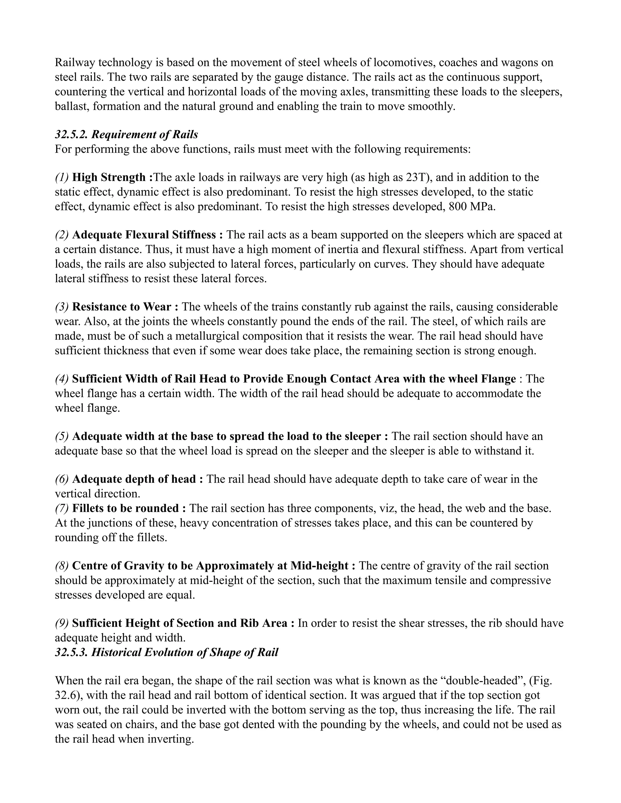 Railway technology is based on the movement of steel wheels of locomotives, coaches and wagons on
steel rails. The two rails are separated by the gauge distance. The rails act as the continuous support,
countering the vertical and horizontal loads of the moving axles, transmitting these loads to the sleepers,
ballast, formation and the natural ground and enabling the train to move smoothly.
32.5.2. Requirement of Rails
For performing the above functions, rails must meet with the following requirements:
(1) High Strength :The axle loads in railways are very high (as high as 23T), and in addition to the
static effect, dynamic effect is also predominant. To resist the high stresses developed, to the static
effect, dynamic effect is also predominant. To resist the high stresses developed, 800 MPa.
(2) Adequate Flexural Stiffness : The rail acts as a beam supported on the sleepers which are spaced at
a certain distance. Thus, it must have a high moment of inertia and flexural stiffness. Apart from vertical
loads, the rails are also subjected to lateral forces, particularly on curves. They should have adequate
lateral stiffness to resist these lateral forces.
(3) Resistance to Wear : The wheels of the trains constantly rub against the rails, causing considerable
wear. Also, at the joints the wheels constantly pound the ends of the rail. The steel, of which rails are
made, must be of such a metallurgical composition that it resists the wear. The rail head should have
sufficient thickness that even if some wear does take place, the remaining section is strong enough.
(4) Sufficient Width of Rail Head to Provide Enough Contact Area with the wheel Flange : The
wheel flange has a certain width. The width of the rail head should be adequate to accommodate the
wheel flange.
(5) Adequate width at the base to spread the load to the sleeper : The rail section should have an
adequate base so that the wheel load is spread on the sleeper and the sleeper is able to withstand it.
(6) Adequate depth of head : The rail head should have adequate depth to take care of wear in the
vertical direction.
(7) Fillets to be rounded : The rail section has three components, viz, the head, the web and the base.
At the junctions of these, heavy concentration of stresses takes place, and this can be countered by
rounding off the fillets.
(8) Centre of Gravity to be Approximately at Mid-height : The centre of gravity of the rail section
should be approximately at mid-height of the section, such that the maximum tensile and compressive
stresses developed are equal.
(9) Sufficient Height of Section and Rib Area : In order to resist the shear stresses, the rib should have
adequate height and width.
32.5.3. Historical Evolution of Shape of Rail
When the rail era began, the shape of the rail section was what is known as the “double-headed”, (Fig.
32.6), with the rail head and rail bottom of identical section. It was argued that if the top section got
worn out, the rail could be inverted with the bottom serving as the top, thus increasing the life. The rail
was seated on chairs, and the base got dented with the pounding by the wheels, and could not be used as
the rail head when inverting.
 