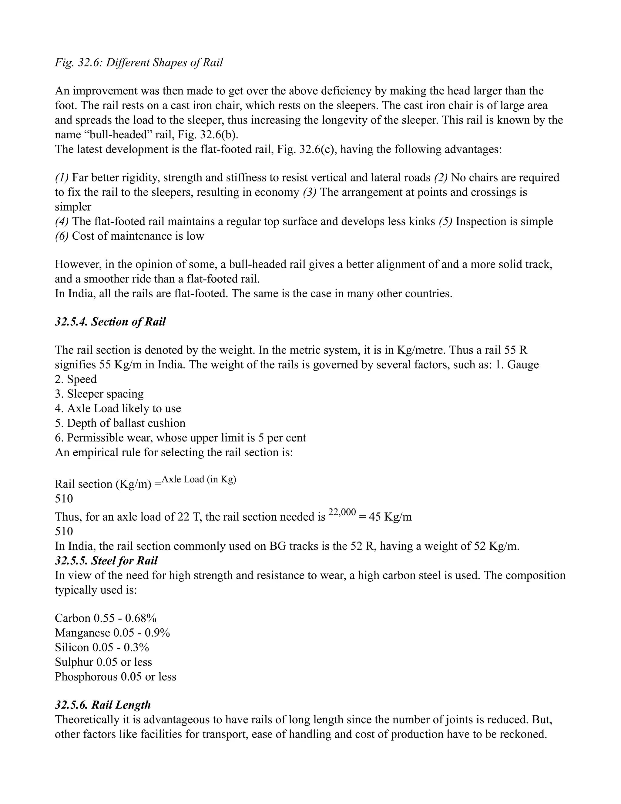 Fig. 32.6: Different Shapes of Rail
An improvement was then made to get over the above deficiency by making the head larger than the
foot. The rail rests on a cast iron chair, which rests on the sleepers. The cast iron chair is of large area
and spreads the load to the sleeper, thus increasing the longevity of the sleeper. This rail is known by the
name “bull-headed” rail, Fig. 32.6(b).
The latest development is the flat-footed rail, Fig. 32.6(c), having the following advantages:
(1) Far better rigidity, strength and stiffness to resist vertical and lateral roads (2) No chairs are required
to fix the rail to the sleepers, resulting in economy (3) The arrangement at points and crossings is
simpler
(4) The flat-footed rail maintains a regular top surface and develops less kinks (5) Inspection is simple
(6) Cost of maintenance is low
However, in the opinion of some, a bull-headed rail gives a better alignment of and a more solid track,
and a smoother ride than a flat-footed rail.
In India, all the rails are flat-footed. The same is the case in many other countries.
32.5.4. Section of Rail
The rail section is denoted by the weight. In the metric system, it is in Kg/metre. Thus a rail 55 R
signifies 55 Kg/m in India. The weight of the rails is governed by several factors, such as: 1. Gauge
2. Speed
3. Sleeper spacing
4. Axle Load likely to use
5. Depth of ballast cushion
6. Permissible wear, whose upper limit is 5 per cent
An empirical rule for selecting the rail section is:
Rail section (Kg/m) =Axle Load (in Kg)
510
Thus, for an axle load of 22 T, the rail section needed is 22,000
= 45 Kg/m
510
In India, the rail section commonly used on BG tracks is the 52 R, having a weight of 52 Kg/m.
32.5.5. Steel for Rail
In view of the need for high strength and resistance to wear, a high carbon steel is used. The composition
typically used is:
Carbon 0.55 - 0.68%
Manganese 0.05 - 0.9%
Silicon 0.05 - 0.3%
Sulphur 0.05 or less
Phosphorous 0.05 or less
32.5.6. Rail Length
Theoretically it is advantageous to have rails of long length since the number of joints is reduced. But,
other factors like facilities for transport, ease of handling and cost of production have to be reckoned.
 