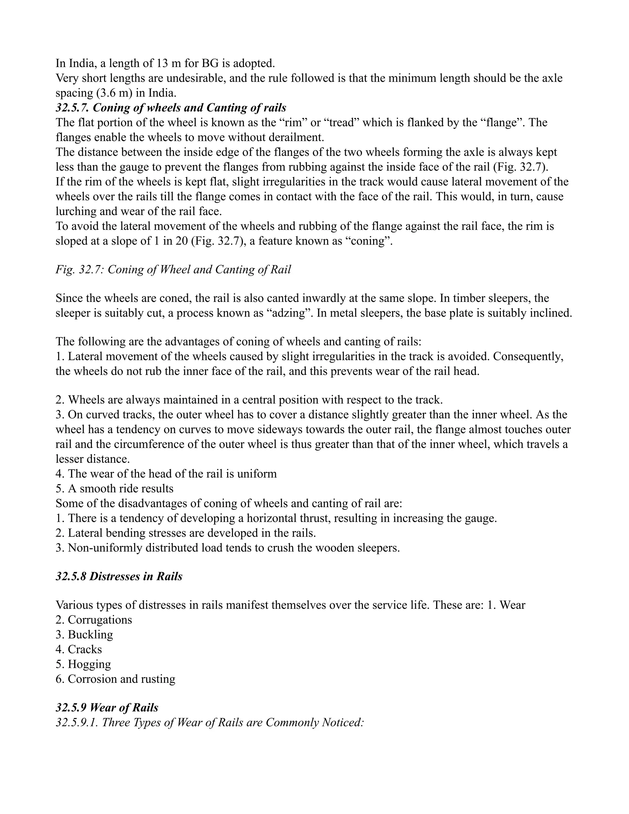 In India, a length of 13 m for BG is adopted.
Very short lengths are undesirable, and the rule followed is that the minimum length should be the axle
spacing (3.6 m) in India.
32.5.7. Coning of wheels and Canting of rails
The flat portion of the wheel is known as the “rim” or “tread” which is flanked by the “flange”. The
flanges enable the wheels to move without derailment.
The distance between the inside edge of the flanges of the two wheels forming the axle is always kept
less than the gauge to prevent the flanges from rubbing against the inside face of the rail (Fig. 32.7).
If the rim of the wheels is kept flat, slight irregularities in the track would cause lateral movement of the
wheels over the rails till the flange comes in contact with the face of the rail. This would, in turn, cause
lurching and wear of the rail face.
To avoid the lateral movement of the wheels and rubbing of the flange against the rail face, the rim is
sloped at a slope of 1 in 20 (Fig. 32.7), a feature known as “coning”.
Fig. 32.7: Coning of Wheel and Canting of Rail
Since the wheels are coned, the rail is also canted inwardly at the same slope. In timber sleepers, the
sleeper is suitably cut, a process known as “adzing”. In metal sleepers, the base plate is suitably inclined.
The following are the advantages of coning of wheels and canting of rails:
1. Lateral movement of the wheels caused by slight irregularities in the track is avoided. Consequently,
the wheels do not rub the inner face of the rail, and this prevents wear of the rail head.
2. Wheels are always maintained in a central position with respect to the track.
3. On curved tracks, the outer wheel has to cover a distance slightly greater than the inner wheel. As the
wheel has a tendency on curves to move sideways towards the outer rail, the flange almost touches outer
rail and the circumference of the outer wheel is thus greater than that of the inner wheel, which travels a
lesser distance.
4. The wear of the head of the rail is uniform
5. A smooth ride results
Some of the disadvantages of coning of wheels and canting of rail are:
1. There is a tendency of developing a horizontal thrust, resulting in increasing the gauge.
2. Lateral bending stresses are developed in the rails.
3. Non-uniformly distributed load tends to crush the wooden sleepers.
32.5.8 Distresses in Rails
Various types of distresses in rails manifest themselves over the service life. These are: 1. Wear
2. Corrugations
3. Buckling
4. Cracks
5. Hogging
6. Corrosion and rusting
32.5.9 Wear of Rails
32.5.9.1. Three Types of Wear of Rails are Commonly Noticed:
 