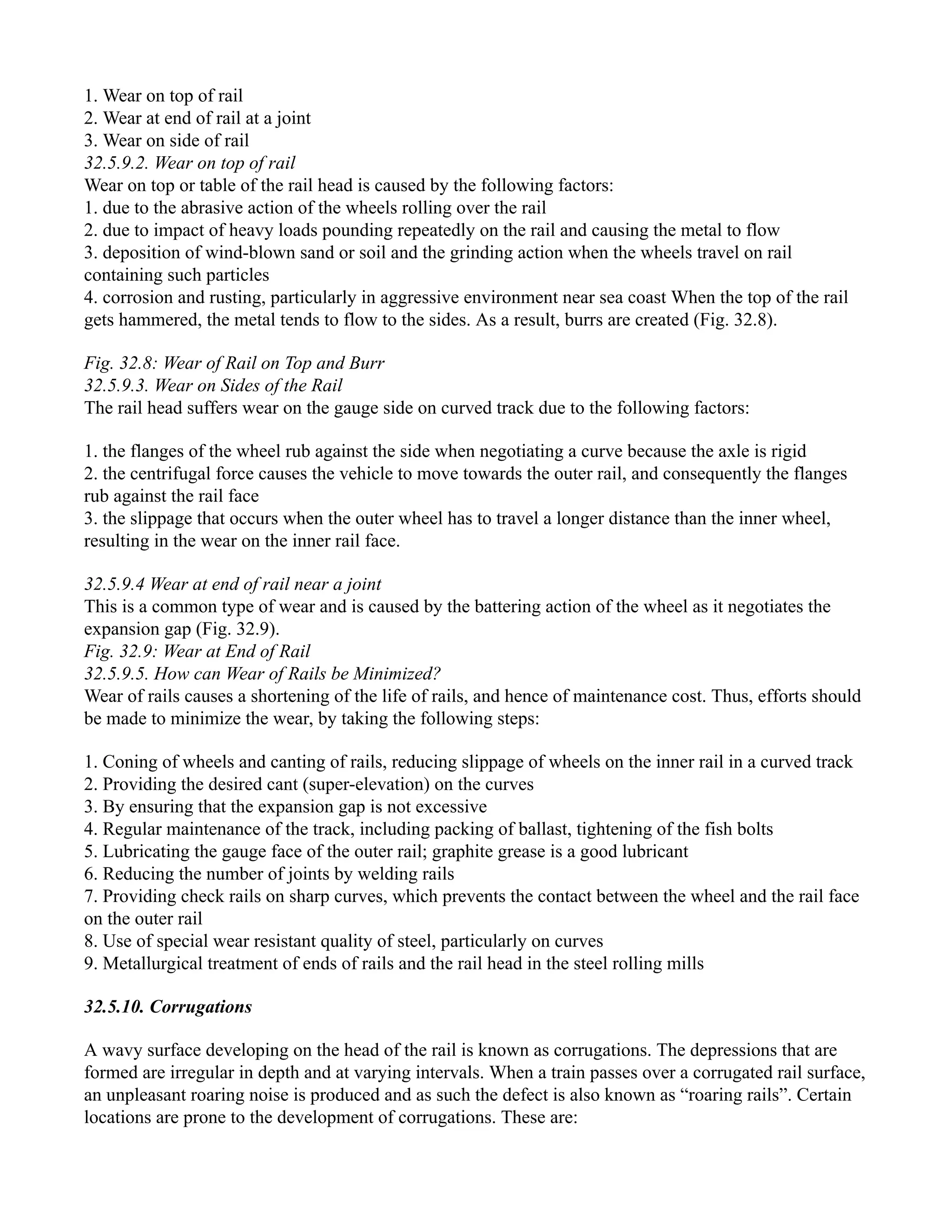 1. Wear on top of rail
2. Wear at end of rail at a joint
3. Wear on side of rail
32.5.9.2. Wear on top of rail
Wear on top or table of the rail head is caused by the following factors:
1. due to the abrasive action of the wheels rolling over the rail
2. due to impact of heavy loads pounding repeatedly on the rail and causing the metal to flow
3. deposition of wind-blown sand or soil and the grinding action when the wheels travel on rail
containing such particles
4. corrosion and rusting, particularly in aggressive environment near sea coast When the top of the rail
gets hammered, the metal tends to flow to the sides. As a result, burrs are created (Fig. 32.8).
Fig. 32.8: Wear of Rail on Top and Burr
32.5.9.3. Wear on Sides of the Rail
The rail head suffers wear on the gauge side on curved track due to the following factors:
1. the flanges of the wheel rub against the side when negotiating a curve because the axle is rigid
2. the centrifugal force causes the vehicle to move towards the outer rail, and consequently the flanges
rub against the rail face
3. the slippage that occurs when the outer wheel has to travel a longer distance than the inner wheel,
resulting in the wear on the inner rail face.
32.5.9.4 Wear at end of rail near a joint
This is a common type of wear and is caused by the battering action of the wheel as it negotiates the
expansion gap (Fig. 32.9).
Fig. 32.9: Wear at End of Rail
32.5.9.5. How can Wear of Rails be Minimized?
Wear of rails causes a shortening of the life of rails, and hence of maintenance cost. Thus, efforts should
be made to minimize the wear, by taking the following steps:
1. Coning of wheels and canting of rails, reducing slippage of wheels on the inner rail in a curved track
2. Providing the desired cant (super-elevation) on the curves
3. By ensuring that the expansion gap is not excessive
4. Regular maintenance of the track, including packing of ballast, tightening of the fish bolts
5. Lubricating the gauge face of the outer rail; graphite grease is a good lubricant
6. Reducing the number of joints by welding rails
7. Providing check rails on sharp curves, which prevents the contact between the wheel and the rail face
on the outer rail
8. Use of special wear resistant quality of steel, particularly on curves
9. Metallurgical treatment of ends of rails and the rail head in the steel rolling mills
32.5.10. Corrugations
A wavy surface developing on the head of the rail is known as corrugations. The depressions that are
formed are irregular in depth and at varying intervals. When a train passes over a corrugated rail surface,
an unpleasant roaring noise is produced and as such the defect is also known as “roaring rails”. Certain
locations are prone to the development of corrugations. These are:
 