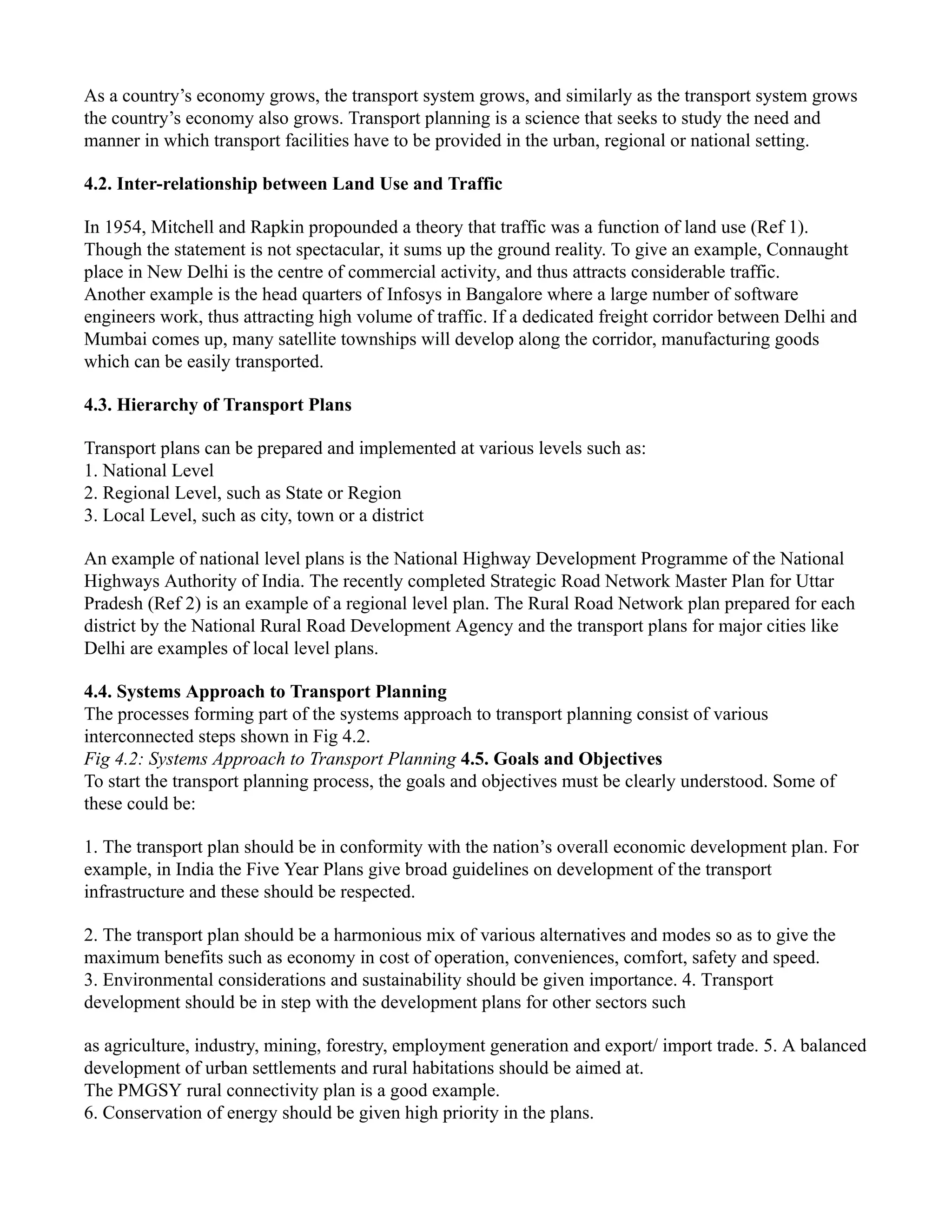 As a country’s economy grows, the transport system grows, and similarly as the transport system grows
the country’s economy also grows. Transport planning is a science that seeks to study the need and
manner in which transport facilities have to be provided in the urban, regional or national setting.
4.2. Inter-relationship between Land Use and Traffic
In 1954, Mitchell and Rapkin propounded a theory that traffic was a function of land use (Ref 1).
Though the statement is not spectacular, it sums up the ground reality. To give an example, Connaught
place in New Delhi is the centre of commercial activity, and thus attracts considerable traffic.
Another example is the head quarters of Infosys in Bangalore where a large number of software
engineers work, thus attracting high volume of traffic. If a dedicated freight corridor between Delhi and
Mumbai comes up, many satellite townships will develop along the corridor, manufacturing goods
which can be easily transported.
4.3. Hierarchy of Transport Plans
Transport plans can be prepared and implemented at various levels such as:
1. National Level
2. Regional Level, such as State or Region
3. Local Level, such as city, town or a district
An example of national level plans is the National Highway Development Programme of the National
Highways Authority of India. The recently completed Strategic Road Network Master Plan for Uttar
Pradesh (Ref 2) is an example of a regional level plan. The Rural Road Network plan prepared for each
district by the National Rural Road Development Agency and the transport plans for major cities like
Delhi are examples of local level plans.
4.4. Systems Approach to Transport Planning
The processes forming part of the systems approach to transport planning consist of various
interconnected steps shown in Fig 4.2.
Fig 4.2: Systems Approach to Transport Planning 4.5. Goals and Objectives
To start the transport planning process, the goals and objectives must be clearly understood. Some of
these could be:
1. The transport plan should be in conformity with the nation’s overall economic development plan. For
example, in India the Five Year Plans give broad guidelines on development of the transport
infrastructure and these should be respected.
2. The transport plan should be a harmonious mix of various alternatives and modes so as to give the
maximum benefits such as economy in cost of operation, conveniences, comfort, safety and speed.
3. Environmental considerations and sustainability should be given importance. 4. Transport
development should be in step with the development plans for other sectors such
as agriculture, industry, mining, forestry, employment generation and export/ import trade. 5. A balanced
development of urban settlements and rural habitations should be aimed at.
The PMGSY rural connectivity plan is a good example.
6. Conservation of energy should be given high priority in the plans.
 