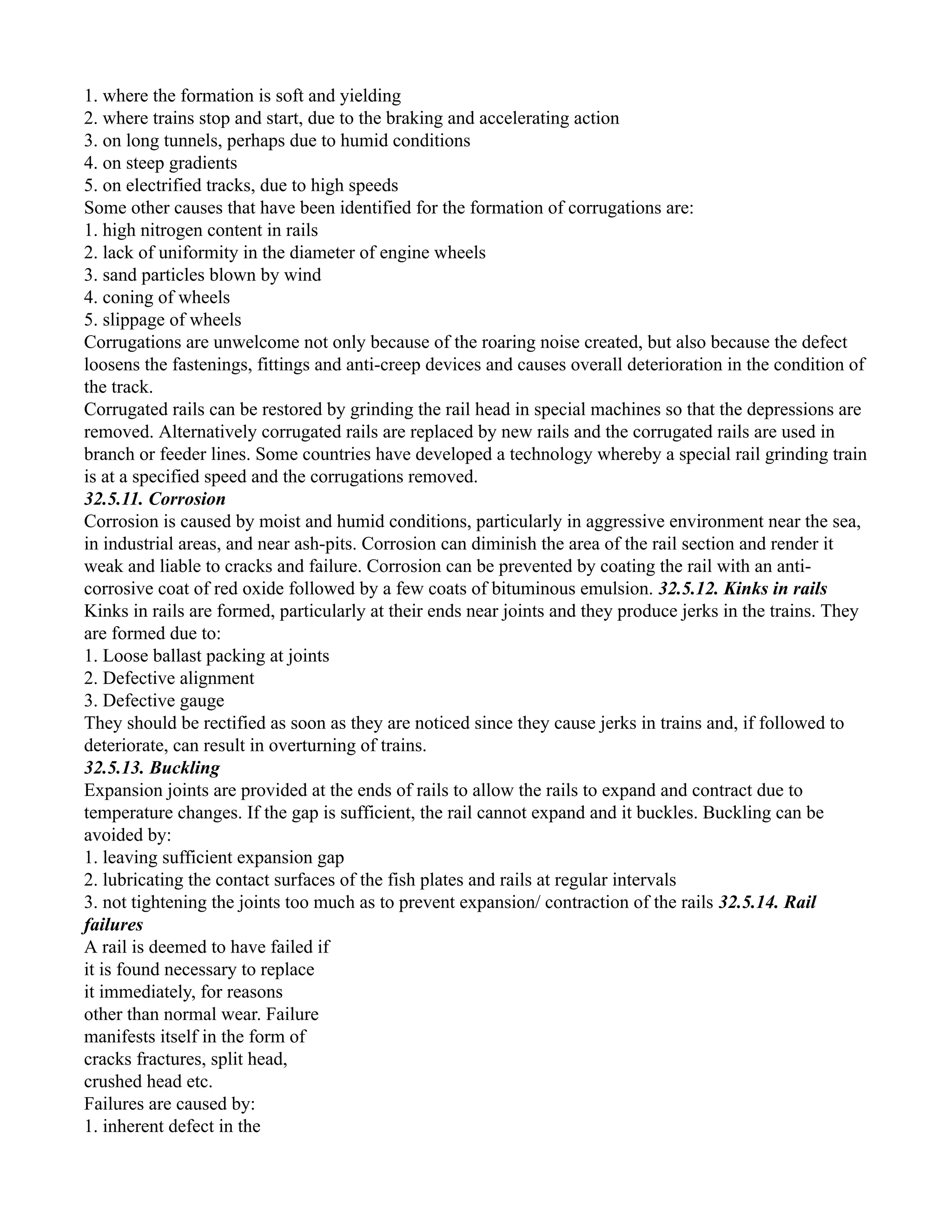 1. where the formation is soft and yielding
2. where trains stop and start, due to the braking and accelerating action
3. on long tunnels, perhaps due to humid conditions
4. on steep gradients
5. on electrified tracks, due to high speeds
Some other causes that have been identified for the formation of corrugations are:
1. high nitrogen content in rails
2. lack of uniformity in the diameter of engine wheels
3. sand particles blown by wind
4. coning of wheels
5. slippage of wheels
Corrugations are unwelcome not only because of the roaring noise created, but also because the defect
loosens the fastenings, fittings and anti-creep devices and causes overall deterioration in the condition of
the track.
Corrugated rails can be restored by grinding the rail head in special machines so that the depressions are
removed. Alternatively corrugated rails are replaced by new rails and the corrugated rails are used in
branch or feeder lines. Some countries have developed a technology whereby a special rail grinding train
is at a specified speed and the corrugations removed.
32.5.11. Corrosion
Corrosion is caused by moist and humid conditions, particularly in aggressive environment near the sea,
in industrial areas, and near ash-pits. Corrosion can diminish the area of the rail section and render it
weak and liable to cracks and failure. Corrosion can be prevented by coating the rail with an anti-
corrosive coat of red oxide followed by a few coats of bituminous emulsion. 32.5.12. Kinks in rails
Kinks in rails are formed, particularly at their ends near joints and they produce jerks in the trains. They
are formed due to:
1. Loose ballast packing at joints
2. Defective alignment
3. Defective gauge
They should be rectified as soon as they are noticed since they cause jerks in trains and, if followed to
deteriorate, can result in overturning of trains.
32.5.13. Buckling
Expansion joints are provided at the ends of rails to allow the rails to expand and contract due to
temperature changes. If the gap is sufficient, the rail cannot expand and it buckles. Buckling can be
avoided by:
1. leaving sufficient expansion gap
2. lubricating the contact surfaces of the fish plates and rails at regular intervals
3. not tightening the joints too much as to prevent expansion/ contraction of the rails 32.5.14. Rail
failures
A rail is deemed to have failed if
it is found necessary to replace
it immediately, for reasons
other than normal wear. Failure
manifests itself in the form of
cracks fractures, split head,
crushed head etc.
Failures are caused by:
1. inherent defect in the
 