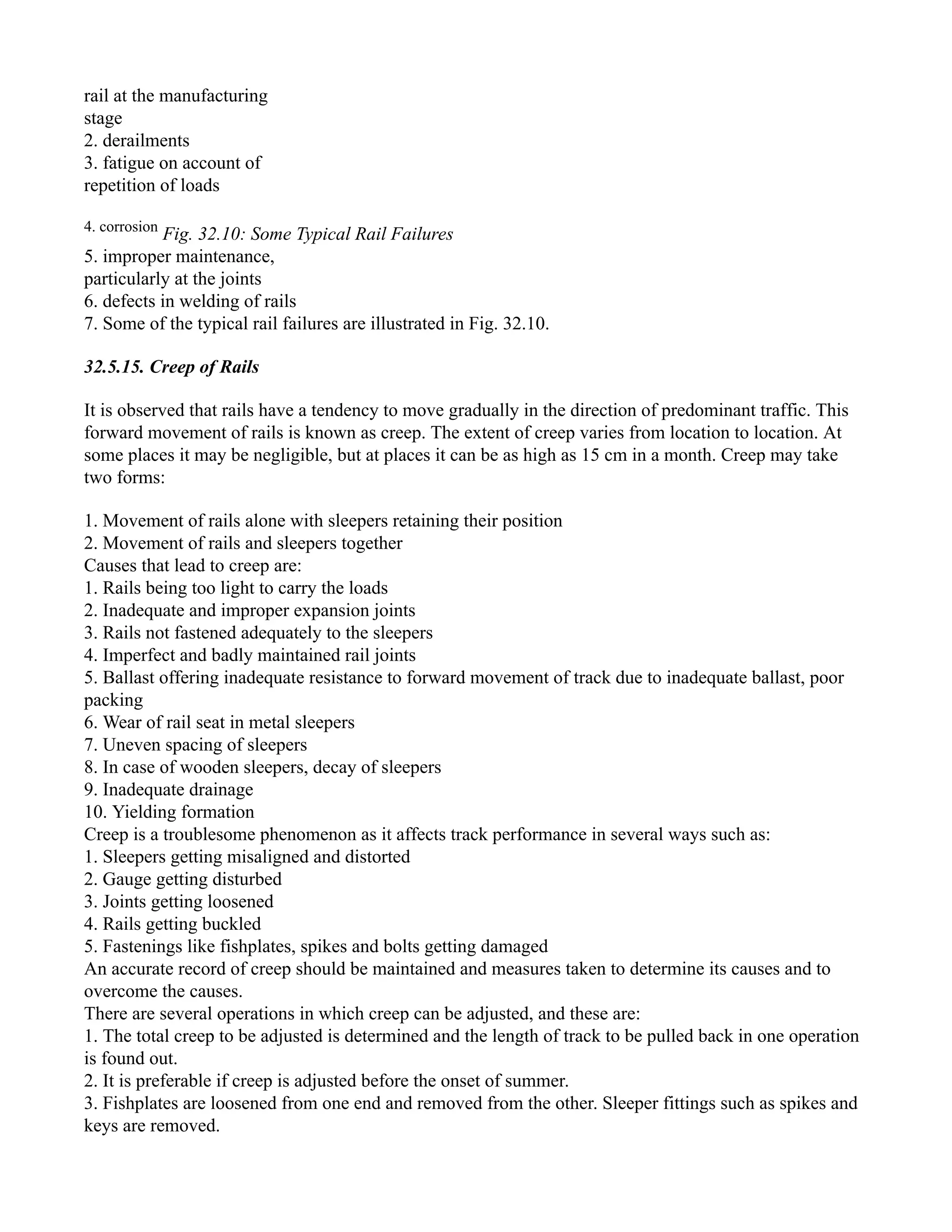 rail at the manufacturing
stage
2. derailments
3. fatigue on account of
repetition of loads
4. corrosion
Fig. 32.10: Some Typical Rail Failures
5. improper maintenance,
particularly at the joints
6. defects in welding of rails
7. Some of the typical rail failures are illustrated in Fig. 32.10.
32.5.15. Creep of Rails
It is observed that rails have a tendency to move gradually in the direction of predominant traffic. This
forward movement of rails is known as creep. The extent of creep varies from location to location. At
some places it may be negligible, but at places it can be as high as 15 cm in a month. Creep may take
two forms:
1. Movement of rails alone with sleepers retaining their position
2. Movement of rails and sleepers together
Causes that lead to creep are:
1. Rails being too light to carry the loads
2. Inadequate and improper expansion joints
3. Rails not fastened adequately to the sleepers
4. Imperfect and badly maintained rail joints
5. Ballast offering inadequate resistance to forward movement of track due to inadequate ballast, poor
packing
6. Wear of rail seat in metal sleepers
7. Uneven spacing of sleepers
8. In case of wooden sleepers, decay of sleepers
9. Inadequate drainage
10. Yielding formation
Creep is a troublesome phenomenon as it affects track performance in several ways such as:
1. Sleepers getting misaligned and distorted
2. Gauge getting disturbed
3. Joints getting loosened
4. Rails getting buckled
5. Fastenings like fishplates, spikes and bolts getting damaged
An accurate record of creep should be maintained and measures taken to determine its causes and to
overcome the causes.
There are several operations in which creep can be adjusted, and these are:
1. The total creep to be adjusted is determined and the length of track to be pulled back in one operation
is found out.
2. It is preferable if creep is adjusted before the onset of summer.
3. Fishplates are loosened from one end and removed from the other. Sleeper fittings such as spikes and
keys are removed.
 