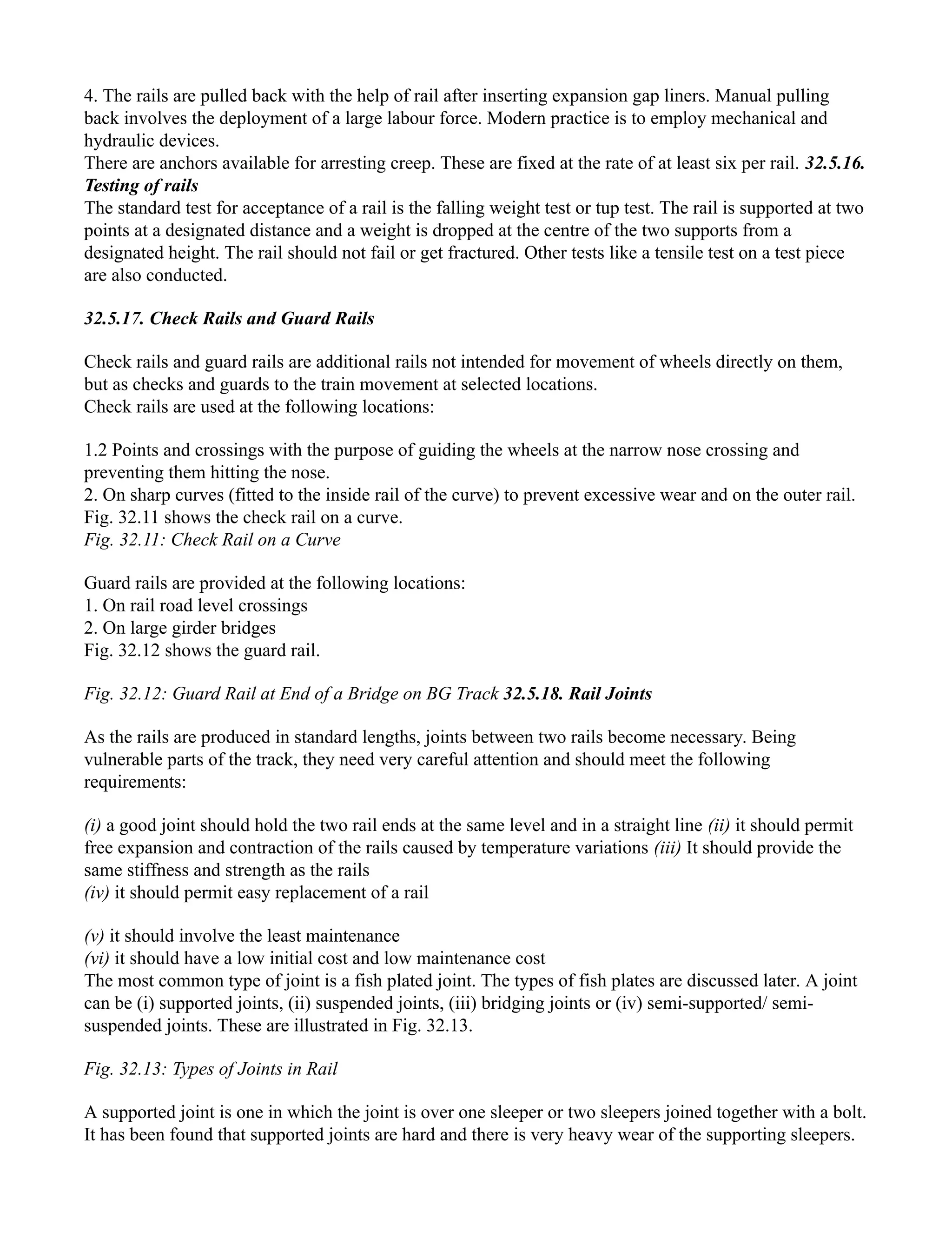 4. The rails are pulled back with the help of rail after inserting expansion gap liners. Manual pulling
back involves the deployment of a large labour force. Modern practice is to employ mechanical and
hydraulic devices.
There are anchors available for arresting creep. These are fixed at the rate of at least six per rail. 32.5.16.
Testing of rails
The standard test for acceptance of a rail is the falling weight test or tup test. The rail is supported at two
points at a designated distance and a weight is dropped at the centre of the two supports from a
designated height. The rail should not fail or get fractured. Other tests like a tensile test on a test piece
are also conducted.
32.5.17. Check Rails and Guard Rails
Check rails and guard rails are additional rails not intended for movement of wheels directly on them,
but as checks and guards to the train movement at selected locations.
Check rails are used at the following locations:
1.2 Points and crossings with the purpose of guiding the wheels at the narrow nose crossing and
preventing them hitting the nose.
2. On sharp curves (fitted to the inside rail of the curve) to prevent excessive wear and on the outer rail.
Fig. 32.11 shows the check rail on a curve.
Fig. 32.11: Check Rail on a Curve
Guard rails are provided at the following locations:
1. On rail road level crossings
2. On large girder bridges
Fig. 32.12 shows the guard rail.
Fig. 32.12: Guard Rail at End of a Bridge on BG Track 32.5.18. Rail Joints
As the rails are produced in standard lengths, joints between two rails become necessary. Being
vulnerable parts of the track, they need very careful attention and should meet the following
requirements:
(i) a good joint should hold the two rail ends at the same level and in a straight line (ii) it should permit
free expansion and contraction of the rails caused by temperature variations (iii) It should provide the
same stiffness and strength as the rails
(iv) it should permit easy replacement of a rail
(v) it should involve the least maintenance
(vi) it should have a low initial cost and low maintenance cost
The most common type of joint is a fish plated joint. The types of fish plates are discussed later. A joint
can be (i) supported joints, (ii) suspended joints, (iii) bridging joints or (iv) semi-supported/ semi-
suspended joints. These are illustrated in Fig. 32.13.
Fig. 32.13: Types of Joints in Rail
A supported joint is one in which the joint is over one sleeper or two sleepers joined together with a bolt.
It has been found that supported joints are hard and there is very heavy wear of the supporting sleepers.
 