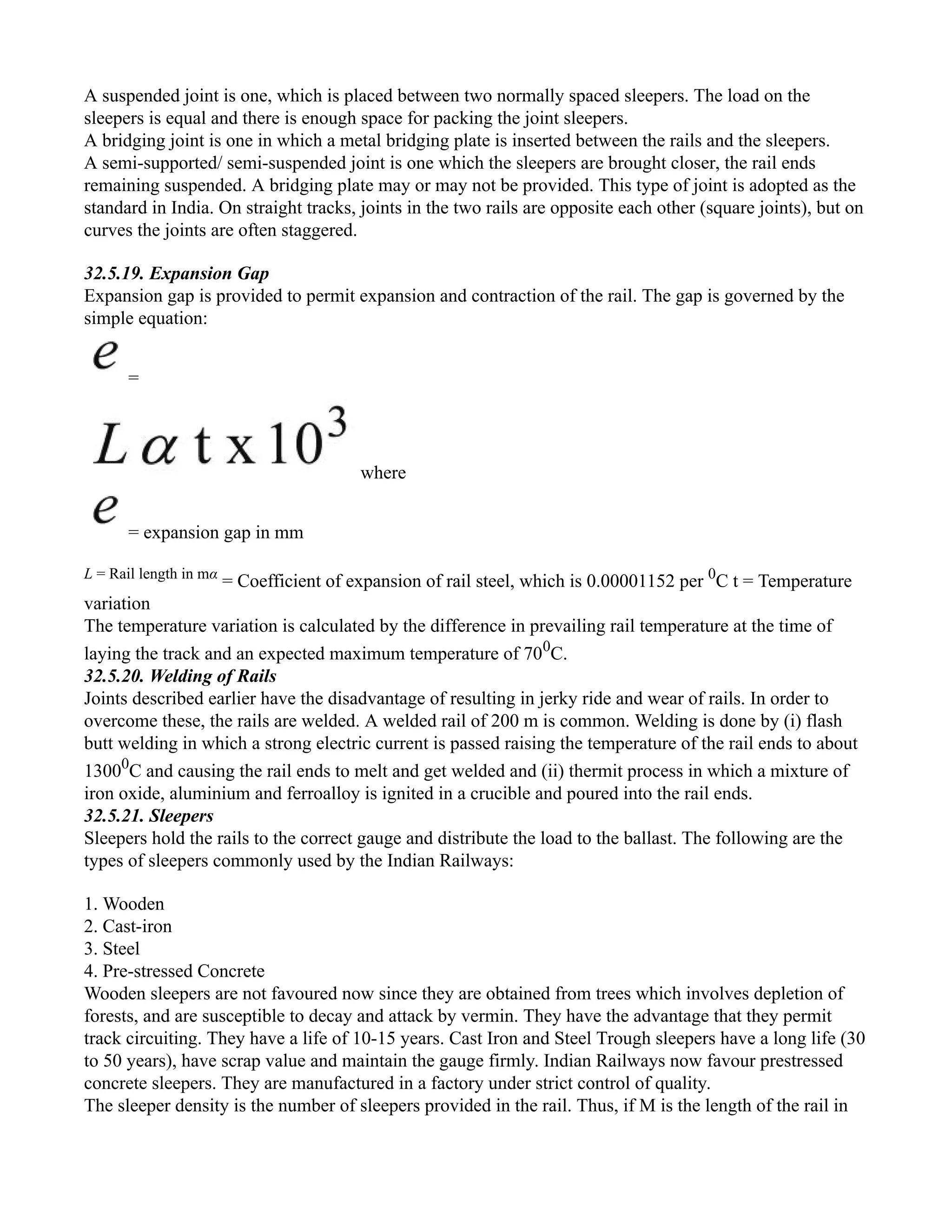 A suspended joint is one, which is placed between two normally spaced sleepers. The load on the
sleepers is equal and there is enough space for packing the joint sleepers.
A bridging joint is one in which a metal bridging plate is inserted between the rails and the sleepers.
A semi-supported/ semi-suspended joint is one which the sleepers are brought closer, the rail ends
remaining suspended. A bridging plate may or may not be provided. This type of joint is adopted as the
standard in India. On straight tracks, joints in the two rails are opposite each other (square joints), but on
curves the joints are often staggered.
32.5.19. Expansion Gap
Expansion gap is provided to permit expansion and contraction of the rail. The gap is governed by the
simple equation:
=
where
= expansion gap in mm
L = Rail length in mα
= Coefficient of expansion of rail steel, which is 0.00001152 per 0
C t = Temperature
variation
The temperature variation is calculated by the difference in prevailing rail temperature at the time of
laying the track and an expected maximum temperature of 700
C.
32.5.20. Welding of Rails
Joints described earlier have the disadvantage of resulting in jerky ride and wear of rails. In order to
overcome these, the rails are welded. A welded rail of 200 m is common. Welding is done by (i) flash
butt welding in which a strong electric current is passed raising the temperature of the rail ends to about
13000
C and causing the rail ends to melt and get welded and (ii) thermit process in which a mixture of
iron oxide, aluminium and ferroalloy is ignited in a crucible and poured into the rail ends.
32.5.21. Sleepers
Sleepers hold the rails to the correct gauge and distribute the load to the ballast. The following are the
types of sleepers commonly used by the Indian Railways:
1. Wooden
2. Cast-iron
3. Steel
4. Pre-stressed Concrete
Wooden sleepers are not favoured now since they are obtained from trees which involves depletion of
forests, and are susceptible to decay and attack by vermin. They have the advantage that they permit
track circuiting. They have a life of 10-15 years. Cast Iron and Steel Trough sleepers have a long life (30
to 50 years), have scrap value and maintain the gauge firmly. Indian Railways now favour prestressed
concrete sleepers. They are manufactured in a factory under strict control of quality.
The sleeper density is the number of sleepers provided in the rail. Thus, if M is the length of the rail in
 