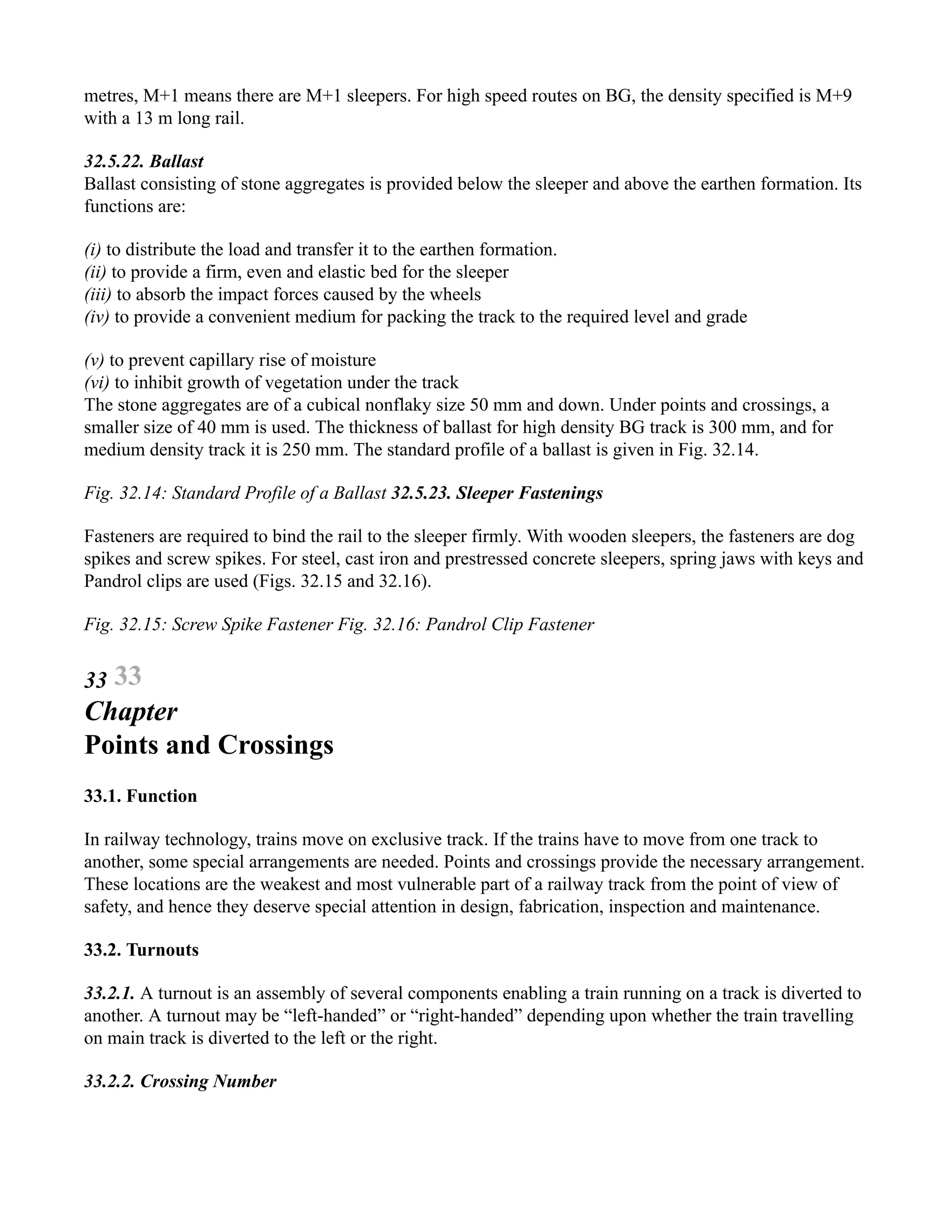 metres, M+1 means there are M+1 sleepers. For high speed routes on BG, the density specified is M+9
with a 13 m long rail.
32.5.22. Ballast
Ballast consisting of stone aggregates is provided below the sleeper and above the earthen formation. Its
functions are:
(i) to distribute the load and transfer it to the earthen formation.
(ii) to provide a firm, even and elastic bed for the sleeper
(iii) to absorb the impact forces caused by the wheels
(iv) to provide a convenient medium for packing the track to the required level and grade
(v) to prevent capillary rise of moisture
(vi) to inhibit growth of vegetation under the track
The stone aggregates are of a cubical nonflaky size 50 mm and down. Under points and crossings, a
smaller size of 40 mm is used. The thickness of ballast for high density BG track is 300 mm, and for
medium density track it is 250 mm. The standard profile of a ballast is given in Fig. 32.14.
Fig. 32.14: Standard Profile of a Ballast 32.5.23. Sleeper Fastenings
Fasteners are required to bind the rail to the sleeper firmly. With wooden sleepers, the fasteners are dog
spikes and screw spikes. For steel, cast iron and prestressed concrete sleepers, spring jaws with keys and
Pandrol clips are used (Figs. 32.15 and 32.16).
Fig. 32.15: Screw Spike Fastener Fig. 32.16: Pandrol Clip Fastener
33 33
Chapter
Points and Crossings
33.1. Function
In railway technology, trains move on exclusive track. If the trains have to move from one track to
another, some special arrangements are needed. Points and crossings provide the necessary arrangement.
These locations are the weakest and most vulnerable part of a railway track from the point of view of
safety, and hence they deserve special attention in design, fabrication, inspection and maintenance.
33.2. Turnouts
33.2.1. A turnout is an assembly of several components enabling a train running on a track is diverted to
another. A turnout may be “left-handed” or “right-handed” depending upon whether the train travelling
on main track is diverted to the left or the right.
33.2.2. Crossing Number
 