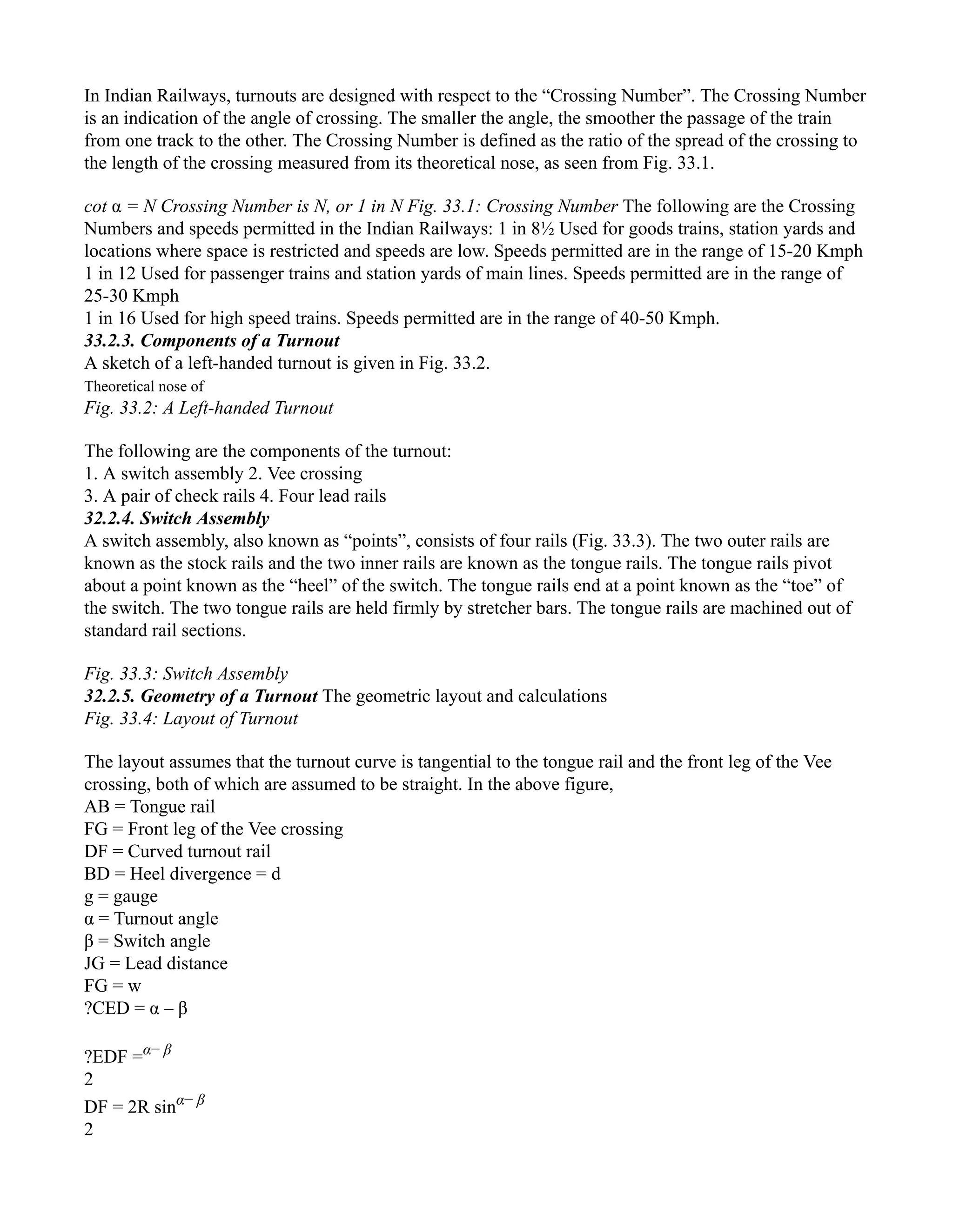 In Indian Railways, turnouts are designed with respect to the “Crossing Number”. The Crossing Number
is an indication of the angle of crossing. The smaller the angle, the smoother the passage of the train
from one track to the other. The Crossing Number is defined as the ratio of the spread of the crossing to
the length of the crossing measured from its theoretical nose, as seen from Fig. 33.1.
cot α = N Crossing Number is N, or 1 in N Fig. 33.1: Crossing Number The following are the Crossing
Numbers and speeds permitted in the Indian Railways: 1 in 8½ Used for goods trains, station yards and
locations where space is restricted and speeds are low. Speeds permitted are in the range of 15-20 Kmph
1 in 12 Used for passenger trains and station yards of main lines. Speeds permitted are in the range of
25-30 Kmph
1 in 16 Used for high speed trains. Speeds permitted are in the range of 40-50 Kmph.
33.2.3. Components of a Turnout
A sketch of a left-handed turnout is given in Fig. 33.2.
Theoretical nose of
Fig. 33.2: A Left-handed Turnout
The following are the components of the turnout:
1. A switch assembly 2. Vee crossing
3. A pair of check rails 4. Four lead rails
32.2.4. Switch Assembly
A switch assembly, also known as “points”, consists of four rails (Fig. 33.3). The two outer rails are
known as the stock rails and the two inner rails are known as the tongue rails. The tongue rails pivot
about a point known as the “heel” of the switch. The tongue rails end at a point known as the “toe” of
the switch. The two tongue rails are held firmly by stretcher bars. The tongue rails are machined out of
standard rail sections.
Fig. 33.3: Switch Assembly
32.2.5. Geometry of a Turnout The geometric layout and calculations
Fig. 33.4: Layout of Turnout
The layout assumes that the turnout curve is tangential to the tongue rail and the front leg of the Vee
crossing, both of which are assumed to be straight. In the above figure,
AB = Tongue rail
FG = Front leg of the Vee crossing
DF = Curved turnout rail
BD = Heel divergence = d
g = gauge
α = Turnout angle
β = Switch angle
JG = Lead distance
FG = w
?CED = α – β
?EDF =α− β
2
DF = 2R sinα− β
2
 