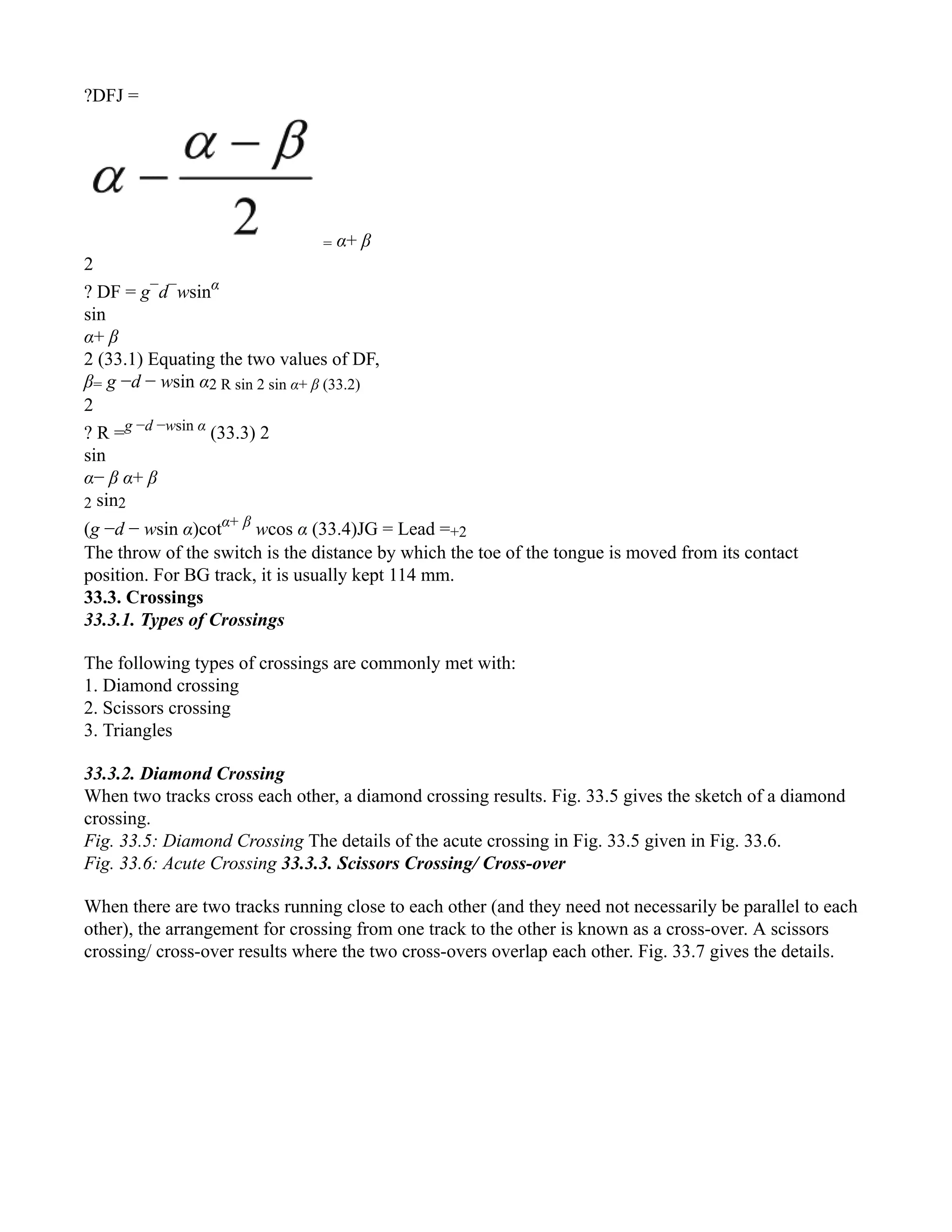 ?DFJ =
= α+ β
2
? DF = g−
d−
wsinα
sin
α+ β
2 (33.1) Equating the two values of DF,
β= g −d − wsin α2 R sin 2 sin α+ β (33.2)
2
? R =g −d −wsin α
(33.3) 2
sin
α− β α+ β
2 sin2
(g −d − wsin α)cotα+ β
wcos α (33.4)JG = Lead =+2
The throw of the switch is the distance by which the toe of the tongue is moved from its contact
position. For BG track, it is usually kept 114 mm.
33.3. Crossings
33.3.1. Types of Crossings
The following types of crossings are commonly met with:
1. Diamond crossing
2. Scissors crossing
3. Triangles
33.3.2. Diamond Crossing
When two tracks cross each other, a diamond crossing results. Fig. 33.5 gives the sketch of a diamond
crossing.
Fig. 33.5: Diamond Crossing The details of the acute crossing in Fig. 33.5 given in Fig. 33.6.
Fig. 33.6: Acute Crossing 33.3.3. Scissors Crossing/ Cross-over
When there are two tracks running close to each other (and they need not necessarily be parallel to each
other), the arrangement for crossing from one track to the other is known as a cross-over. A scissors
crossing/ cross-over results where the two cross-overs overlap each other. Fig. 33.7 gives the details.
 