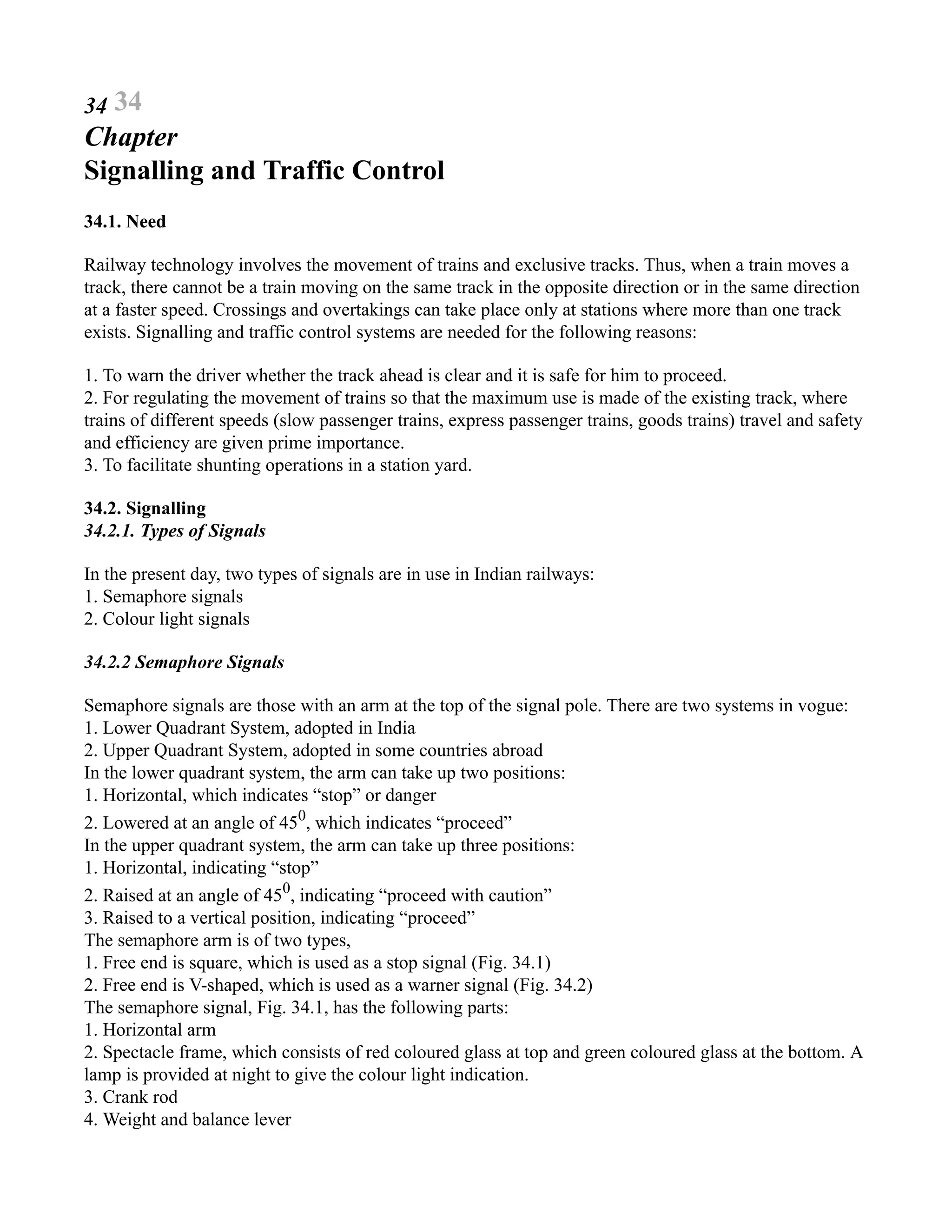 34 34
Chapter
Signalling and Traffic Control
34.1. Need
Railway technology involves the movement of trains and exclusive tracks. Thus, when a train moves a
track, there cannot be a train moving on the same track in the opposite direction or in the same direction
at a faster speed. Crossings and overtakings can take place only at stations where more than one track
exists. Signalling and traffic control systems are needed for the following reasons:
1. To warn the driver whether the track ahead is clear and it is safe for him to proceed.
2. For regulating the movement of trains so that the maximum use is made of the existing track, where
trains of different speeds (slow passenger trains, express passenger trains, goods trains) travel and safety
and efficiency are given prime importance.
3. To facilitate shunting operations in a station yard.
34.2. Signalling
34.2.1. Types of Signals
In the present day, two types of signals are in use in Indian railways:
1. Semaphore signals
2. Colour light signals
34.2.2 Semaphore Signals
Semaphore signals are those with an arm at the top of the signal pole. There are two systems in vogue:
1. Lower Quadrant System, adopted in India
2. Upper Quadrant System, adopted in some countries abroad
In the lower quadrant system, the arm can take up two positions:
1. Horizontal, which indicates “stop” or danger
2. Lowered at an angle of 450
, which indicates “proceed”
In the upper quadrant system, the arm can take up three positions:
1. Horizontal, indicating “stop”
2. Raised at an angle of 450
, indicating “proceed with caution”
3. Raised to a vertical position, indicating “proceed”
The semaphore arm is of two types,
1. Free end is square, which is used as a stop signal (Fig. 34.1)
2. Free end is V-shaped, which is used as a warner signal (Fig. 34.2)
The semaphore signal, Fig. 34.1, has the following parts:
1. Horizontal arm
2. Spectacle frame, which consists of red coloured glass at top and green coloured glass at the bottom. A
lamp is provided at night to give the colour light indication.
3. Crank rod
4. Weight and balance lever
 