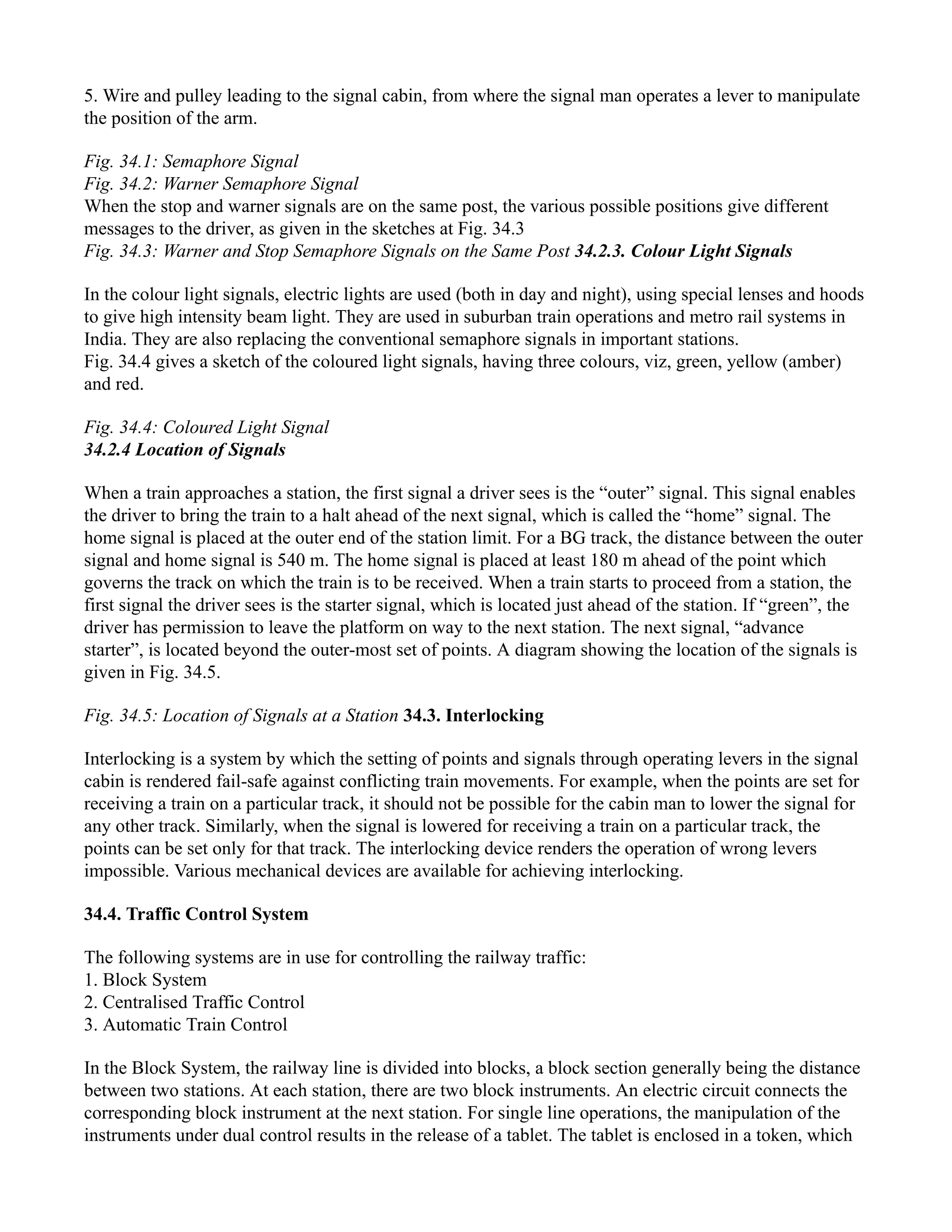 5. Wire and pulley leading to the signal cabin, from where the signal man operates a lever to manipulate
the position of the arm.
Fig. 34.1: Semaphore Signal
Fig. 34.2: Warner Semaphore Signal
When the stop and warner signals are on the same post, the various possible positions give different
messages to the driver, as given in the sketches at Fig. 34.3
Fig. 34.3: Warner and Stop Semaphore Signals on the Same Post 34.2.3. Colour Light Signals
In the colour light signals, electric lights are used (both in day and night), using special lenses and hoods
to give high intensity beam light. They are used in suburban train operations and metro rail systems in
India. They are also replacing the conventional semaphore signals in important stations.
Fig. 34.4 gives a sketch of the coloured light signals, having three colours, viz, green, yellow (amber)
and red.
Fig. 34.4: Coloured Light Signal
34.2.4 Location of Signals
When a train approaches a station, the first signal a driver sees is the “outer” signal. This signal enables
the driver to bring the train to a halt ahead of the next signal, which is called the “home” signal. The
home signal is placed at the outer end of the station limit. For a BG track, the distance between the outer
signal and home signal is 540 m. The home signal is placed at least 180 m ahead of the point which
governs the track on which the train is to be received. When a train starts to proceed from a station, the
first signal the driver sees is the starter signal, which is located just ahead of the station. If “green”, the
driver has permission to leave the platform on way to the next station. The next signal, “advance
starter”, is located beyond the outer-most set of points. A diagram showing the location of the signals is
given in Fig. 34.5.
Fig. 34.5: Location of Signals at a Station 34.3. Interlocking
Interlocking is a system by which the setting of points and signals through operating levers in the signal
cabin is rendered fail-safe against conflicting train movements. For example, when the points are set for
receiving a train on a particular track, it should not be possible for the cabin man to lower the signal for
any other track. Similarly, when the signal is lowered for receiving a train on a particular track, the
points can be set only for that track. The interlocking device renders the operation of wrong levers
impossible. Various mechanical devices are available for achieving interlocking.
34.4. Traffic Control System
The following systems are in use for controlling the railway traffic:
1. Block System
2. Centralised Traffic Control
3. Automatic Train Control
In the Block System, the railway line is divided into blocks, a block section generally being the distance
between two stations. At each station, there are two block instruments. An electric circuit connects the
corresponding block instrument at the next station. For single line operations, the manipulation of the
instruments under dual control results in the release of a tablet. The tablet is enclosed in a token, which
 