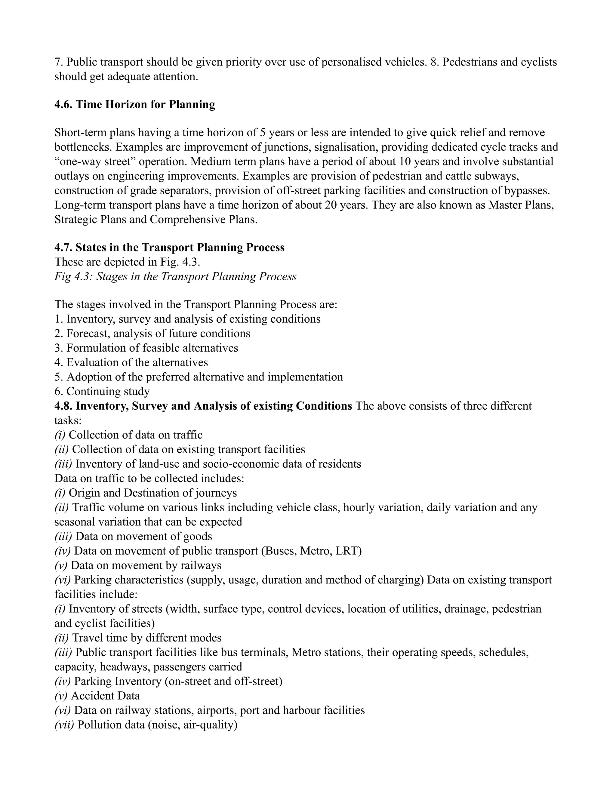 7. Public transport should be given priority over use of personalised vehicles. 8. Pedestrians and cyclists
should get adequate attention.
4.6. Time Horizon for Planning
Short-term plans having a time horizon of 5 years or less are intended to give quick relief and remove
bottlenecks. Examples are improvement of junctions, signalisation, providing dedicated cycle tracks and
“one-way street” operation. Medium term plans have a period of about 10 years and involve substantial
outlays on engineering improvements. Examples are provision of pedestrian and cattle subways,
construction of grade separators, provision of off-street parking facilities and construction of bypasses.
Long-term transport plans have a time horizon of about 20 years. They are also known as Master Plans,
Strategic Plans and Comprehensive Plans.
4.7. States in the Transport Planning Process
These are depicted in Fig. 4.3.
Fig 4.3: Stages in the Transport Planning Process
The stages involved in the Transport Planning Process are:
1. Inventory, survey and analysis of existing conditions
2. Forecast, analysis of future conditions
3. Formulation of feasible alternatives
4. Evaluation of the alternatives
5. Adoption of the preferred alternative and implementation
6. Continuing study
4.8. Inventory, Survey and Analysis of existing Conditions The above consists of three different
tasks:
(i) Collection of data on traffic
(ii) Collection of data on existing transport facilities
(iii) Inventory of land-use and socio-economic data of residents
Data on traffic to be collected includes:
(i) Origin and Destination of journeys
(ii) Traffic volume on various links including vehicle class, hourly variation, daily variation and any
seasonal variation that can be expected
(iii) Data on movement of goods
(iv) Data on movement of public transport (Buses, Metro, LRT)
(v) Data on movement by railways
(vi) Parking characteristics (supply, usage, duration and method of charging) Data on existing transport
facilities include:
(i) Inventory of streets (width, surface type, control devices, location of utilities, drainage, pedestrian
and cyclist facilities)
(ii) Travel time by different modes
(iii) Public transport facilities like bus terminals, Metro stations, their operating speeds, schedules,
capacity, headways, passengers carried
(iv) Parking Inventory (on-street and off-street)
(v) Accident Data
(vi) Data on railway stations, airports, port and harbour facilities
(vii) Pollution data (noise, air-quality)
 