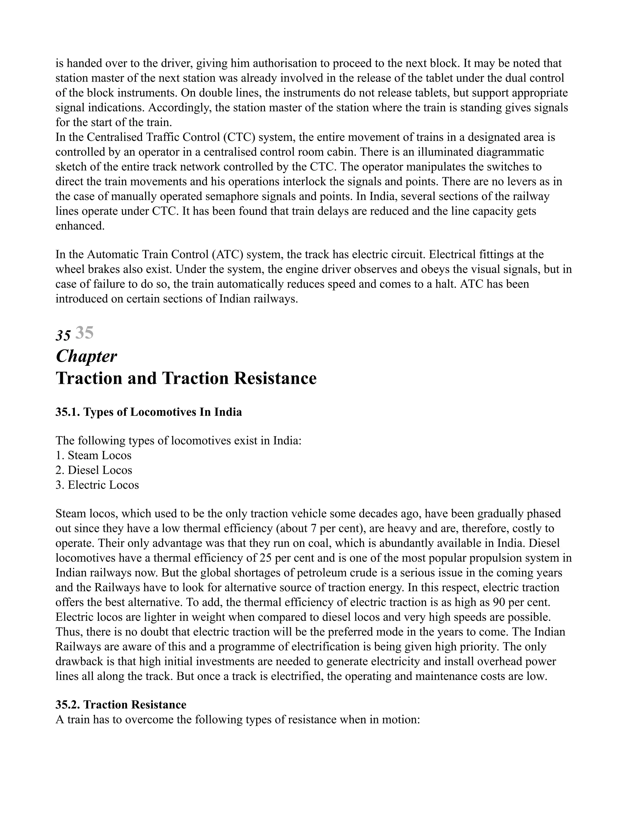 is handed over to the driver, giving him authorisation to proceed to the next block. It may be noted that
station master of the next station was already involved in the release of the tablet under the dual control
of the block instruments. On double lines, the instruments do not release tablets, but support appropriate
signal indications. Accordingly, the station master of the station where the train is standing gives signals
for the start of the train.
In the Centralised Traffic Control (CTC) system, the entire movement of trains in a designated area is
controlled by an operator in a centralised control room cabin. There is an illuminated diagrammatic
sketch of the entire track network controlled by the CTC. The operator manipulates the switches to
direct the train movements and his operations interlock the signals and points. There are no levers as in
the case of manually operated semaphore signals and points. In India, several sections of the railway
lines operate under CTC. It has been found that train delays are reduced and the line capacity gets
enhanced.
In the Automatic Train Control (ATC) system, the track has electric circuit. Electrical fittings at the
wheel brakes also exist. Under the system, the engine driver observes and obeys the visual signals, but in
case of failure to do so, the train automatically reduces speed and comes to a halt. ATC has been
introduced on certain sections of Indian railways.
35 35
Chapter
Traction and Traction Resistance
35.1. Types of Locomotives In India
The following types of locomotives exist in India:
1. Steam Locos
2. Diesel Locos
3. Electric Locos
Steam locos, which used to be the only traction vehicle some decades ago, have been gradually phased
out since they have a low thermal efficiency (about 7 per cent), are heavy and are, therefore, costly to
operate. Their only advantage was that they run on coal, which is abundantly available in India. Diesel
locomotives have a thermal efficiency of 25 per cent and is one of the most popular propulsion system in
Indian railways now. But the global shortages of petroleum crude is a serious issue in the coming years
and the Railways have to look for alternative source of traction energy. In this respect, electric traction
offers the best alternative. To add, the thermal efficiency of electric traction is as high as 90 per cent.
Electric locos are lighter in weight when compared to diesel locos and very high speeds are possible.
Thus, there is no doubt that electric traction will be the preferred mode in the years to come. The Indian
Railways are aware of this and a programme of electrification is being given high priority. The only
drawback is that high initial investments are needed to generate electricity and install overhead power
lines all along the track. But once a track is electrified, the operating and maintenance costs are low.
35.2. Traction Resistance
A train has to overcome the following types of resistance when in motion:
 