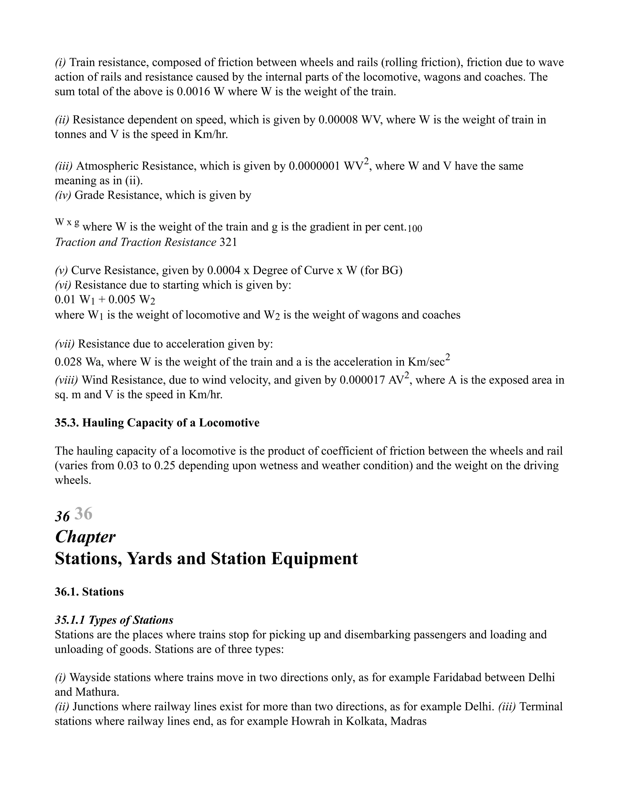 (i) Train resistance, composed of friction between wheels and rails (rolling friction), friction due to wave
action of rails and resistance caused by the internal parts of the locomotive, wagons and coaches. The
sum total of the above is 0.0016 W where W is the weight of the train.
(ii) Resistance dependent on speed, which is given by 0.00008 WV, where W is the weight of train in
tonnes and V is the speed in Km/hr.
(iii) Atmospheric Resistance, which is given by 0.0000001 WV2
, where W and V have the same
meaning as in (ii).
(iv) Grade Resistance, which is given by
W x g
where W is the weight of the train and g is the gradient in per cent.100
Traction and Traction Resistance 321
(v) Curve Resistance, given by 0.0004 x Degree of Curve x W (for BG)
(vi) Resistance due to starting which is given by:
0.01 W1 + 0.005 W2
where W1 is the weight of locomotive and W2 is the weight of wagons and coaches
(vii) Resistance due to acceleration given by:
0.028 Wa, where W is the weight of the train and a is the acceleration in Km/sec2
(viii) Wind Resistance, due to wind velocity, and given by 0.000017 AV2
, where A is the exposed area in
sq. m and V is the speed in Km/hr.
35.3. Hauling Capacity of a Locomotive
The hauling capacity of a locomotive is the product of coefficient of friction between the wheels and rail
(varies from 0.03 to 0.25 depending upon wetness and weather condition) and the weight on the driving
wheels.
36 36
Chapter
Stations, Yards and Station Equipment
36.1. Stations
35.1.1 Types of Stations
Stations are the places where trains stop for picking up and disembarking passengers and loading and
unloading of goods. Stations are of three types:
(i) Wayside stations where trains move in two directions only, as for example Faridabad between Delhi
and Mathura.
(ii) Junctions where railway lines exist for more than two directions, as for example Delhi. (iii) Terminal
stations where railway lines end, as for example Howrah in Kolkata, Madras
 