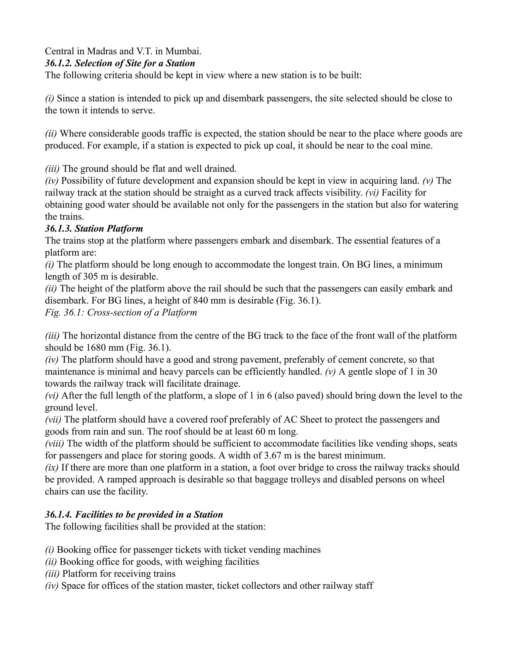 Central in Madras and V.T. in Mumbai.
36.1.2. Selection of Site for a Station
The following criteria should be kept in view where a new station is to be built:
(i) Since a station is intended to pick up and disembark passengers, the site selected should be close to
the town it intends to serve.
(ii) Where considerable goods traffic is expected, the station should be near to the place where goods are
produced. For example, if a station is expected to pick up coal, it should be near to the coal mine.
(iii) The ground should be flat and well drained.
(iv) Possibility of future development and expansion should be kept in view in acquiring land. (v) The
railway track at the station should be straight as a curved track affects visibility. (vi) Facility for
obtaining good water should be available not only for the passengers in the station but also for watering
the trains.
36.1.3. Station Platform
The trains stop at the platform where passengers embark and disembark. The essential features of a
platform are:
(i) The platform should be long enough to accommodate the longest train. On BG lines, a minimum
length of 305 m is desirable.
(ii) The height of the platform above the rail should be such that the passengers can easily embark and
disembark. For BG lines, a height of 840 mm is desirable (Fig. 36.1).
Fig. 36.1: Cross-section of a Platform
(iii) The horizontal distance from the centre of the BG track to the face of the front wall of the platform
should be 1680 mm (Fig. 36.1).
(iv) The platform should have a good and strong pavement, preferably of cement concrete, so that
maintenance is minimal and heavy parcels can be efficiently handled. (v) A gentle slope of 1 in 30
towards the railway track will facilitate drainage.
(vi) After the full length of the platform, a slope of 1 in 6 (also paved) should bring down the level to the
ground level.
(vii) The platform should have a covered roof preferably of AC Sheet to protect the passengers and
goods from rain and sun. The roof should be at least 60 m long.
(viii) The width of the platform should be sufficient to accommodate facilities like vending shops, seats
for passengers and place for storing goods. A width of 3.67 m is the barest minimum.
(ix) If there are more than one platform in a station, a foot over bridge to cross the railway tracks should
be provided. A ramped approach is desirable so that baggage trolleys and disabled persons on wheel
chairs can use the facility.
36.1.4. Facilities to be provided in a Station
The following facilities shall be provided at the station:
(i) Booking office for passenger tickets with ticket vending machines
(ii) Booking office for goods, with weighing facilities
(iii) Platform for receiving trains
(iv) Space for offices of the station master, ticket collectors and other railway staff
 