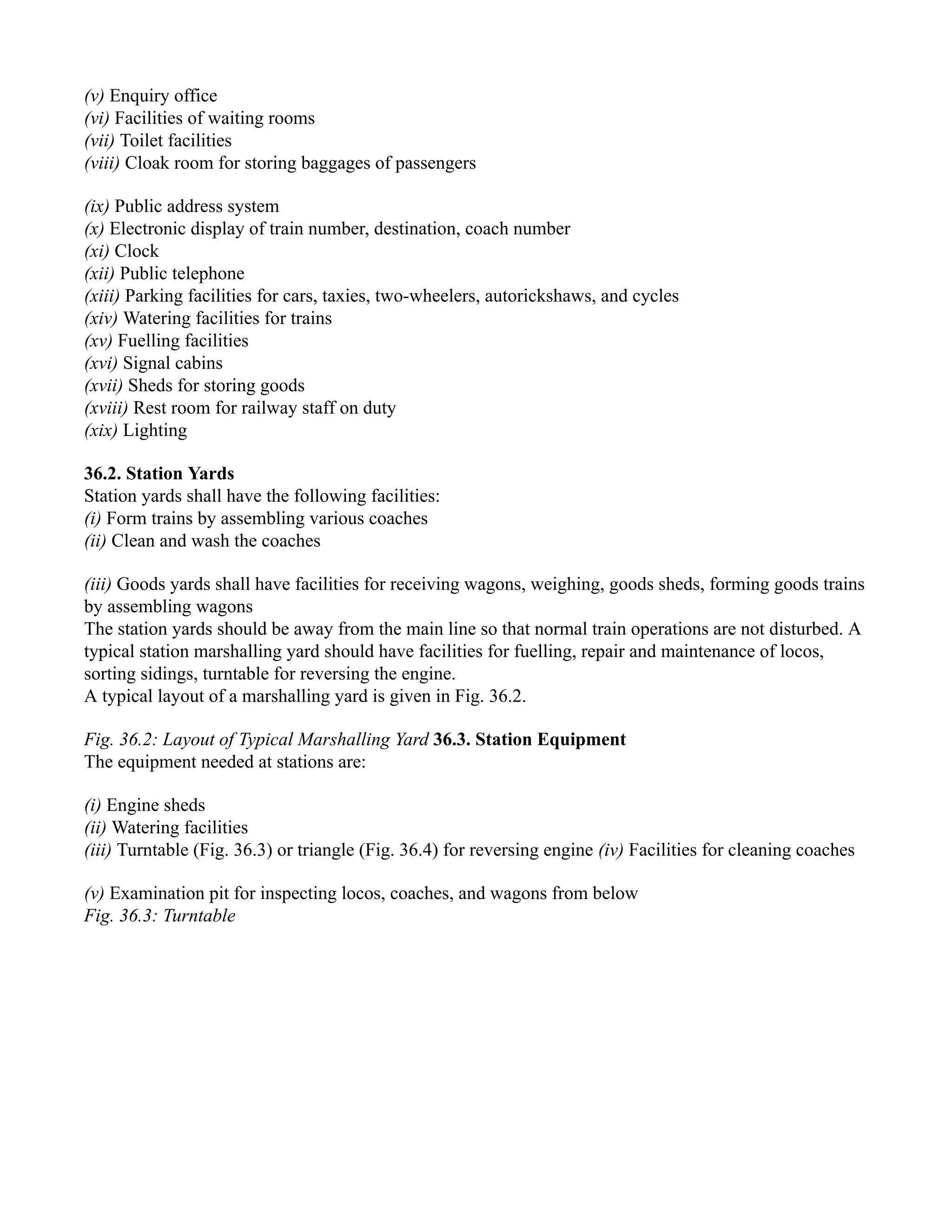 (v) Enquiry office
(vi) Facilities of waiting rooms
(vii) Toilet facilities
(viii) Cloak room for storing baggages of passengers
(ix) Public address system
(x) Electronic display of train number, destination, coach number
(xi) Clock
(xii) Public telephone
(xiii) Parking facilities for cars, taxies, two-wheelers, autorickshaws, and cycles
(xiv) Watering facilities for trains
(xv) Fuelling facilities
(xvi) Signal cabins
(xvii) Sheds for storing goods
(xviii) Rest room for railway staff on duty
(xix) Lighting
36.2. Station Yards
Station yards shall have the following facilities:
(i) Form trains by assembling various coaches
(ii) Clean and wash the coaches
(iii) Goods yards shall have facilities for receiving wagons, weighing, goods sheds, forming goods trains
by assembling wagons
The station yards should be away from the main line so that normal train operations are not disturbed. A
typical station marshalling yard should have facilities for fuelling, repair and maintenance of locos,
sorting sidings, turntable for reversing the engine.
A typical layout of a marshalling yard is given in Fig. 36.2.
Fig. 36.2: Layout of Typical Marshalling Yard 36.3. Station Equipment
The equipment needed at stations are:
(i) Engine sheds
(ii) Watering facilities
(iii) Turntable (Fig. 36.3) or triangle (Fig. 36.4) for reversing engine (iv) Facilities for cleaning coaches
(v) Examination pit for inspecting locos, coaches, and wagons from below
Fig. 36.3: Turntable
 