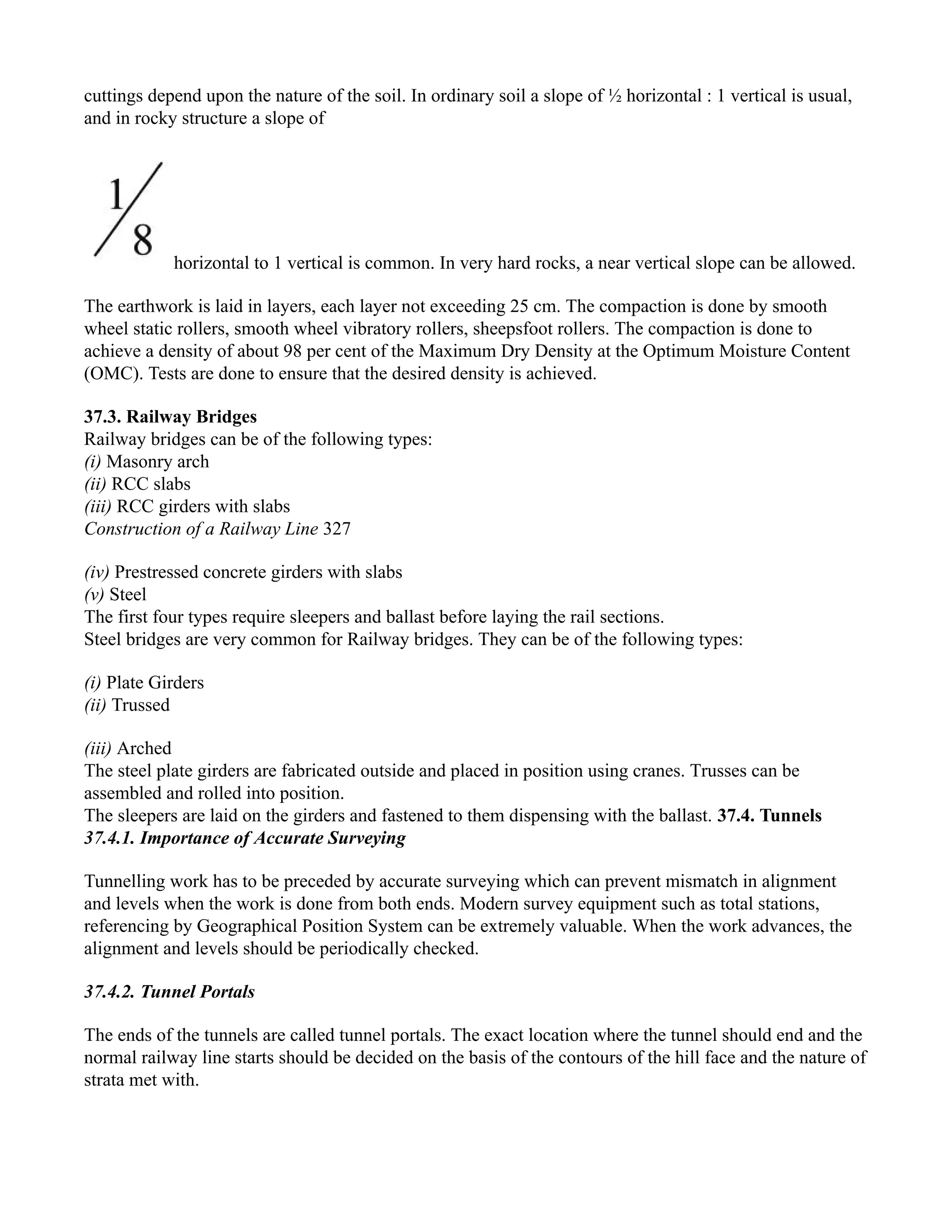 cuttings depend upon the nature of the soil. In ordinary soil a slope of ½ horizontal : 1 vertical is usual,
and in rocky structure a slope of
horizontal to 1 vertical is common. In very hard rocks, a near vertical slope can be allowed.
The earthwork is laid in layers, each layer not exceeding 25 cm. The compaction is done by smooth
wheel static rollers, smooth wheel vibratory rollers, sheepsfoot rollers. The compaction is done to
achieve a density of about 98 per cent of the Maximum Dry Density at the Optimum Moisture Content
(OMC). Tests are done to ensure that the desired density is achieved.
37.3. Railway Bridges
Railway bridges can be of the following types:
(i) Masonry arch
(ii) RCC slabs
(iii) RCC girders with slabs
Construction of a Railway Line 327
(iv) Prestressed concrete girders with slabs
(v) Steel
The first four types require sleepers and ballast before laying the rail sections.
Steel bridges are very common for Railway bridges. They can be of the following types:
(i) Plate Girders
(ii) Trussed
(iii) Arched
The steel plate girders are fabricated outside and placed in position using cranes. Trusses can be
assembled and rolled into position.
The sleepers are laid on the girders and fastened to them dispensing with the ballast. 37.4. Tunnels
37.4.1. Importance of Accurate Surveying
Tunnelling work has to be preceded by accurate surveying which can prevent mismatch in alignment
and levels when the work is done from both ends. Modern survey equipment such as total stations,
referencing by Geographical Position System can be extremely valuable. When the work advances, the
alignment and levels should be periodically checked.
37.4.2. Tunnel Portals
The ends of the tunnels are called tunnel portals. The exact location where the tunnel should end and the
normal railway line starts should be decided on the basis of the contours of the hill face and the nature of
strata met with.
 