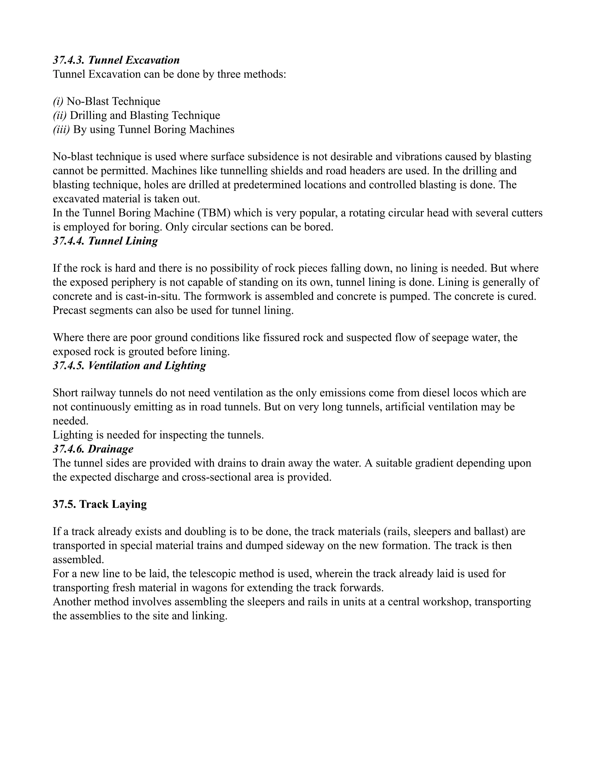 37.4.3. Tunnel Excavation
Tunnel Excavation can be done by three methods:
(i) No-Blast Technique
(ii) Drilling and Blasting Technique
(iii) By using Tunnel Boring Machines
No-blast technique is used where surface subsidence is not desirable and vibrations caused by blasting
cannot be permitted. Machines like tunnelling shields and road headers are used. In the drilling and
blasting technique, holes are drilled at predetermined locations and controlled blasting is done. The
excavated material is taken out.
In the Tunnel Boring Machine (TBM) which is very popular, a rotating circular head with several cutters
is employed for boring. Only circular sections can be bored.
37.4.4. Tunnel Lining
If the rock is hard and there is no possibility of rock pieces falling down, no lining is needed. But where
the exposed periphery is not capable of standing on its own, tunnel lining is done. Lining is generally of
concrete and is cast-in-situ. The formwork is assembled and concrete is pumped. The concrete is cured.
Precast segments can also be used for tunnel lining.
Where there are poor ground conditions like fissured rock and suspected flow of seepage water, the
exposed rock is grouted before lining.
37.4.5. Ventilation and Lighting
Short railway tunnels do not need ventilation as the only emissions come from diesel locos which are
not continuously emitting as in road tunnels. But on very long tunnels, artificial ventilation may be
needed.
Lighting is needed for inspecting the tunnels.
37.4.6. Drainage
The tunnel sides are provided with drains to drain away the water. A suitable gradient depending upon
the expected discharge and cross-sectional area is provided.
37.5. Track Laying
If a track already exists and doubling is to be done, the track materials (rails, sleepers and ballast) are
transported in special material trains and dumped sideway on the new formation. The track is then
assembled.
For a new line to be laid, the telescopic method is used, wherein the track already laid is used for
transporting fresh material in wagons for extending the track forwards.
Another method involves assembling the sleepers and rails in units at a central workshop, transporting
the assemblies to the site and linking.
 