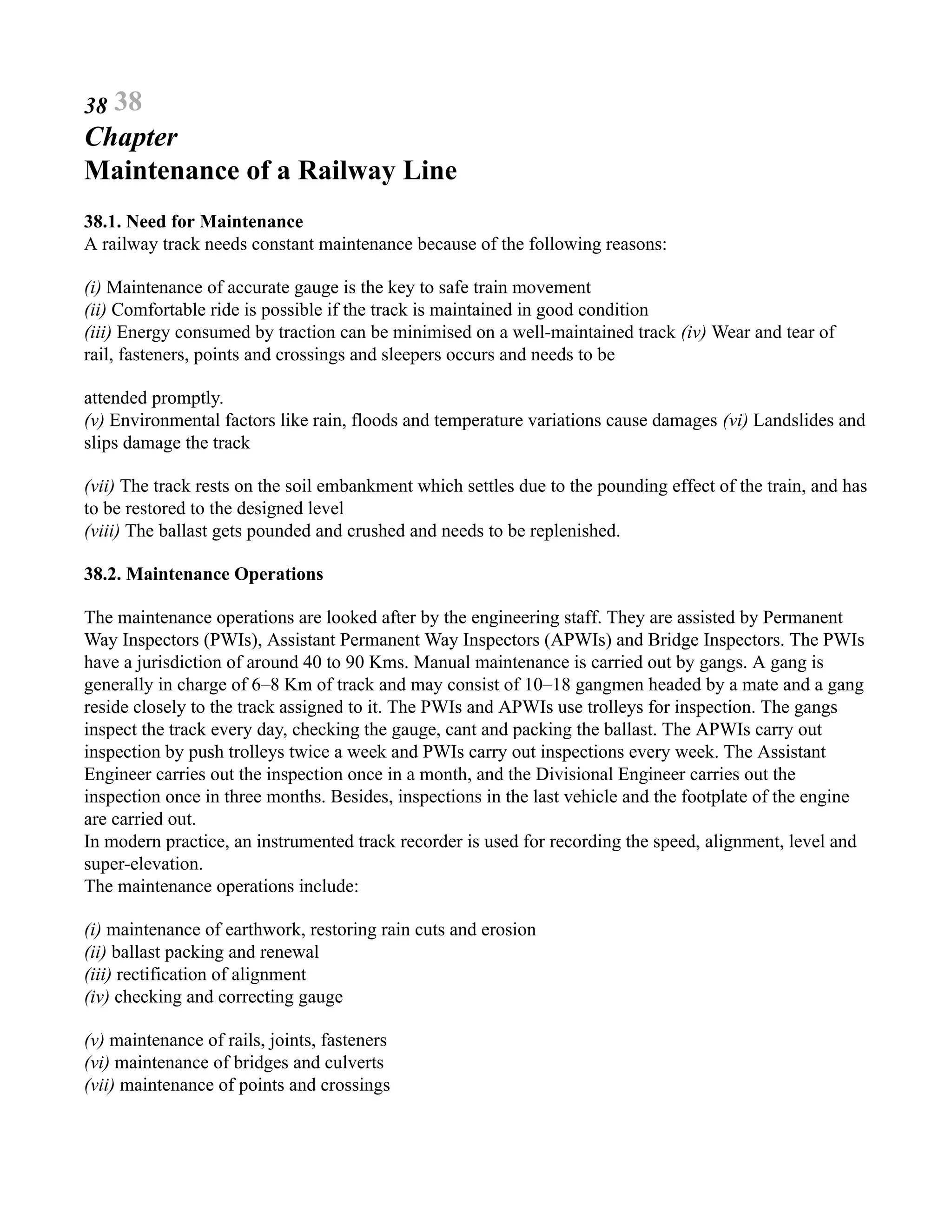 38 38
Chapter
Maintenance of a Railway Line
38.1. Need for Maintenance
A railway track needs constant maintenance because of the following reasons:
(i) Maintenance of accurate gauge is the key to safe train movement
(ii) Comfortable ride is possible if the track is maintained in good condition
(iii) Energy consumed by traction can be minimised on a well-maintained track (iv) Wear and tear of
rail, fasteners, points and crossings and sleepers occurs and needs to be
attended promptly.
(v) Environmental factors like rain, floods and temperature variations cause damages (vi) Landslides and
slips damage the track
(vii) The track rests on the soil embankment which settles due to the pounding effect of the train, and has
to be restored to the designed level
(viii) The ballast gets pounded and crushed and needs to be replenished.
38.2. Maintenance Operations
The maintenance operations are looked after by the engineering staff. They are assisted by Permanent
Way Inspectors (PWIs), Assistant Permanent Way Inspectors (APWIs) and Bridge Inspectors. The PWIs
have a jurisdiction of around 40 to 90 Kms. Manual maintenance is carried out by gangs. A gang is
generally in charge of 6–8 Km of track and may consist of 10–18 gangmen headed by a mate and a gang
reside closely to the track assigned to it. The PWIs and APWIs use trolleys for inspection. The gangs
inspect the track every day, checking the gauge, cant and packing the ballast. The APWIs carry out
inspection by push trolleys twice a week and PWIs carry out inspections every week. The Assistant
Engineer carries out the inspection once in a month, and the Divisional Engineer carries out the
inspection once in three months. Besides, inspections in the last vehicle and the footplate of the engine
are carried out.
In modern practice, an instrumented track recorder is used for recording the speed, alignment, level and
super-elevation.
The maintenance operations include:
(i) maintenance of earthwork, restoring rain cuts and erosion
(ii) ballast packing and renewal
(iii) rectification of alignment
(iv) checking and correcting gauge
(v) maintenance of rails, joints, fasteners
(vi) maintenance of bridges and culverts
(vii) maintenance of points and crossings
 