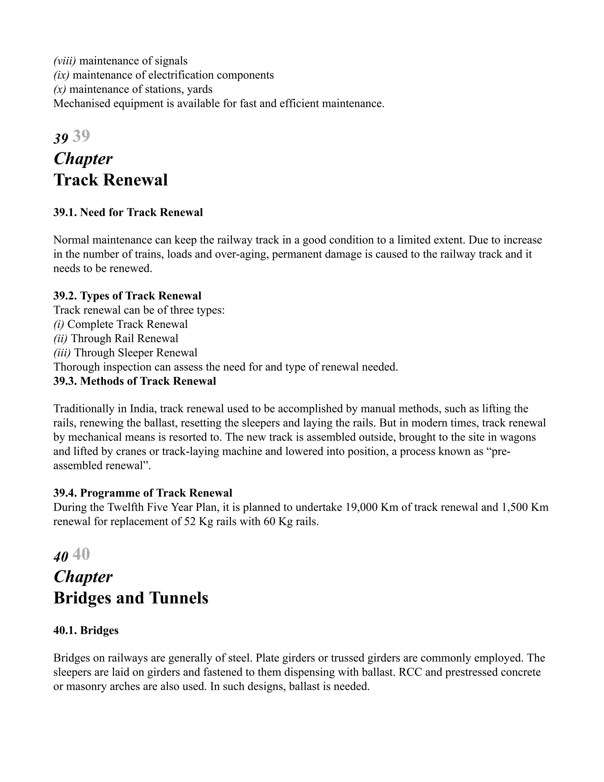 (viii) maintenance of signals
(ix) maintenance of electrification components
(x) maintenance of stations, yards
Mechanised equipment is available for fast and efficient maintenance.
39 39
Chapter
Track Renewal
39.1. Need for Track Renewal
Normal maintenance can keep the railway track in a good condition to a limited extent. Due to increase
in the number of trains, loads and over-aging, permanent damage is caused to the railway track and it
needs to be renewed.
39.2. Types of Track Renewal
Track renewal can be of three types:
(i) Complete Track Renewal
(ii) Through Rail Renewal
(iii) Through Sleeper Renewal
Thorough inspection can assess the need for and type of renewal needed.
39.3. Methods of Track Renewal
Traditionally in India, track renewal used to be accomplished by manual methods, such as lifting the
rails, renewing the ballast, resetting the sleepers and laying the rails. But in modern times, track renewal
by mechanical means is resorted to. The new track is assembled outside, brought to the site in wagons
and lifted by cranes or track-laying machine and lowered into position, a process known as “pre-
assembled renewal”.
39.4. Programme of Track Renewal
During the Twelfth Five Year Plan, it is planned to undertake 19,000 Km of track renewal and 1,500 Km
renewal for replacement of 52 Kg rails with 60 Kg rails.
40 40
Chapter
Bridges and Tunnels
40.1. Bridges
Bridges on railways are generally of steel. Plate girders or trussed girders are commonly employed. The
sleepers are laid on girders and fastened to them dispensing with ballast. RCC and prestressed concrete
or masonry arches are also used. In such designs, ballast is needed.
 