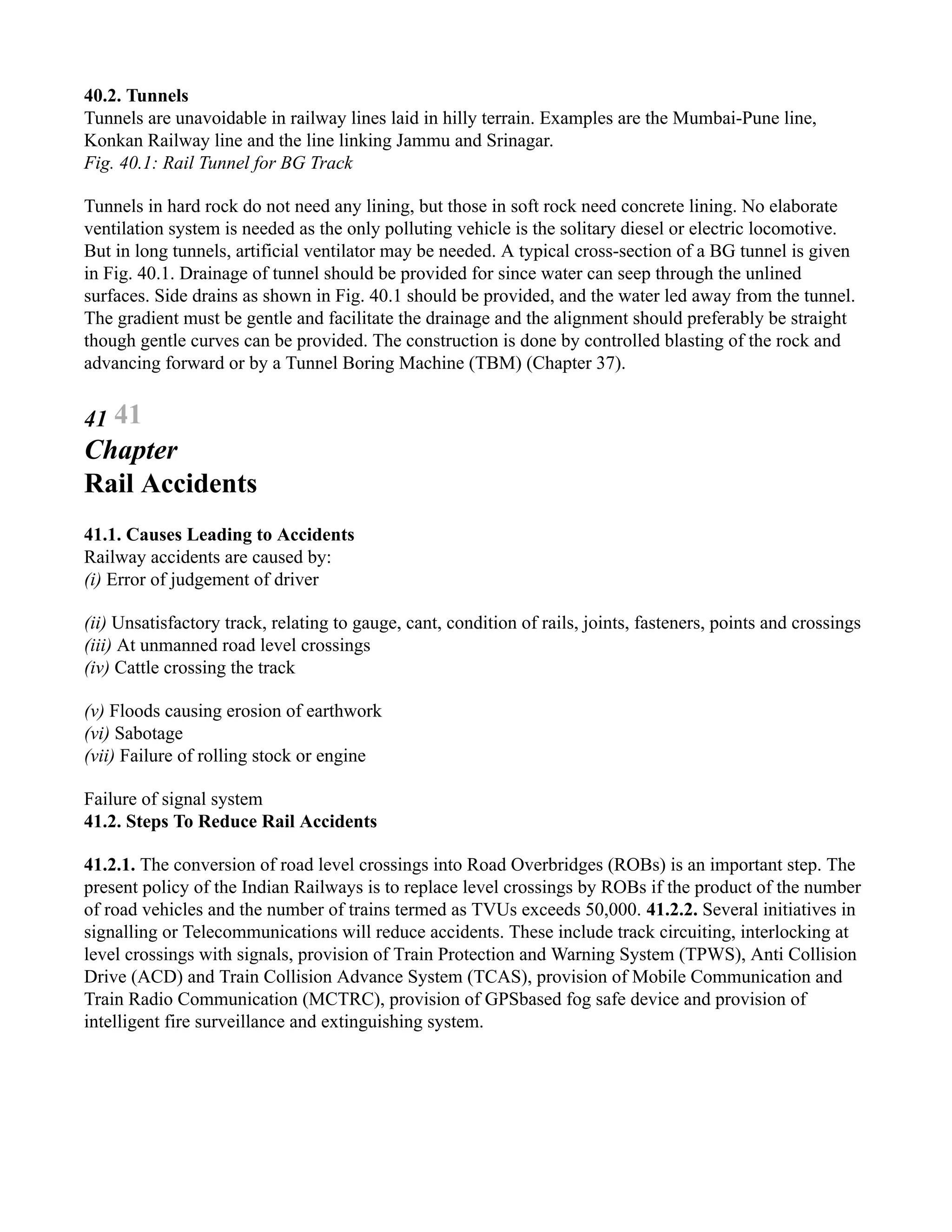 40.2. Tunnels
Tunnels are unavoidable in railway lines laid in hilly terrain. Examples are the Mumbai-Pune line,
Konkan Railway line and the line linking Jammu and Srinagar.
Fig. 40.1: Rail Tunnel for BG Track
Tunnels in hard rock do not need any lining, but those in soft rock need concrete lining. No elaborate
ventilation system is needed as the only polluting vehicle is the solitary diesel or electric locomotive.
But in long tunnels, artificial ventilator may be needed. A typical cross-section of a BG tunnel is given
in Fig. 40.1. Drainage of tunnel should be provided for since water can seep through the unlined
surfaces. Side drains as shown in Fig. 40.1 should be provided, and the water led away from the tunnel.
The gradient must be gentle and facilitate the drainage and the alignment should preferably be straight
though gentle curves can be provided. The construction is done by controlled blasting of the rock and
advancing forward or by a Tunnel Boring Machine (TBM) (Chapter 37).
41 41
Chapter
Rail Accidents
41.1. Causes Leading to Accidents
Railway accidents are caused by:
(i) Error of judgement of driver
(ii) Unsatisfactory track, relating to gauge, cant, condition of rails, joints, fasteners, points and crossings
(iii) At unmanned road level crossings
(iv) Cattle crossing the track
(v) Floods causing erosion of earthwork
(vi) Sabotage
(vii) Failure of rolling stock or engine
Failure of signal system
41.2. Steps To Reduce Rail Accidents
41.2.1. The conversion of road level crossings into Road Overbridges (ROBs) is an important step. The
present policy of the Indian Railways is to replace level crossings by ROBs if the product of the number
of road vehicles and the number of trains termed as TVUs exceeds 50,000. 41.2.2. Several initiatives in
signalling or Telecommunications will reduce accidents. These include track circuiting, interlocking at
level crossings with signals, provision of Train Protection and Warning System (TPWS), Anti Collision
Drive (ACD) and Train Collision Advance System (TCAS), provision of Mobile Communication and
Train Radio Communication (MCTRC), provision of GPSbased fog safe device and provision of
intelligent fire surveillance and extinguishing system.
 