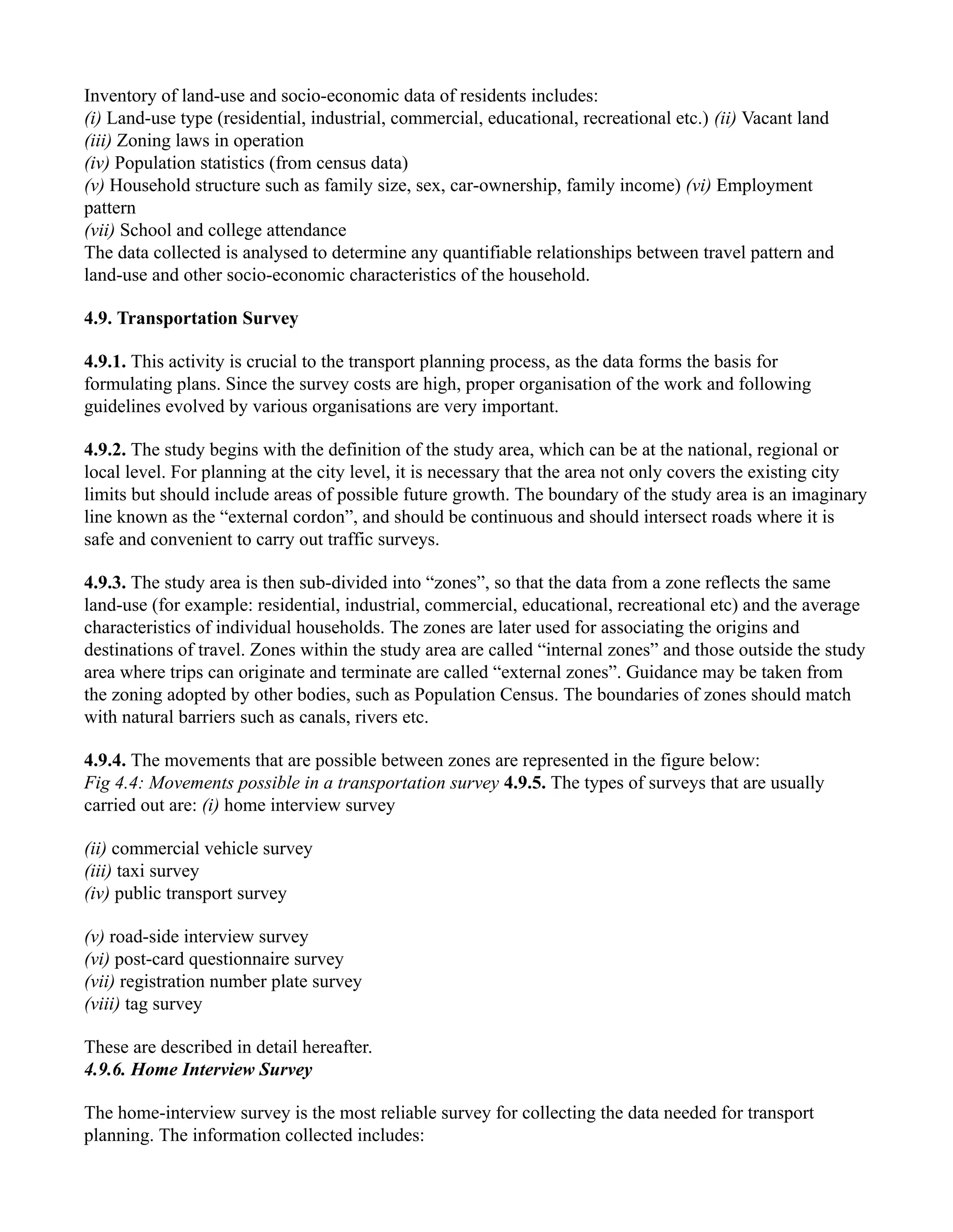 Inventory of land-use and socio-economic data of residents includes:
(i) Land-use type (residential, industrial, commercial, educational, recreational etc.) (ii) Vacant land
(iii) Zoning laws in operation
(iv) Population statistics (from census data)
(v) Household structure such as family size, sex, car-ownership, family income) (vi) Employment
pattern
(vii) School and college attendance
The data collected is analysed to determine any quantifiable relationships between travel pattern and
land-use and other socio-economic characteristics of the household.
4.9. Transportation Survey
4.9.1. This activity is crucial to the transport planning process, as the data forms the basis for
formulating plans. Since the survey costs are high, proper organisation of the work and following
guidelines evolved by various organisations are very important.
4.9.2. The study begins with the definition of the study area, which can be at the national, regional or
local level. For planning at the city level, it is necessary that the area not only covers the existing city
limits but should include areas of possible future growth. The boundary of the study area is an imaginary
line known as the “external cordon”, and should be continuous and should intersect roads where it is
safe and convenient to carry out traffic surveys.
4.9.3. The study area is then sub-divided into “zones”, so that the data from a zone reflects the same
land-use (for example: residential, industrial, commercial, educational, recreational etc) and the average
characteristics of individual households. The zones are later used for associating the origins and
destinations of travel. Zones within the study area are called “internal zones” and those outside the study
area where trips can originate and terminate are called “external zones”. Guidance may be taken from
the zoning adopted by other bodies, such as Population Census. The boundaries of zones should match
with natural barriers such as canals, rivers etc.
4.9.4. The movements that are possible between zones are represented in the figure below:
Fig 4.4: Movements possible in a transportation survey 4.9.5. The types of surveys that are usually
carried out are: (i) home interview survey
(ii) commercial vehicle survey
(iii) taxi survey
(iv) public transport survey
(v) road-side interview survey
(vi) post-card questionnaire survey
(vii) registration number plate survey
(viii) tag survey
These are described in detail hereafter.
4.9.6. Home Interview Survey
The home-interview survey is the most reliable survey for collecting the data needed for transport
planning. The information collected includes:
 