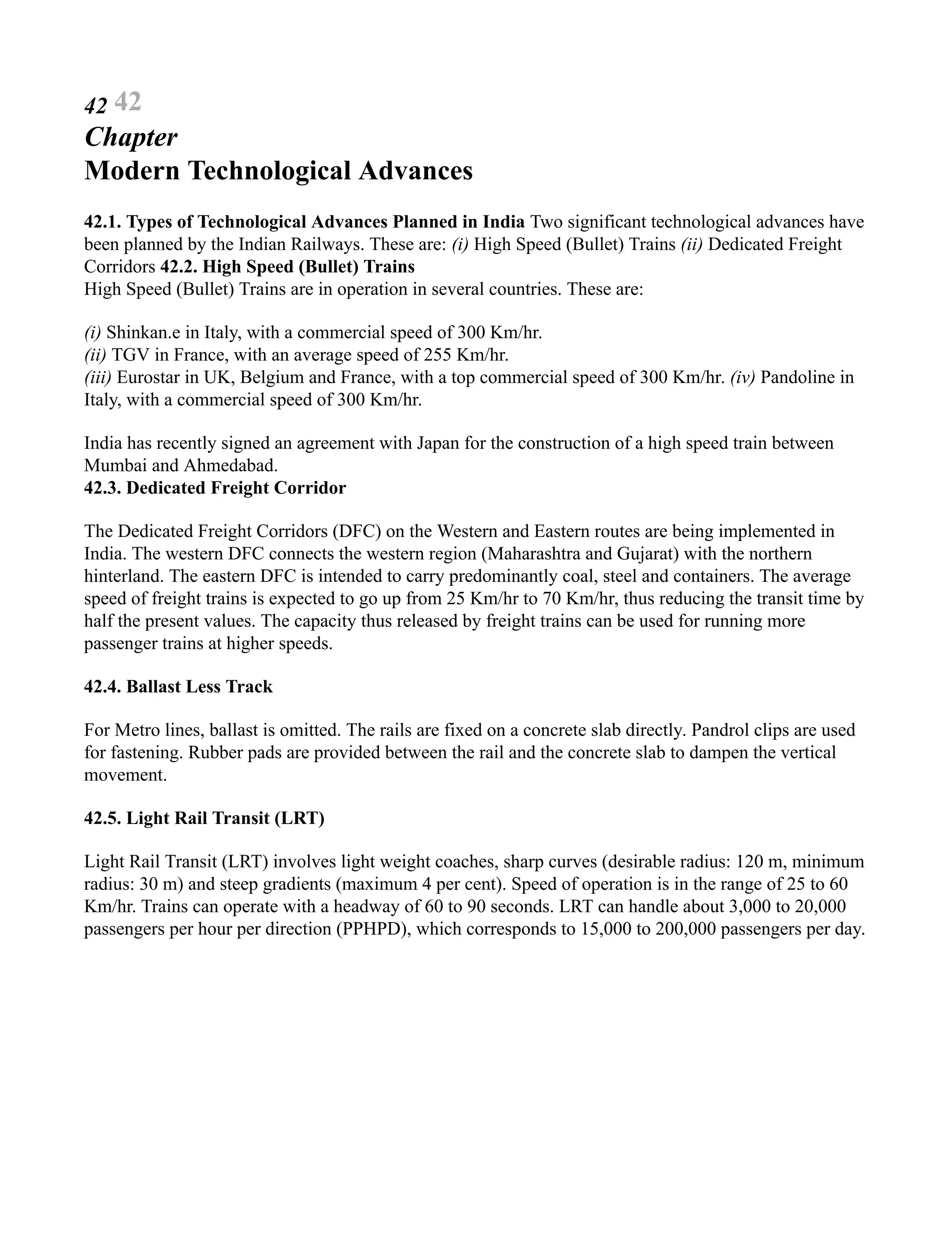 42 42
Chapter
Modern Technological Advances
42.1. Types of Technological Advances Planned in India Two significant technological advances have
been planned by the Indian Railways. These are: (i) High Speed (Bullet) Trains (ii) Dedicated Freight
Corridors 42.2. High Speed (Bullet) Trains
High Speed (Bullet) Trains are in operation in several countries. These are:
(i) Shinkan.e in Italy, with a commercial speed of 300 Km/hr.
(ii) TGV in France, with an average speed of 255 Km/hr.
(iii) Eurostar in UK, Belgium and France, with a top commercial speed of 300 Km/hr. (iv) Pandoline in
Italy, with a commercial speed of 300 Km/hr.
India has recently signed an agreement with Japan for the construction of a high speed train between
Mumbai and Ahmedabad.
42.3. Dedicated Freight Corridor
The Dedicated Freight Corridors (DFC) on the Western and Eastern routes are being implemented in
India. The western DFC connects the western region (Maharashtra and Gujarat) with the northern
hinterland. The eastern DFC is intended to carry predominantly coal, steel and containers. The average
speed of freight trains is expected to go up from 25 Km/hr to 70 Km/hr, thus reducing the transit time by
half the present values. The capacity thus released by freight trains can be used for running more
passenger trains at higher speeds.
42.4. Ballast Less Track
For Metro lines, ballast is omitted. The rails are fixed on a concrete slab directly. Pandrol clips are used
for fastening. Rubber pads are provided between the rail and the concrete slab to dampen the vertical
movement.
42.5. Light Rail Transit (LRT)
Light Rail Transit (LRT) involves light weight coaches, sharp curves (desirable radius: 120 m, minimum
radius: 30 m) and steep gradients (maximum 4 per cent). Speed of operation is in the range of 25 to 60
Km/hr. Trains can operate with a headway of 60 to 90 seconds. LRT can handle about 3,000 to 20,000
passengers per hour per direction (PPHPD), which corresponds to 15,000 to 200,000 passengers per day.
 