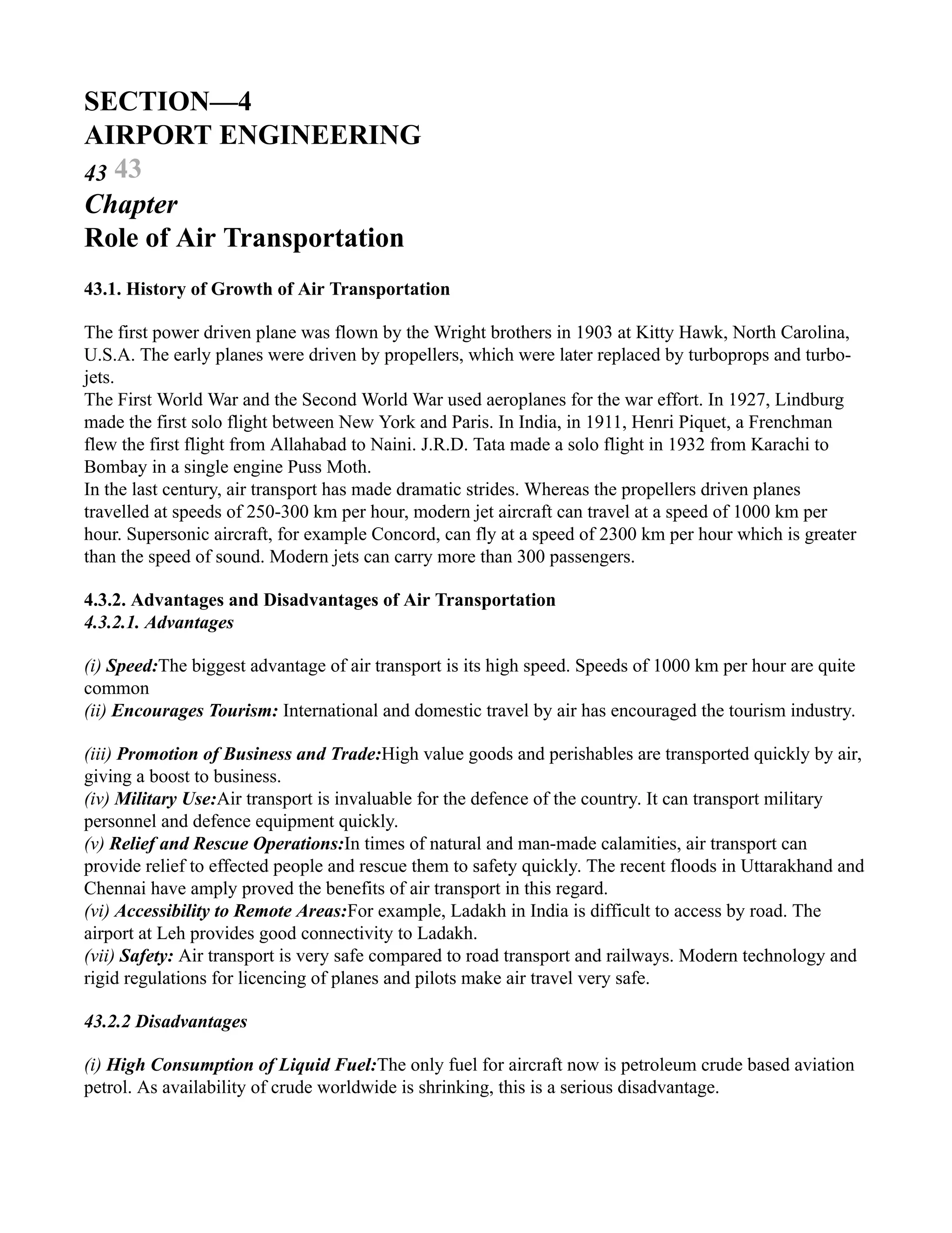 SECTION—4
AIRPORT ENGINEERING
43 43
Chapter
Role of Air Transportation
43.1. History of Growth of Air Transportation
The first power driven plane was flown by the Wright brothers in 1903 at Kitty Hawk, North Carolina,
U.S.A. The early planes were driven by propellers, which were later replaced by turboprops and turbo-
jets.
The First World War and the Second World War used aeroplanes for the war effort. In 1927, Lindburg
made the first solo flight between New York and Paris. In India, in 1911, Henri Piquet, a Frenchman
flew the first flight from Allahabad to Naini. J.R.D. Tata made a solo flight in 1932 from Karachi to
Bombay in a single engine Puss Moth.
In the last century, air transport has made dramatic strides. Whereas the propellers driven planes
travelled at speeds of 250-300 km per hour, modern jet aircraft can travel at a speed of 1000 km per
hour. Supersonic aircraft, for example Concord, can fly at a speed of 2300 km per hour which is greater
than the speed of sound. Modern jets can carry more than 300 passengers.
4.3.2. Advantages and Disadvantages of Air Transportation
4.3.2.1. Advantages
(i) Speed:The biggest advantage of air transport is its high speed. Speeds of 1000 km per hour are quite
common
(ii) Encourages Tourism: International and domestic travel by air has encouraged the tourism industry.
(iii) Promotion of Business and Trade:High value goods and perishables are transported quickly by air,
giving a boost to business.
(iv) Military Use:Air transport is invaluable for the defence of the country. It can transport military
personnel and defence equipment quickly.
(v) Relief and Rescue Operations:In times of natural and man-made calamities, air transport can
provide relief to effected people and rescue them to safety quickly. The recent floods in Uttarakhand and
Chennai have amply proved the benefits of air transport in this regard.
(vi) Accessibility to Remote Areas:For example, Ladakh in India is difficult to access by road. The
airport at Leh provides good connectivity to Ladakh.
(vii) Safety: Air transport is very safe compared to road transport and railways. Modern technology and
rigid regulations for licencing of planes and pilots make air travel very safe.
43.2.2 Disadvantages
(i) High Consumption of Liquid Fuel:The only fuel for aircraft now is petroleum crude based aviation
petrol. As availability of crude worldwide is shrinking, this is a serious disadvantage.
 