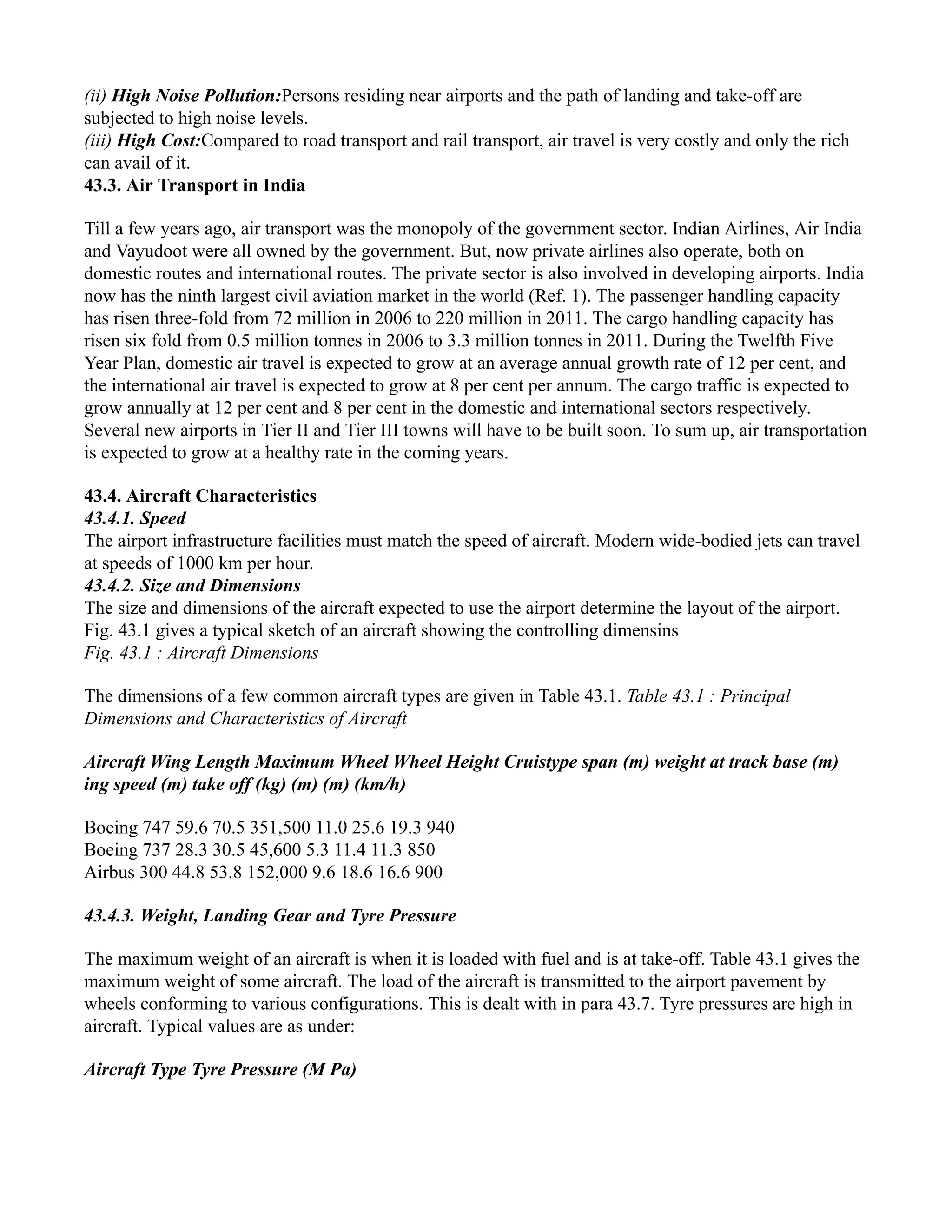 (ii) High Noise Pollution:Persons residing near airports and the path of landing and take-off are
subjected to high noise levels.
(iii) High Cost:Compared to road transport and rail transport, air travel is very costly and only the rich
can avail of it.
43.3. Air Transport in India
Till a few years ago, air transport was the monopoly of the government sector. Indian Airlines, Air India
and Vayudoot were all owned by the government. But, now private airlines also operate, both on
domestic routes and international routes. The private sector is also involved in developing airports. India
now has the ninth largest civil aviation market in the world (Ref. 1). The passenger handling capacity
has risen three-fold from 72 million in 2006 to 220 million in 2011. The cargo handling capacity has
risen six fold from 0.5 million tonnes in 2006 to 3.3 million tonnes in 2011. During the Twelfth Five
Year Plan, domestic air travel is expected to grow at an average annual growth rate of 12 per cent, and
the international air travel is expected to grow at 8 per cent per annum. The cargo traffic is expected to
grow annually at 12 per cent and 8 per cent in the domestic and international sectors respectively.
Several new airports in Tier II and Tier III towns will have to be built soon. To sum up, air transportation
is expected to grow at a healthy rate in the coming years.
43.4. Aircraft Characteristics
43.4.1. Speed
The airport infrastructure facilities must match the speed of aircraft. Modern wide-bodied jets can travel
at speeds of 1000 km per hour.
43.4.2. Size and Dimensions
The size and dimensions of the aircraft expected to use the airport determine the layout of the airport.
Fig. 43.1 gives a typical sketch of an aircraft showing the controlling dimensins
Fig. 43.1 : Aircraft Dimensions
The dimensions of a few common aircraft types are given in Table 43.1. Table 43.1 : Principal
Dimensions and Characteristics of Aircraft
Aircraft Wing Length Maximum Wheel Wheel Height Cruistype span (m) weight at track base (m)
ing speed (m) take off (kg) (m) (m) (km/h)
Boeing 747 59.6 70.5 351,500 11.0 25.6 19.3 940
Boeing 737 28.3 30.5 45,600 5.3 11.4 11.3 850
Airbus 300 44.8 53.8 152,000 9.6 18.6 16.6 900
43.4.3. Weight, Landing Gear and Tyre Pressure
The maximum weight of an aircraft is when it is loaded with fuel and is at take-off. Table 43.1 gives the
maximum weight of some aircraft. The load of the aircraft is transmitted to the airport pavement by
wheels conforming to various configurations. This is dealt with in para 43.7. Tyre pressures are high in
aircraft. Typical values are as under:
Aircraft Type Tyre Pressure (M Pa)
 