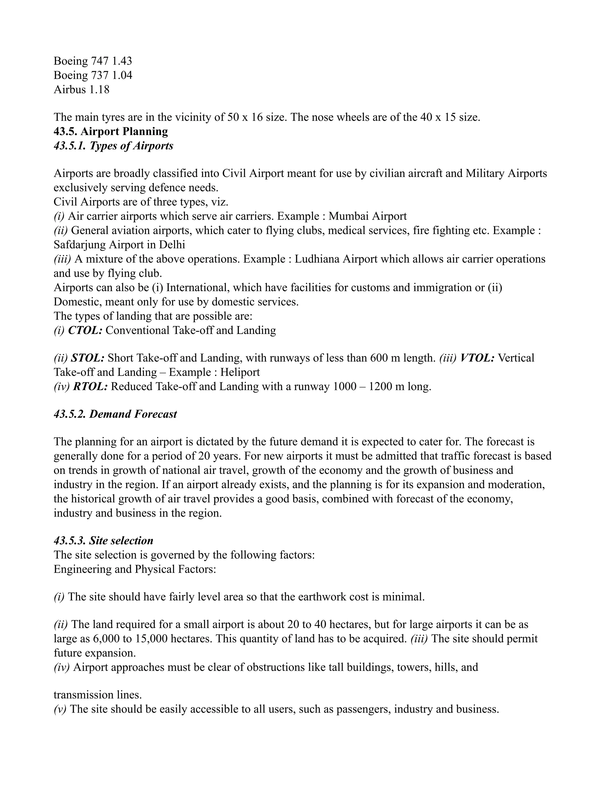 Boeing 747 1.43
Boeing 737 1.04
Airbus 1.18
The main tyres are in the vicinity of 50 x 16 size. The nose wheels are of the 40 x 15 size.
43.5. Airport Planning
43.5.1. Types of Airports
Airports are broadly classified into Civil Airport meant for use by civilian aircraft and Military Airports
exclusively serving defence needs.
Civil Airports are of three types, viz.
(i) Air carrier airports which serve air carriers. Example : Mumbai Airport
(ii) General aviation airports, which cater to flying clubs, medical services, fire fighting etc. Example :
Safdarjung Airport in Delhi
(iii) A mixture of the above operations. Example : Ludhiana Airport which allows air carrier operations
and use by flying club.
Airports can also be (i) International, which have facilities for customs and immigration or (ii)
Domestic, meant only for use by domestic services.
The types of landing that are possible are:
(i) CTOL: Conventional Take-off and Landing
(ii) STOL: Short Take-off and Landing, with runways of less than 600 m length. (iii) VTOL: Vertical
Take-off and Landing – Example : Heliport
(iv) RTOL: Reduced Take-off and Landing with a runway 1000 – 1200 m long.
43.5.2. Demand Forecast
The planning for an airport is dictated by the future demand it is expected to cater for. The forecast is
generally done for a period of 20 years. For new airports it must be admitted that traffic forecast is based
on trends in growth of national air travel, growth of the economy and the growth of business and
industry in the region. If an airport already exists, and the planning is for its expansion and moderation,
the historical growth of air travel provides a good basis, combined with forecast of the economy,
industry and business in the region.
43.5.3. Site selection
The site selection is governed by the following factors:
Engineering and Physical Factors:
(i) The site should have fairly level area so that the earthwork cost is minimal.
(ii) The land required for a small airport is about 20 to 40 hectares, but for large airports it can be as
large as 6,000 to 15,000 hectares. This quantity of land has to be acquired. (iii) The site should permit
future expansion.
(iv) Airport approaches must be clear of obstructions like tall buildings, towers, hills, and
transmission lines.
(v) The site should be easily accessible to all users, such as passengers, industry and business.
 