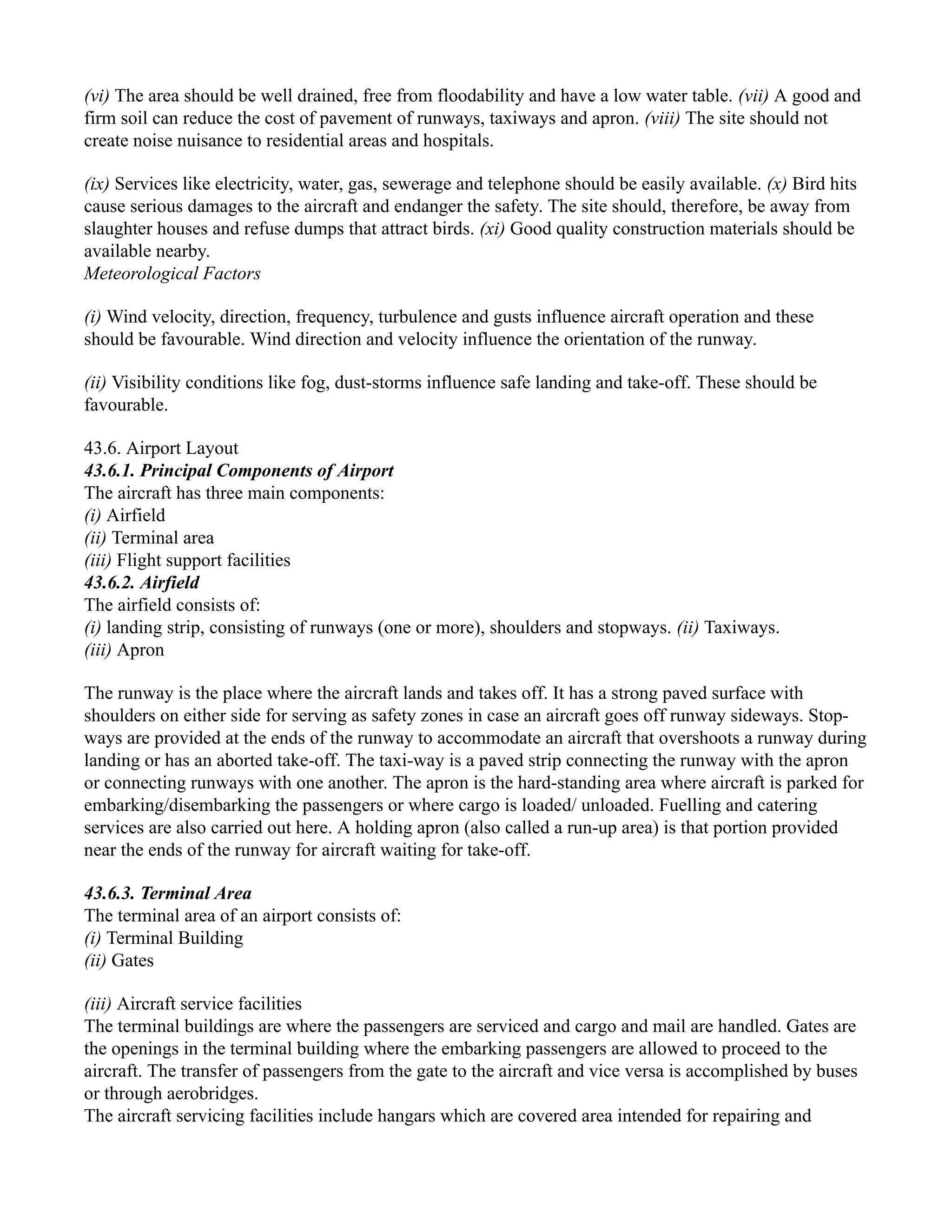 (vi) The area should be well drained, free from floodability and have a low water table. (vii) A good and
firm soil can reduce the cost of pavement of runways, taxiways and apron. (viii) The site should not
create noise nuisance to residential areas and hospitals.
(ix) Services like electricity, water, gas, sewerage and telephone should be easily available. (x) Bird hits
cause serious damages to the aircraft and endanger the safety. The site should, therefore, be away from
slaughter houses and refuse dumps that attract birds. (xi) Good quality construction materials should be
available nearby.
Meteorological Factors
(i) Wind velocity, direction, frequency, turbulence and gusts influence aircraft operation and these
should be favourable. Wind direction and velocity influence the orientation of the runway.
(ii) Visibility conditions like fog, dust-storms influence safe landing and take-off. These should be
favourable.
43.6. Airport Layout
43.6.1. Principal Components of Airport
The aircraft has three main components:
(i) Airfield
(ii) Terminal area
(iii) Flight support facilities
43.6.2. Airfield
The airfield consists of:
(i) landing strip, consisting of runways (one or more), shoulders and stopways. (ii) Taxiways.
(iii) Apron
The runway is the place where the aircraft lands and takes off. It has a strong paved surface with
shoulders on either side for serving as safety zones in case an aircraft goes off runway sideways. Stop-
ways are provided at the ends of the runway to accommodate an aircraft that overshoots a runway during
landing or has an aborted take-off. The taxi-way is a paved strip connecting the runway with the apron
or connecting runways with one another. The apron is the hard-standing area where aircraft is parked for
embarking/disembarking the passengers or where cargo is loaded/ unloaded. Fuelling and catering
services are also carried out here. A holding apron (also called a run-up area) is that portion provided
near the ends of the runway for aircraft waiting for take-off.
43.6.3. Terminal Area
The terminal area of an airport consists of:
(i) Terminal Building
(ii) Gates
(iii) Aircraft service facilities
The terminal buildings are where the passengers are serviced and cargo and mail are handled. Gates are
the openings in the terminal building where the embarking passengers are allowed to proceed to the
aircraft. The transfer of passengers from the gate to the aircraft and vice versa is accomplished by buses
or through aerobridges.
The aircraft servicing facilities include hangars which are covered area intended for repairing and
 