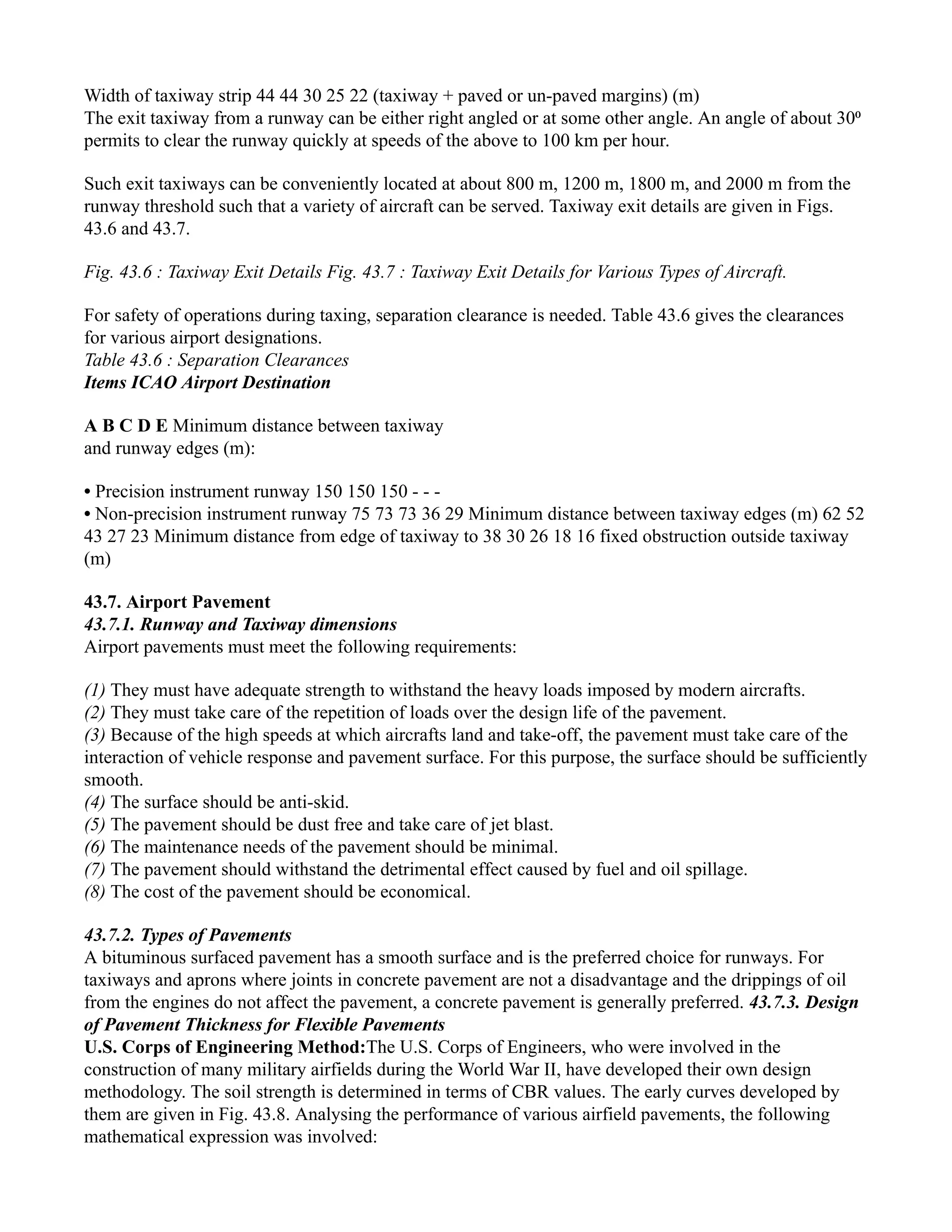 Width of taxiway strip 44 44 30 25 22 (taxiway + paved or un-paved margins) (m)
The exit taxiway from a runway can be either right angled or at some other angle. An angle of about 30⁰
permits to clear the runway quickly at speeds of the above to 100 km per hour.
Such exit taxiways can be conveniently located at about 800 m, 1200 m, 1800 m, and 2000 m from the
runway threshold such that a variety of aircraft can be served. Taxiway exit details are given in Figs.
43.6 and 43.7.
Fig. 43.6 : Taxiway Exit Details Fig. 43.7 : Taxiway Exit Details for Various Types of Aircraft.
For safety of operations during taxing, separation clearance is needed. Table 43.6 gives the clearances
for various airport designations.
Table 43.6 : Separation Clearances
Items ICAO Airport Destination
A B C D E Minimum distance between taxiway
and runway edges (m):
• Precision instrument runway 150 150 150 - - -
• Non-precision instrument runway 75 73 73 36 29 Minimum distance between taxiway edges (m) 62 52
43 27 23 Minimum distance from edge of taxiway to 38 30 26 18 16 fixed obstruction outside taxiway
(m)
43.7. Airport Pavement
43.7.1. Runway and Taxiway dimensions
Airport pavements must meet the following requirements:
(1) They must have adequate strength to withstand the heavy loads imposed by modern aircrafts.
(2) They must take care of the repetition of loads over the design life of the pavement.
(3) Because of the high speeds at which aircrafts land and take-off, the pavement must take care of the
interaction of vehicle response and pavement surface. For this purpose, the surface should be sufficiently
smooth.
(4) The surface should be anti-skid.
(5) The pavement should be dust free and take care of jet blast.
(6) The maintenance needs of the pavement should be minimal.
(7) The pavement should withstand the detrimental effect caused by fuel and oil spillage.
(8) The cost of the pavement should be economical.
43.7.2. Types of Pavements
A bituminous surfaced pavement has a smooth surface and is the preferred choice for runways. For
taxiways and aprons where joints in concrete pavement are not a disadvantage and the drippings of oil
from the engines do not affect the pavement, a concrete pavement is generally preferred. 43.7.3. Design
of Pavement Thickness for Flexible Pavements
U.S. Corps of Engineering Method:The U.S. Corps of Engineers, who were involved in the
construction of many military airfields during the World War II, have developed their own design
methodology. The soil strength is determined in terms of CBR values. The early curves developed by
them are given in Fig. 43.8. Analysing the performance of various airfield pavements, the following
mathematical expression was involved:
 