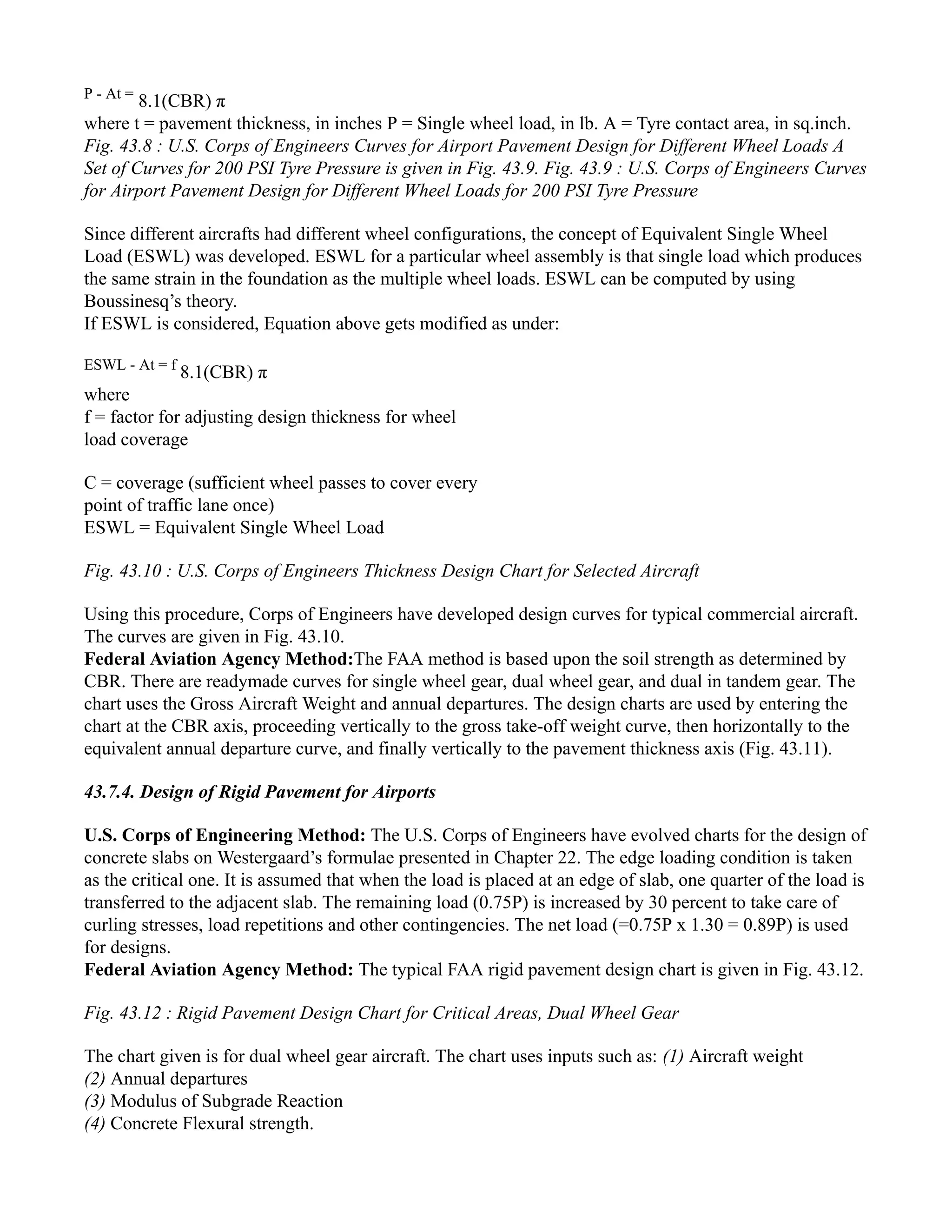 P - At =
8.1(CBR) π
where t = pavement thickness, in inches P = Single wheel load, in lb. A = Tyre contact area, in sq.inch.
Fig. 43.8 : U.S. Corps of Engineers Curves for Airport Pavement Design for Different Wheel Loads A
Set of Curves for 200 PSI Tyre Pressure is given in Fig. 43.9. Fig. 43.9 : U.S. Corps of Engineers Curves
for Airport Pavement Design for Different Wheel Loads for 200 PSI Tyre Pressure
Since different aircrafts had different wheel configurations, the concept of Equivalent Single Wheel
Load (ESWL) was developed. ESWL for a particular wheel assembly is that single load which produces
the same strain in the foundation as the multiple wheel loads. ESWL can be computed by using
Boussinesq’s theory.
If ESWL is considered, Equation above gets modified as under:
ESWL - At = f
8.1(CBR) π
where
f = factor for adjusting design thickness for wheel
load coverage
C = coverage (sufficient wheel passes to cover every
point of traffic lane once)
ESWL = Equivalent Single Wheel Load
Fig. 43.10 : U.S. Corps of Engineers Thickness Design Chart for Selected Aircraft
Using this procedure, Corps of Engineers have developed design curves for typical commercial aircraft.
The curves are given in Fig. 43.10.
Federal Aviation Agency Method:The FAA method is based upon the soil strength as determined by
CBR. There are readymade curves for single wheel gear, dual wheel gear, and dual in tandem gear. The
chart uses the Gross Aircraft Weight and annual departures. The design charts are used by entering the
chart at the CBR axis, proceeding vertically to the gross take-off weight curve, then horizontally to the
equivalent annual departure curve, and finally vertically to the pavement thickness axis (Fig. 43.11).
43.7.4. Design of Rigid Pavement for Airports
U.S. Corps of Engineering Method: The U.S. Corps of Engineers have evolved charts for the design of
concrete slabs on Westergaard’s formulae presented in Chapter 22. The edge loading condition is taken
as the critical one. It is assumed that when the load is placed at an edge of slab, one quarter of the load is
transferred to the adjacent slab. The remaining load (0.75P) is increased by 30 percent to take care of
curling stresses, load repetitions and other contingencies. The net load (=0.75P x 1.30 = 0.89P) is used
for designs.
Federal Aviation Agency Method: The typical FAA rigid pavement design chart is given in Fig. 43.12.
Fig. 43.12 : Rigid Pavement Design Chart for Critical Areas, Dual Wheel Gear
The chart given is for dual wheel gear aircraft. The chart uses inputs such as: (1) Aircraft weight
(2) Annual departures
(3) Modulus of Subgrade Reaction
(4) Concrete Flexural strength.
 