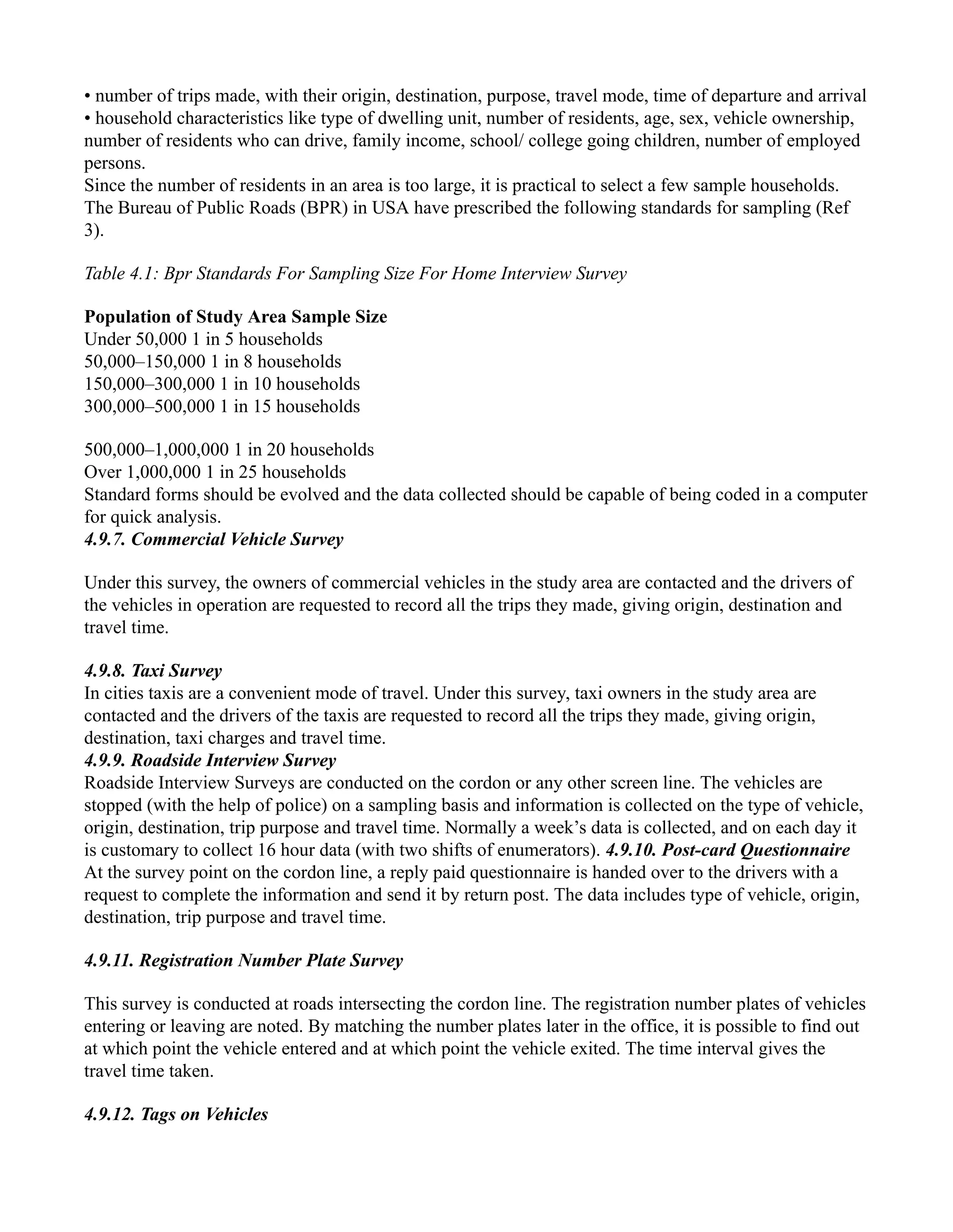 • number of trips made, with their origin, destination, purpose, travel mode, time of departure and arrival
• household characteristics like type of dwelling unit, number of residents, age, sex, vehicle ownership,
number of residents who can drive, family income, school/ college going children, number of employed
persons.
Since the number of residents in an area is too large, it is practical to select a few sample households.
The Bureau of Public Roads (BPR) in USA have prescribed the following standards for sampling (Ref
3).
Table 4.1: Bpr Standards For Sampling Size For Home Interview Survey
Population of Study Area Sample Size
Under 50,000 1 in 5 households
50,000–150,000 1 in 8 households
150,000–300,000 1 in 10 households
300,000–500,000 1 in 15 households
500,000–1,000,000 1 in 20 households
Over 1,000,000 1 in 25 households
Standard forms should be evolved and the data collected should be capable of being coded in a computer
for quick analysis.
4.9.7. Commercial Vehicle Survey
Under this survey, the owners of commercial vehicles in the study area are contacted and the drivers of
the vehicles in operation are requested to record all the trips they made, giving origin, destination and
travel time.
4.9.8. Taxi Survey
In cities taxis are a convenient mode of travel. Under this survey, taxi owners in the study area are
contacted and the drivers of the taxis are requested to record all the trips they made, giving origin,
destination, taxi charges and travel time.
4.9.9. Roadside Interview Survey
Roadside Interview Surveys are conducted on the cordon or any other screen line. The vehicles are
stopped (with the help of police) on a sampling basis and information is collected on the type of vehicle,
origin, destination, trip purpose and travel time. Normally a week’s data is collected, and on each day it
is customary to collect 16 hour data (with two shifts of enumerators). 4.9.10. Post-card Questionnaire
At the survey point on the cordon line, a reply paid questionnaire is handed over to the drivers with a
request to complete the information and send it by return post. The data includes type of vehicle, origin,
destination, trip purpose and travel time.
4.9.11. Registration Number Plate Survey
This survey is conducted at roads intersecting the cordon line. The registration number plates of vehicles
entering or leaving are noted. By matching the number plates later in the office, it is possible to find out
at which point the vehicle entered and at which point the vehicle exited. The time interval gives the
travel time taken.
4.9.12. Tags on Vehicles
 