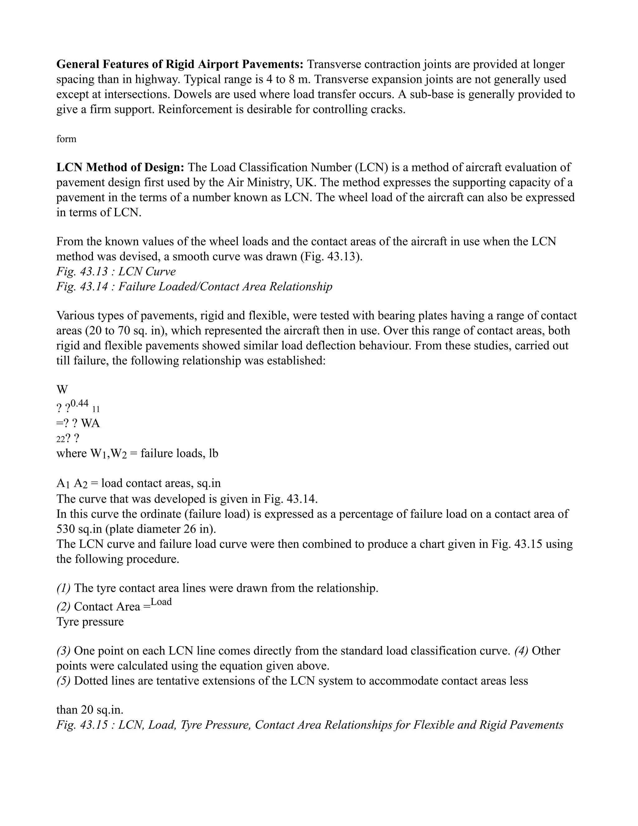 General Features of Rigid Airport Pavements: Transverse contraction joints are provided at longer
spacing than in highway. Typical range is 4 to 8 m. Transverse expansion joints are not generally used
except at intersections. Dowels are used where load transfer occurs. A sub-base is generally provided to
give a firm support. Reinforcement is desirable for controlling cracks.
form
LCN Method of Design: The Load Classification Number (LCN) is a method of aircraft evaluation of
pavement design first used by the Air Ministry, UK. The method expresses the supporting capacity of a
pavement in the terms of a number known as LCN. The wheel load of the aircraft can also be expressed
in terms of LCN.
From the known values of the wheel loads and the contact areas of the aircraft in use when the LCN
method was devised, a smooth curve was drawn (Fig. 43.13).
Fig. 43.13 : LCN Curve
Fig. 43.14 : Failure Loaded/Contact Area Relationship
Various types of pavements, rigid and flexible, were tested with bearing plates having a range of contact
areas (20 to 70 sq. in), which represented the aircraft then in use. Over this range of contact areas, both
rigid and flexible pavements showed similar load deflection behaviour. From these studies, carried out
till failure, the following relationship was established:
W
? ?0.44
11
=? ? WA
22? ?
where W1,W2 = failure loads, lb
A1 A2 = load contact areas, sq.in
The curve that was developed is given in Fig. 43.14.
In this curve the ordinate (failure load) is expressed as a percentage of failure load on a contact area of
530 sq.in (plate diameter 26 in).
The LCN curve and failure load curve were then combined to produce a chart given in Fig. 43.15 using
the following procedure.
(1) The tyre contact area lines were drawn from the relationship.
(2) Contact Area =Load
Tyre pressure
(3) One point on each LCN line comes directly from the standard load classification curve. (4) Other
points were calculated using the equation given above.
(5) Dotted lines are tentative extensions of the LCN system to accommodate contact areas less
than 20 sq.in.
Fig. 43.15 : LCN, Load, Tyre Pressure, Contact Area Relationships for Flexible and Rigid Pavements
 
