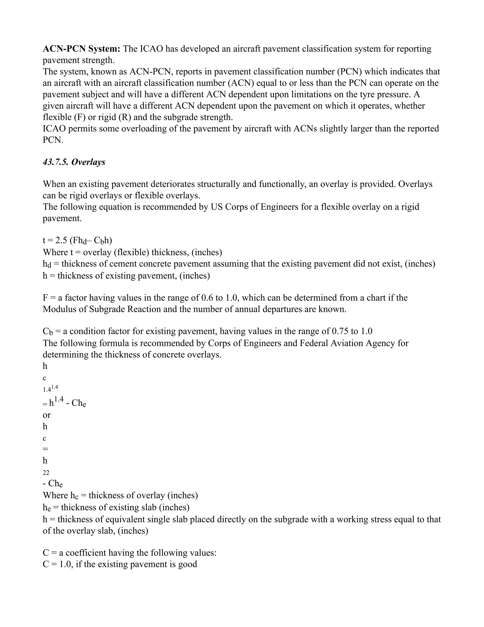 ACN-PCN System: The ICAO has developed an aircraft pavement classification system for reporting
pavement strength.
The system, known as ACN-PCN, reports in pavement classification number (PCN) which indicates that
an aircraft with an aircraft classification number (ACN) equal to or less than the PCN can operate on the
pavement subject and will have a different ACN dependent upon limitations on the tyre pressure. A
given aircraft will have a different ACN dependent upon the pavement on which it operates, whether
flexible (F) or rigid (R) and the subgrade strength.
ICAO permits some overloading of the pavement by aircraft with ACNs slightly larger than the reported
PCN.
43.7.5. Overlays
When an existing pavement deteriorates structurally and functionally, an overlay is provided. Overlays
can be rigid overlays or flexible overlays.
The following equation is recommended by US Corps of Engineers for a flexible overlay on a rigid
pavement.
t = 2.5 (Fhd– Cbh)
Where t = overlay (flexible) thickness, (inches)
hd = thickness of cement concrete pavement assuming that the existing pavement did not exist, (inches)
h = thickness of existing pavement, (inches)
F = a factor having values in the range of 0.6 to 1.0, which can be determined from a chart if the
Modulus of Subgrade Reaction and the number of annual departures are known.
Cb = a condition factor for existing pavement, having values in the range of 0.75 to 1.0
The following formula is recommended by Corps of Engineers and Federal Aviation Agency for
determining the thickness of concrete overlays.
h
c
1.41.4
= h1.4
- Che
or
h
c
=
h
22
- Che
Where hc = thickness of overlay (inches)
he = thickness of existing slab (inches)
h = thickness of equivalent single slab placed directly on the subgrade with a working stress equal to that
of the overlay slab, (inches)
C = a coefficient having the following values:
C = 1.0, if the existing pavement is good
 