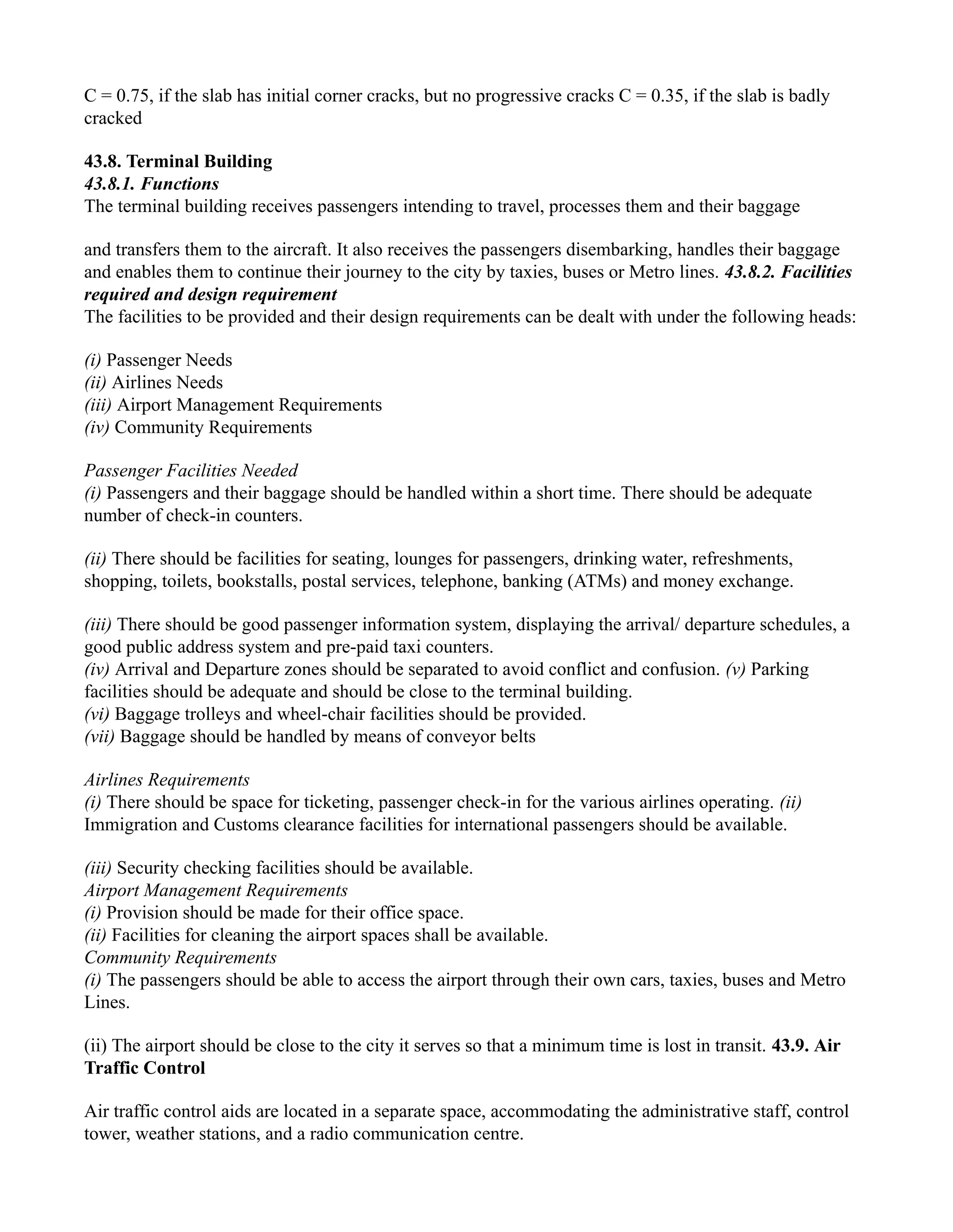 C = 0.75, if the slab has initial corner cracks, but no progressive cracks C = 0.35, if the slab is badly
cracked
43.8. Terminal Building
43.8.1. Functions
The terminal building receives passengers intending to travel, processes them and their baggage
and transfers them to the aircraft. It also receives the passengers disembarking, handles their baggage
and enables them to continue their journey to the city by taxies, buses or Metro lines. 43.8.2. Facilities
required and design requirement
The facilities to be provided and their design requirements can be dealt with under the following heads:
(i) Passenger Needs
(ii) Airlines Needs
(iii) Airport Management Requirements
(iv) Community Requirements
Passenger Facilities Needed
(i) Passengers and their baggage should be handled within a short time. There should be adequate
number of check-in counters.
(ii) There should be facilities for seating, lounges for passengers, drinking water, refreshments,
shopping, toilets, bookstalls, postal services, telephone, banking (ATMs) and money exchange.
(iii) There should be good passenger information system, displaying the arrival/ departure schedules, a
good public address system and pre-paid taxi counters.
(iv) Arrival and Departure zones should be separated to avoid conflict and confusion. (v) Parking
facilities should be adequate and should be close to the terminal building.
(vi) Baggage trolleys and wheel-chair facilities should be provided.
(vii) Baggage should be handled by means of conveyor belts
Airlines Requirements
(i) There should be space for ticketing, passenger check-in for the various airlines operating. (ii)
Immigration and Customs clearance facilities for international passengers should be available.
(iii) Security checking facilities should be available.
Airport Management Requirements
(i) Provision should be made for their office space.
(ii) Facilities for cleaning the airport spaces shall be available.
Community Requirements
(i) The passengers should be able to access the airport through their own cars, taxies, buses and Metro
Lines.
(ii) The airport should be close to the city it serves so that a minimum time is lost in transit. 43.9. Air
Traffic Control
Air traffic control aids are located in a separate space, accommodating the administrative staff, control
tower, weather stations, and a radio communication centre.
 