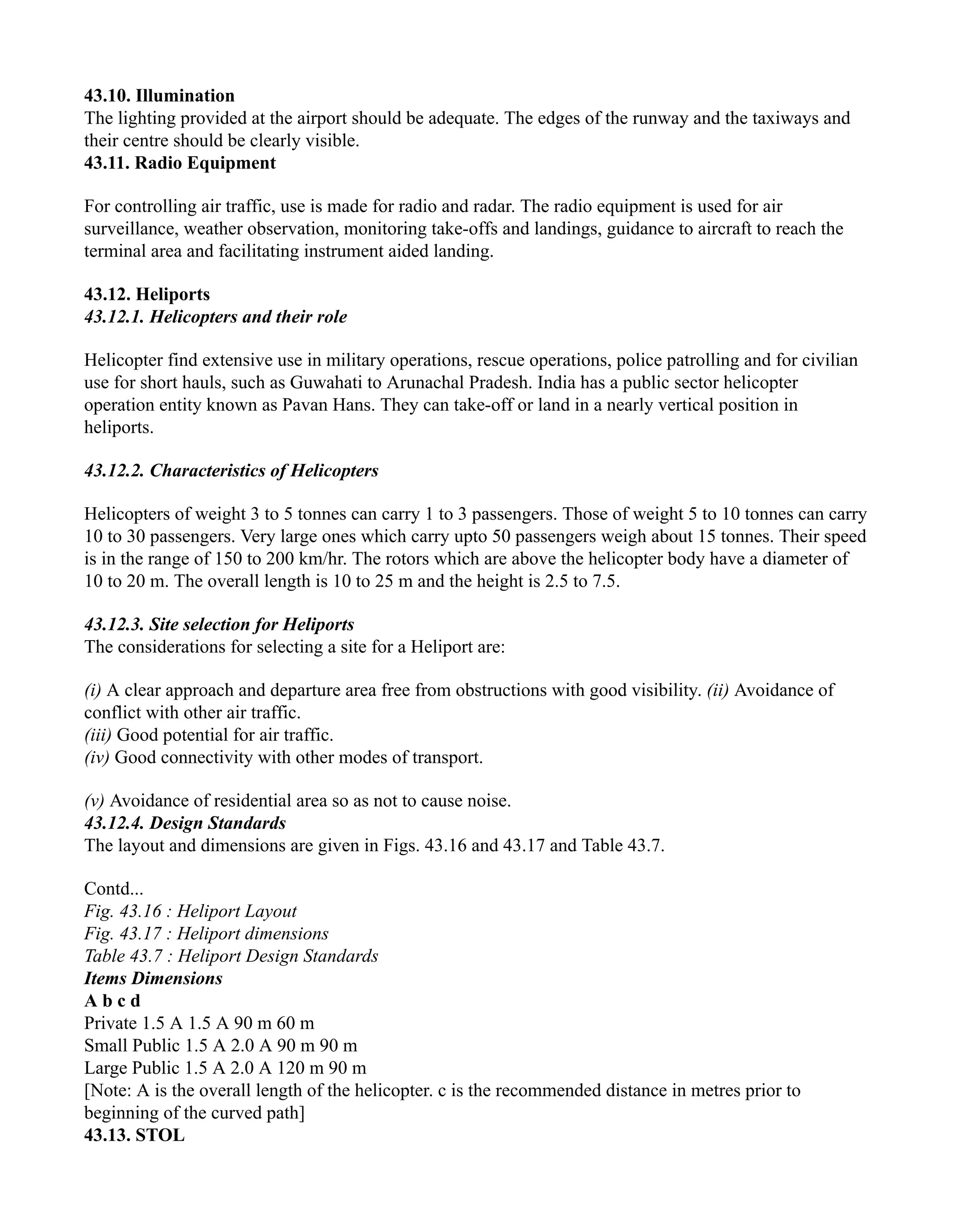 43.10. Illumination
The lighting provided at the airport should be adequate. The edges of the runway and the taxiways and
their centre should be clearly visible.
43.11. Radio Equipment
For controlling air traffic, use is made for radio and radar. The radio equipment is used for air
surveillance, weather observation, monitoring take-offs and landings, guidance to aircraft to reach the
terminal area and facilitating instrument aided landing.
43.12. Heliports
43.12.1. Helicopters and their role
Helicopter find extensive use in military operations, rescue operations, police patrolling and for civilian
use for short hauls, such as Guwahati to Arunachal Pradesh. India has a public sector helicopter
operation entity known as Pavan Hans. They can take-off or land in a nearly vertical position in
heliports.
43.12.2. Characteristics of Helicopters
Helicopters of weight 3 to 5 tonnes can carry 1 to 3 passengers. Those of weight 5 to 10 tonnes can carry
10 to 30 passengers. Very large ones which carry upto 50 passengers weigh about 15 tonnes. Their speed
is in the range of 150 to 200 km/hr. The rotors which are above the helicopter body have a diameter of
10 to 20 m. The overall length is 10 to 25 m and the height is 2.5 to 7.5.
43.12.3. Site selection for Heliports
The considerations for selecting a site for a Heliport are:
(i) A clear approach and departure area free from obstructions with good visibility. (ii) Avoidance of
conflict with other air traffic.
(iii) Good potential for air traffic.
(iv) Good connectivity with other modes of transport.
(v) Avoidance of residential area so as not to cause noise.
43.12.4. Design Standards
The layout and dimensions are given in Figs. 43.16 and 43.17 and Table 43.7.
Contd...
Fig. 43.16 : Heliport Layout
Fig. 43.17 : Heliport dimensions
Table 43.7 : Heliport Design Standards
Items Dimensions
A b c d
Private 1.5 A 1.5 A 90 m 60 m
Small Public 1.5 A 2.0 A 90 m 90 m
Large Public 1.5 A 2.0 A 120 m 90 m
[Note: A is the overall length of the helicopter. c is the recommended distance in metres prior to
beginning of the curved path]
43.13. STOL
 