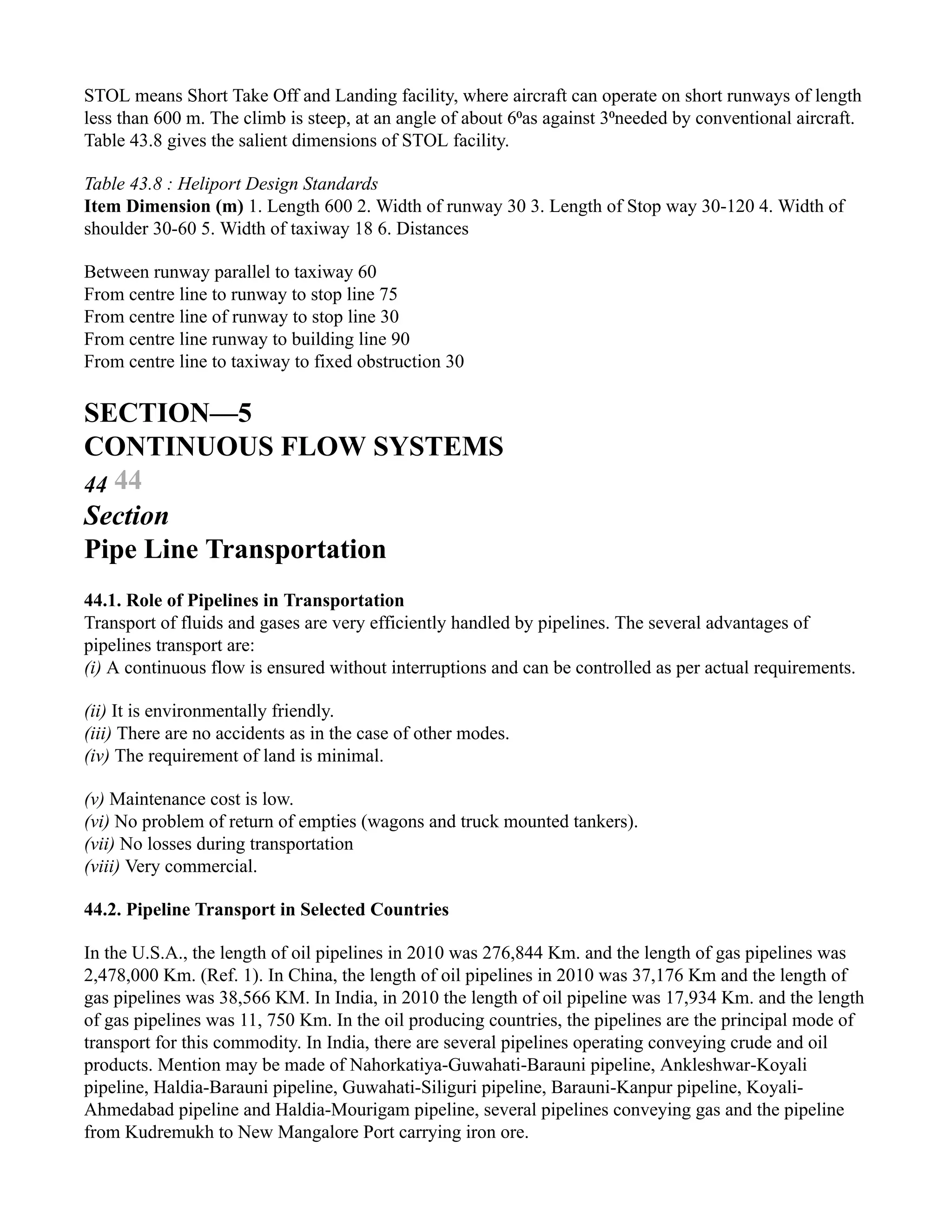 STOL means Short Take Off and Landing facility, where aircraft can operate on short runways of length
less than 600 m. The climb is steep, at an angle of about 6⁰as against 3⁰needed by conventional aircraft.
Table 43.8 gives the salient dimensions of STOL facility.
Table 43.8 : Heliport Design Standards
Item Dimension (m) 1. Length 600 2. Width of runway 30 3. Length of Stop way 30-120 4. Width of
shoulder 30-60 5. Width of taxiway 18 6. Distances
Between runway parallel to taxiway 60
From centre line to runway to stop line 75
From centre line of runway to stop line 30
From centre line runway to building line 90
From centre line to taxiway to fixed obstruction 30
SECTION—5
CONTINUOUS FLOW SYSTEMS
44 44
Section
Pipe Line Transportation
44.1. Role of Pipelines in Transportation
Transport of fluids and gases are very efficiently handled by pipelines. The several advantages of
pipelines transport are:
(i) A continuous flow is ensured without interruptions and can be controlled as per actual requirements.
(ii) It is environmentally friendly.
(iii) There are no accidents as in the case of other modes.
(iv) The requirement of land is minimal.
(v) Maintenance cost is low.
(vi) No problem of return of empties (wagons and truck mounted tankers).
(vii) No losses during transportation
(viii) Very commercial.
44.2. Pipeline Transport in Selected Countries
In the U.S.A., the length of oil pipelines in 2010 was 276,844 Km. and the length of gas pipelines was
2,478,000 Km. (Ref. 1). In China, the length of oil pipelines in 2010 was 37,176 Km and the length of
gas pipelines was 38,566 KM. In India, in 2010 the length of oil pipeline was 17,934 Km. and the length
of gas pipelines was 11, 750 Km. In the oil producing countries, the pipelines are the principal mode of
transport for this commodity. In India, there are several pipelines operating conveying crude and oil
products. Mention may be made of Nahorkatiya-Guwahati-Barauni pipeline, Ankleshwar-Koyali
pipeline, Haldia-Barauni pipeline, Guwahati-Siliguri pipeline, Barauni-Kanpur pipeline, Koyali-
Ahmedabad pipeline and Haldia-Mourigam pipeline, several pipelines conveying gas and the pipeline
from Kudremukh to New Mangalore Port carrying iron ore.
 