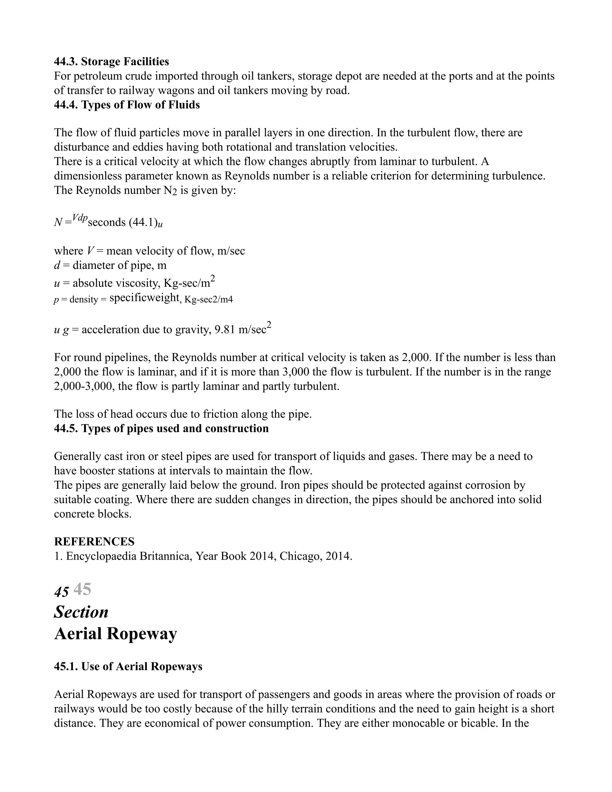 44.3. Storage Facilities
For petroleum crude imported through oil tankers, storage depot are needed at the ports and at the points
of transfer to railway wagons and oil tankers moving by road.
44.4. Types of Flow of Fluids
The flow of fluid particles move in parallel layers in one direction. In the turbulent flow, there are
disturbance and eddies having both rotational and translation velocities.
There is a critical velocity at which the flow changes abruptly from laminar to turbulent. A
dimensionless parameter known as Reynolds number is a reliable criterion for determining turbulence.
The Reynolds number N2 is given by:
N =Vdp
seconds (44.1)u
where V = mean velocity of flow, m/sec
d = diameter of pipe, m
u = absolute viscosity, Kg-sec/m2
p = density = specificweight, Kg-sec2/m4
u g = acceleration due to gravity, 9.81 m/sec2
For round pipelines, the Reynolds number at critical velocity is taken as 2,000. If the number is less than
2,000 the flow is laminar, and if it is more than 3,000 the flow is turbulent. If the number is in the range
2,000-3,000, the flow is partly laminar and partly turbulent.
The loss of head occurs due to friction along the pipe.
44.5. Types of pipes used and construction
Generally cast iron or steel pipes are used for transport of liquids and gases. There may be a need to
have booster stations at intervals to maintain the flow.
The pipes are generally laid below the ground. Iron pipes should be protected against corrosion by
suitable coating. Where there are sudden changes in direction, the pipes should be anchored into solid
concrete blocks.
REFERENCES
1. Encyclopaedia Britannica, Year Book 2014, Chicago, 2014.
45 45
Section
Aerial Ropeway
45.1. Use of Aerial Ropeways
Aerial Ropeways are used for transport of passengers and goods in areas where the provision of roads or
railways would be too costly because of the hilly terrain conditions and the need to gain height is a short
distance. They are economical of power consumption. They are either monocable or bicable. In the
 