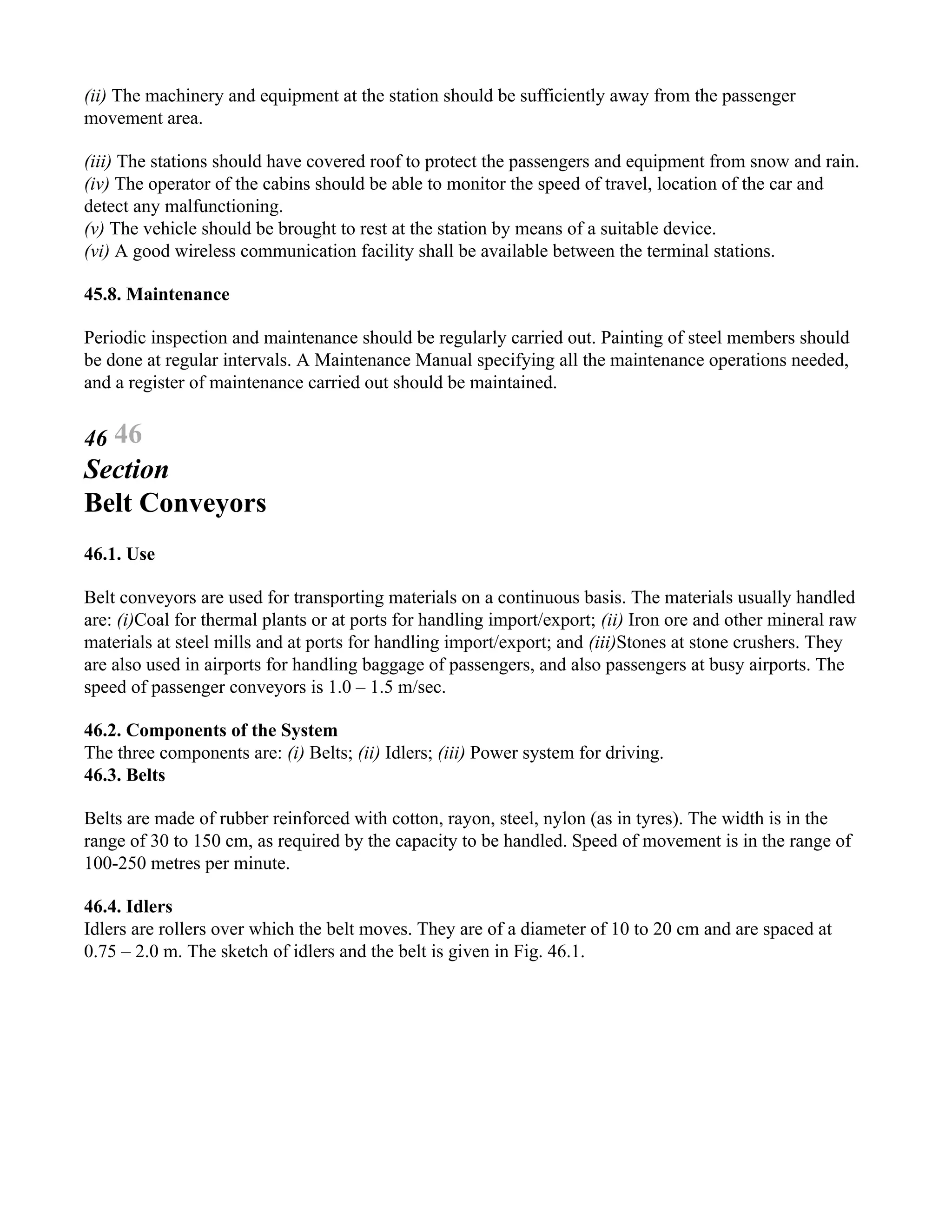 (ii) The machinery and equipment at the station should be sufficiently away from the passenger
movement area.
(iii) The stations should have covered roof to protect the passengers and equipment from snow and rain.
(iv) The operator of the cabins should be able to monitor the speed of travel, location of the car and
detect any malfunctioning.
(v) The vehicle should be brought to rest at the station by means of a suitable device.
(vi) A good wireless communication facility shall be available between the terminal stations.
45.8. Maintenance
Periodic inspection and maintenance should be regularly carried out. Painting of steel members should
be done at regular intervals. A Maintenance Manual specifying all the maintenance operations needed,
and a register of maintenance carried out should be maintained.
46 46
Section
Belt Conveyors
46.1. Use
Belt conveyors are used for transporting materials on a continuous basis. The materials usually handled
are: (i)Coal for thermal plants or at ports for handling import/export; (ii) Iron ore and other mineral raw
materials at steel mills and at ports for handling import/export; and (iii)Stones at stone crushers. They
are also used in airports for handling baggage of passengers, and also passengers at busy airports. The
speed of passenger conveyors is 1.0 – 1.5 m/sec.
46.2. Components of the System
The three components are: (i) Belts; (ii) Idlers; (iii) Power system for driving.
46.3. Belts
Belts are made of rubber reinforced with cotton, rayon, steel, nylon (as in tyres). The width is in the
range of 30 to 150 cm, as required by the capacity to be handled. Speed of movement is in the range of
100-250 metres per minute.
46.4. Idlers
Idlers are rollers over which the belt moves. They are of a diameter of 10 to 20 cm and are spaced at
0.75 – 2.0 m. The sketch of idlers and the belt is given in Fig. 46.1.
 